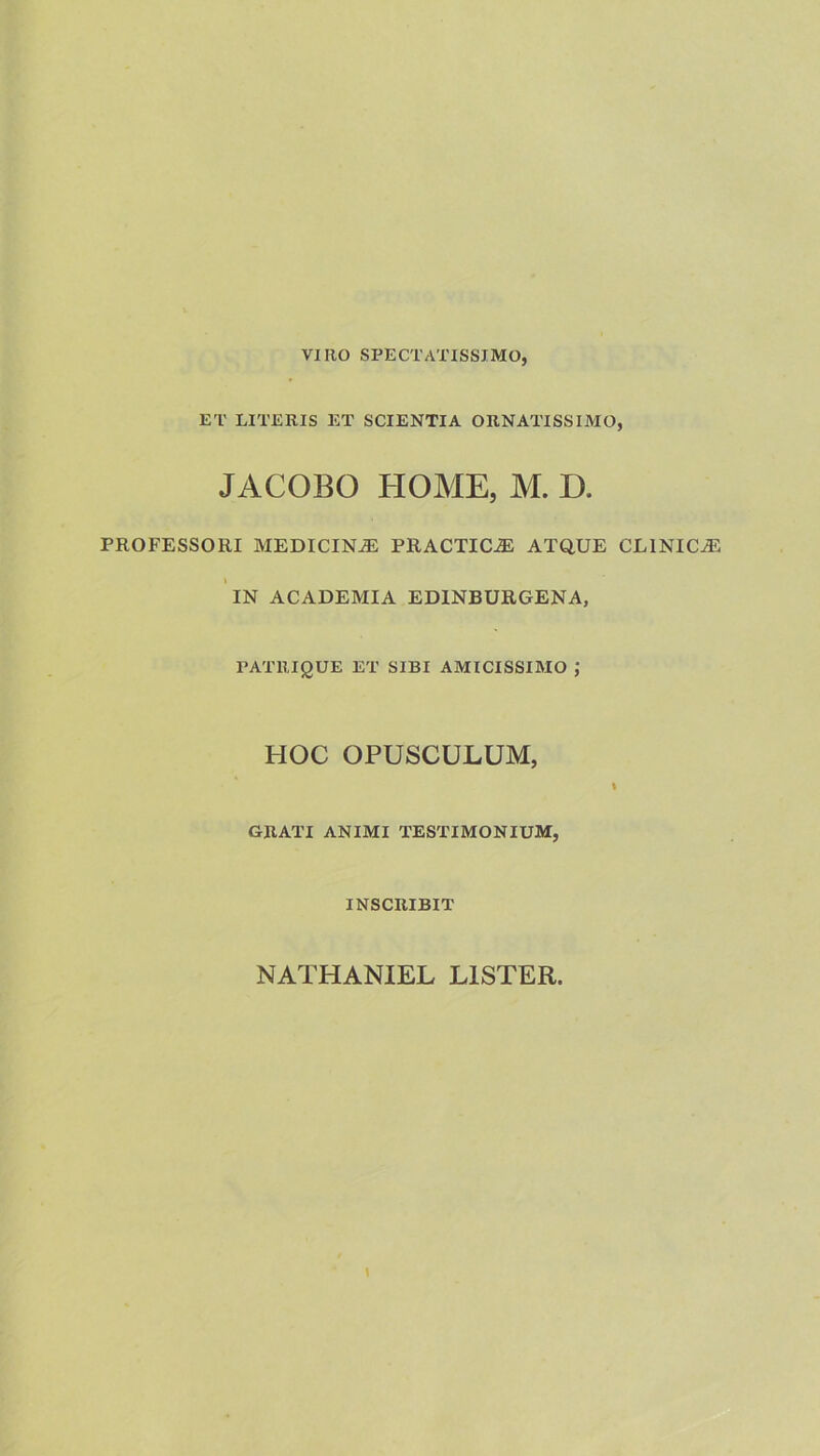 vino SPECTATISSIMO, ET LITERIS ET SCIENTIA ORNATISSIMO, JACOBO HOME, M. D. PROFESSORI MEDICINJE PRACTIC-aE ATQUE CLINICA 'iN ACADEMIA EDINBURGENA, PATRIQUE ET SIBI AMICISSIMO J HOC OPUSCULUM, I GRATI ANIMI TESTIMONIUM, INSCRIBIT