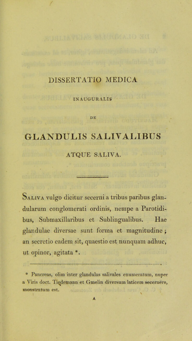 DISSERTATIO MEDICA INAUGURALIS DE GLANDULIS SALIVALIBUS ATQUE SALIVA. Saliva vulgo dicitur secerni a tribus paribus glan- dularum conglomerati ordinis, nempe a Parotidi- bus, Submaxillaribus et Sublingualibus. Hae glandulae diversae sunt forma et magnitudine ; an secretio eadem sit, quaestio est nunquam adhuc, ut opinor, agitata *. * Pancreas, olim inter glandulas salivales enumeratum, nuper a Viris doct. Tiqdemann et Graelin diversum laticem secernere, monstratum est.