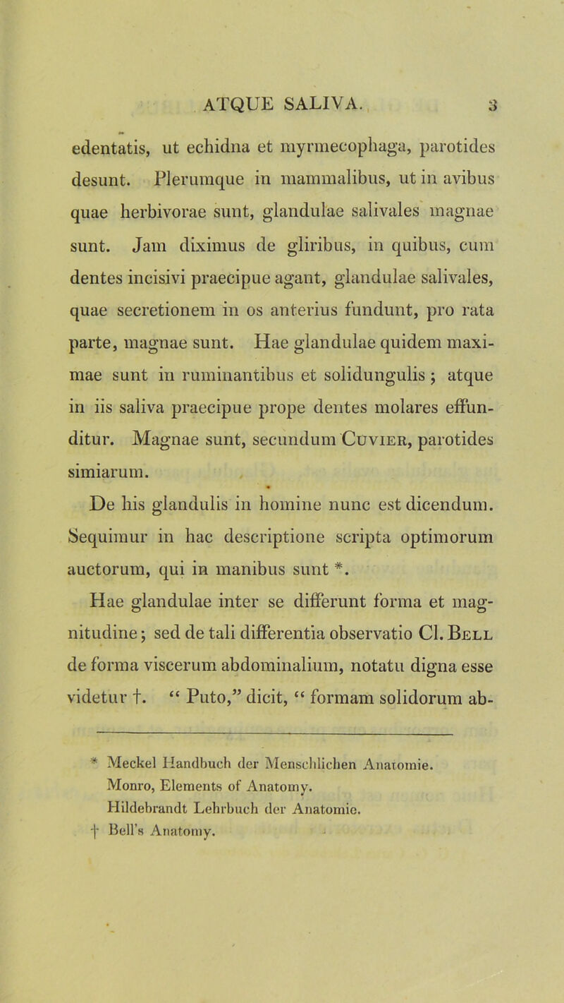 edentatis, ut echidna et myrmecophaga, parotides desunt. Plerumque in mammalibus, ut in avibus quae lierbivorae sunt, glandulae salivales magnae sunt. Jam diximus de gliribus, in quibus, cum dentes incisivi praecipue agant, glandulae salivales, quae secretionem in os anterius fundunt, pro rata parte, magnae sunt. Hae glandulae quidem maxi- mae sunt in ruminantibus et solidungulis ; atque in iis saliva praecipue prope dentes molares effun- ditur. Magnae sunt, secundum Cuvier, parotides simiarum. De his glandulis in homine nunc est dicendum. Sequimur in hac descriptione scripta optimorum auctorum, qui in manibus sunt *. Hae glandulae inter se differunt forma et mag- nitudine sed de tali differentia observatio Cl. Bell de forma viscerum abdominalium, notatu digna esse videtur t. “ Puto,” dicit, “ formam solidorum ab- * Meckel Handbuch der Menscldichen Aiiatomie. Monro, Elements of Anatomy. Hildebrandt Lehrbuch der Aiiatomic. -|- Bell’s Anatomy.