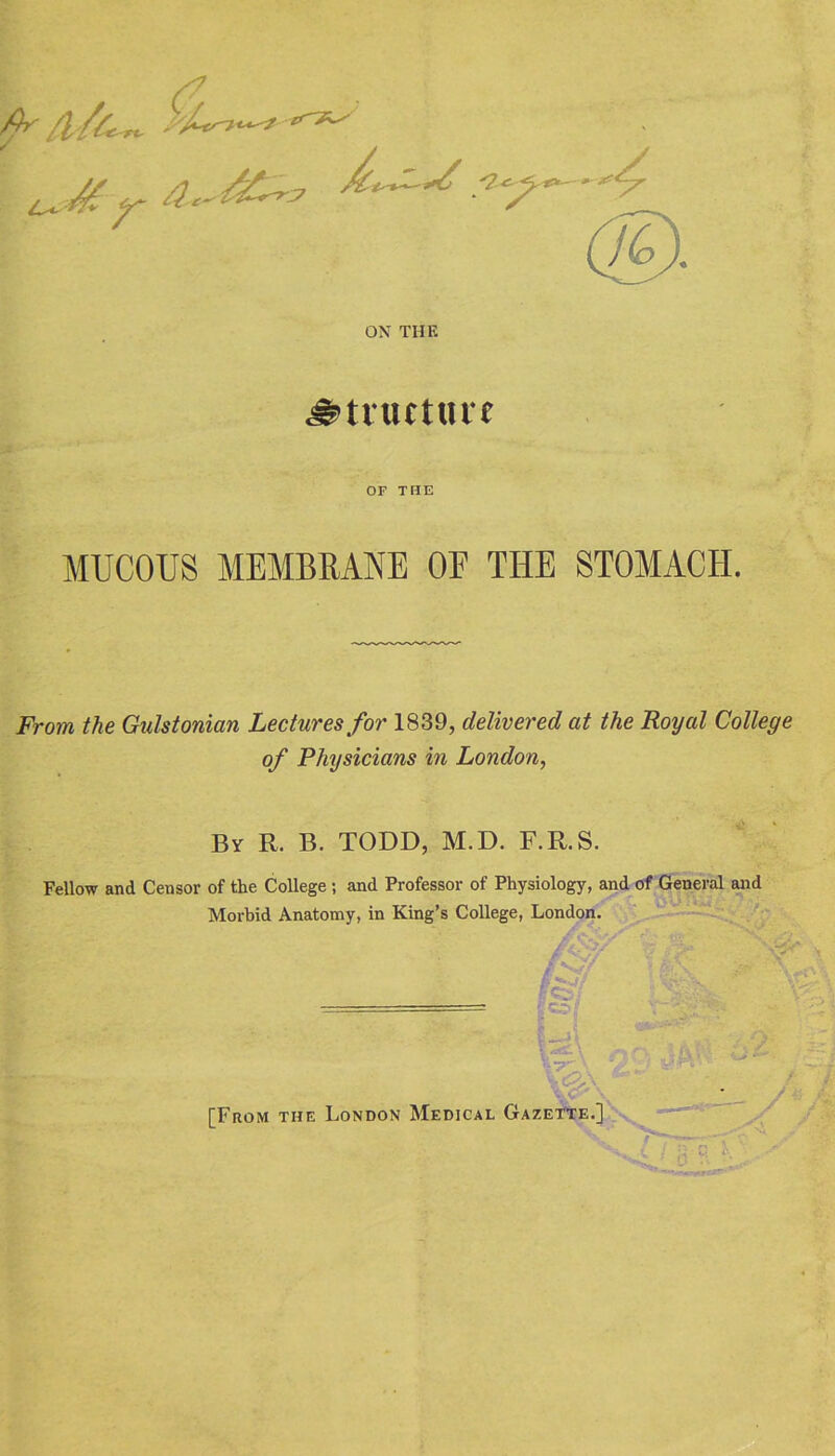 ON THK ^tlUttUlf OF THE MUCOUS MEMBRANE OE THE STOMACH. From the Gulstonian Lectures for 1839, delivered at the Royal College of Physicians in London, By R. B. TODD, M.D. F.R.S. Fellow and Censor of the College ; and Professor of Physiology, and of General and Morbid Anatomy, in King’s College, London. [From the London Medical Gazette.]