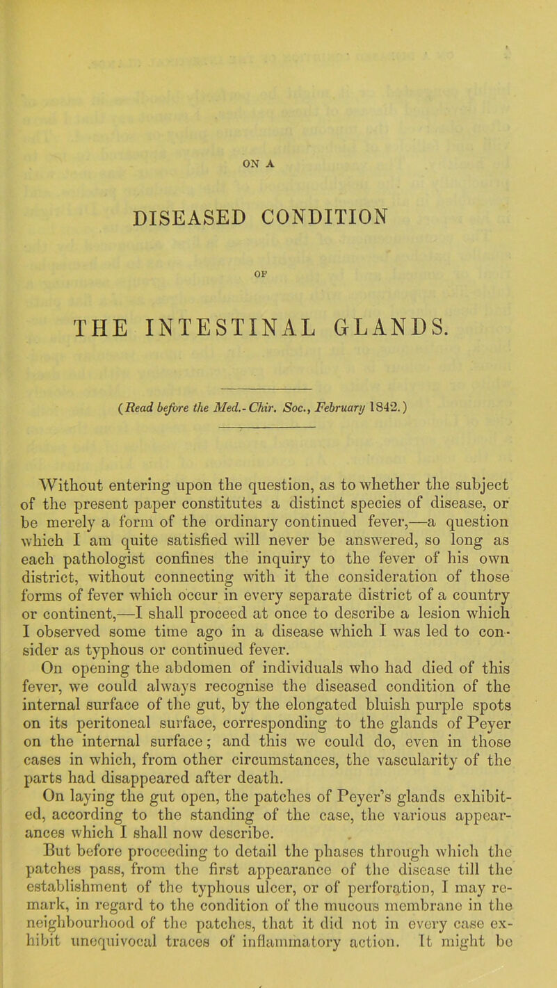 ON A DISEASED CONDITION OP THE INTESTINAL GLANDS. {Read before the Med.-Chir, Soc., February 1842.) Without entering upon the question, as to whether the subject of the present paper constitutes a distinct species of disease, or be merely a form of the ordinary continued fever,—a question which I am quite satisfied will never be answered, so long as each pathologist confines the inquiry to the fever of his own district, without connecting with it the consideration of those forms of fever which occur in every separate district of a country or continent,—I shall proceed at once to describe a lesion which I observed some time ago in a disease which I was led to con- sider as typhous or continued fever. On opening the abdomen of individuals who had died of this fever, we could always recognise the diseased condition of the internal surface of the gut, by the elongated bluish purple spots on its peritoneal surface, corresponding to the glands of Peyer on the internal surface; and this we could do, even in those cases in which, from other circumstances, the vascularity of the parts had disappeared after death. On laying the gut open, the patches of Peyer’s glands exhibit- ed, according to the standing of the case, the various appear- ances which I shall now describe. But before proceeding to detail the phases through which the patches yiass, from the first appearance of the disease till the establishment of the typhous ulcer, or of perforation, I may re- mark, in regard to the condition of the mucous membrane in the neighbourhood of the patches, that it did not in every case ex- hibit unequivocal traces of inflammatory action. It might bo
