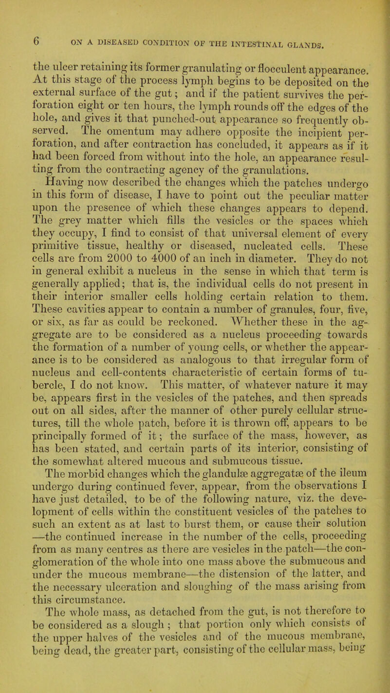 the ulcer retaining its former granulating or flocculent appearance. ' At this stage of the process lymph begins to be deposited on the external surface of the gut; and if the patient survives the per- foration eight or ten hours, the lymph rounds off the edges of the hole, and gives it that punched-out appearance so frequently ob- served. The omentum may adhere opposite the incipient per- foration, and after contraction has concluded, it appears as if it had been forced from without into the hole, an appearance resul- ! ting from the contracting agency of the granulations. \ Having now described the changes which the patches undergo in this form of disease, I have to point out the peculiar matter j upon the presence of which these changes appears to depend, I The grey matter which fills the vesicles or the spaces which j they occupy, I find to consist of that universal element of every primitive tissue, healthy or diseased, nucleated cells. These cells are from 2000 to 4000 of an inch in diameter. They do not in general exhibit a nucleus in the sense in which that term is generally applied; that is, the individual cells do not present in their interior smaller cells holding certain relation to them. These cavities appear to contain a number of granules, four, five, or six, as far as could be reckoned. Whether these in the ag- gregate are to be considered as a nucleus proceeding towards the formation of a number of young cells, or whether the appear- ance is to be considered as analogous to that irregular form of nucleus and cell-contents characteristic of certain forms of tu- bercle, I do not know. This matter, of whatever nature it may be, appears first in the vesicles of the patches, and then spreads ! out on all sides, after the manner of other purely cellular struc- tures, till the whole patch, before it is thrown off, appears to be principally formed of it; the surface of the mass, however, as has been stated, and certain parts of its interior, consisting of the somewhat altered mucous and submucous tissue. The morbid changes which the glandulae aggregate of the ileum undergo during continued fever, appear, from the observations I have just detailed, to be of the following nature, viz. the deve- lopment of cells within the constituent vesicles of the patches to such an extent as at last to burst them, or cause their solution —the continued increase in the number of the cells, proceeding | from as many centres as there are vesicles in the patch—the con- I glomeration of the whole into one mass above the submucous and j under the mucous membrane—the distension of the latter, and | the necessary ulceration and sloughing of the mass arising from J this circumstance. i The whole mass, as detached from the gut, is not therefore to bo considered as a slough ; that portion only which consists of the upper halves of the vesicles and of the mucous membrane, being dead, the greater part, consisting of the cellular mass, being