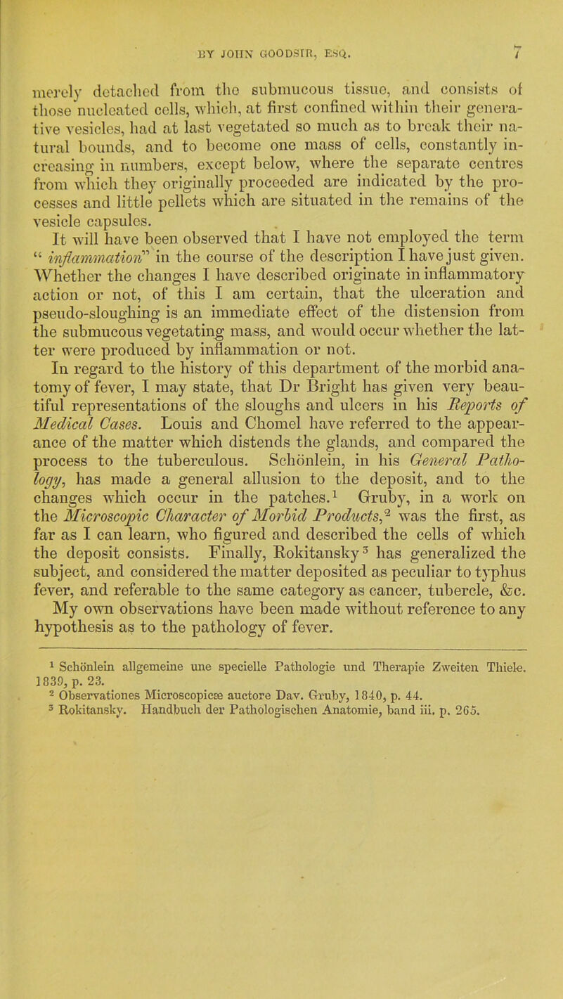 merely detached from the submucous tissue, and consists of those nucleated cells, which, at first confined within their genera- tive vesicles, had at last vegetated so much as to break their na- tural bounds, and to become one mass of cells, constantly in- creasing in numbers, except below, where the separate centres from which they originally proceeded are indicated by the pro- cesses and little pellets which are situated in the remains of the vesicle capsules. It will have been observed that I have not employed the term “ inflammation}!'' in the course of the description I have just given. Whether the changes I have described originate in inflammatory action or not, of this I am certain, that the ulceration and pseudo-sloughing is an immediate effect of the distension from the submucous vegetating mass, and wmuld occur wdiether the lat- ter were produced by inflammation or not. In regard to the history of this department of the morbid ana- tomy of fever, I may state, that Dr Bright has given very beau- tiful representations of the sloughs and ulcers in his Reports of Medical Cases. Louis and Chomel have referred to the appear- ance of the matter which distends the glands, and compared the process to the tuberculous. Schdnlein, in his General Patho- logy.^ has made a general allusion to the deposit, and to the changes which occur in the patches.^ Gruby, in a wmrk on the Microscopic Character of Morhid Products^ was the first, as far as I can learn, who figured and described the cells of which the deposit consists. Finally, Rokitansky^ has generalized the subject, and considered the matter deposited as peculiar to typhus fever, and referable to the same category as cancer, tubercle, &c. My own observations have been made wdthout reference to any hypothesis as to the pathology of fever. ' Schonlein allgemeine une specielle Patliologie und Therapie Zweiten Tluel-e. 1839, p. 23. * Observationes Microscopicse auctore Dav. Gx'uby, 1840, p. 44. 3 Rokitansky. Handbuch der Pathologischen Anatomic, band iii. p. 265.