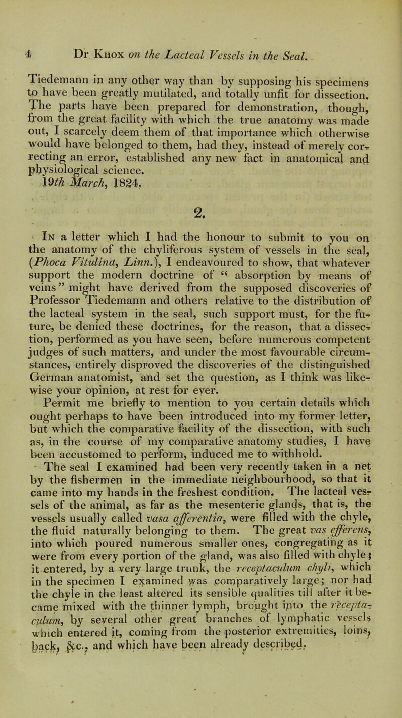 Tieclemann in any other way than by supposing his specimens to have been greatly mutilated, and totally unfit for dissection. The parts have been prepared for demonstration, though, from the great facility with which the true anatomy was made out, I scarcely deem them of that importance which otherwise would have belonged to them, had they, instead of merely cor-» recting an error, established any new fact in anatoniical and physiological science. 19/4 March, 18^4, 2. In a letter which I had the honour to submit to you on the anatomy of the chyliferous system of vessels in the seal, {Phoca Vitulina, Linn.), I endeavoured to show, that whatever support the modern doctrine of absorption by means of veins ” might have derived from the supposed discoveries of Professor Tiedemann and others relative to the distribution of the lacteal system in the seal, such support must, for the fu-» ture, be denied these doctrines, for the reason, that a dissect tion, performed as you have seen, before numerous competent judges of such matters, and under the most favourable circum-? stances, entirely disproved the discoveries of the distinguished German anatomist, and set the question, as I think was like-r >yise your opinion, at rest for ever. Permit me briefly to mention to you certain details which ought perhaps to have beep introduced into my former letter^ but which the comparative facility of the dissection, with such as, in the course of my comparative anatomy studies, I have been accustomed to perform, induced me to withhold. The seal I examined had been very recently taken in a net by the fishermen in the immediate neighbourhood, so that it came into my hands in the freshest condition. The lacteal vesr sels of the animal, as far as the mesenteric glands, that is, the vessels usually called vasa qfferentia, were filled with the chyle, the fluid naturally belonging to them. The great vas efferens, into which poured numerous smaller ones, congregating as it were from every portion of the gland, was also filled with chyle | it entered, by a very large trunk, the receptaculum chyh, which in the specimen I examined was comparatively large; nor had the chyle in the least altered its sensible qualities ti|l after it be- came mixed with the thinner lymph, brojught ipto the recepta- ciilnm, by several other great branches of lymphatic vessels which entered }t, coming from the posterior extremities, loins^ back^ ^c., and which have been already described,