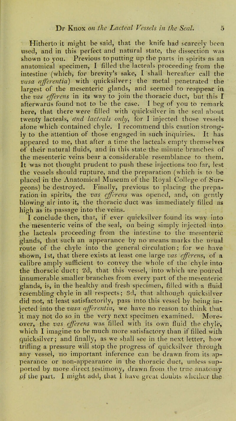 Hitherto it might be said, that the knife had scarcely been used, and in this perfect and natural state, the dissection was shown to you. Previous to putting up the parts in spirits as an anatomical specimen, I filled the lacteals proceeding from the intestine (which, for brevity’s sake, I shall hereafter call the vusa afferentia) with quicksilver; the metal penetrated the largest of the mesenteric glands, and seemed (o reappear in the vas efferens in its w^ay to join the thoracic duct, but this I afterwards found not to be the case. I beg of you to remark here, that there were filled with quicksilver in the seal about twenty lacteals, and lacteals only^ for I injected those vessels alone which contained chyle. 1 recommend this caution strong- ly to the attention of those engaged in such inquiries. It has appeared to me, that after a time the lacteals empty themselves of their natural fluids, and in this state the minute branches of the mesenteric veins bear a considerable resemblance to them. It was not thought prudent to push these injections too far, lest the vessels should rupture, and the preparation (which is to be placed in the Anatomical Museum of the Royal College of Suiv geons) be destroyed. Finally, previous to placing the prepa- ration in spirits, the x>as efferens was opened, and, on gently blowing air into it, the thoracic duct was immediately filled as high as its passage into the veins. I conclude then, that, if ever quicksilver found its way into the mesenteric veins of the seal, on being simply injected into the lacteals proceeding from the intestine to the mesenteric glands, that such an appearance by no means marks the usual route of the chyle into the general circulation ; for we have shown, 1st, that there exists at least one large vas efferens.^ of a calibre amply sufficient to convey the whole of the chyle into the thoracic duct; 2d, that this vessel, into which are poured innumerable smaller branches from every part of the mesenteric glands, is, in the healthy and fresh specimen, filled with a fluid resembling chyle in all respects; 3d, that although quicksilver did not, at least satisfactorily, pass into this vessel by being in- jected into the vasa afferentia^ we have no reason to think that it may not do so in the very next specimen examined. More- over, the vas efferens was filled with its own fluid the chyle, which I imagine to be much more satisfactory than if filled with quicksilver; and finally, as we shall see in the next letter, how trifling a pressure will stop the progress of quicksilver through any vessel, no important inference can be drawn from its ap- pearance or non-appearance in the thoracic duct, unless siip- })orted by more direct testimony, tirawn from the true anatomy pi the part. I might adil, that 1 have great doubts v\hcLlier the