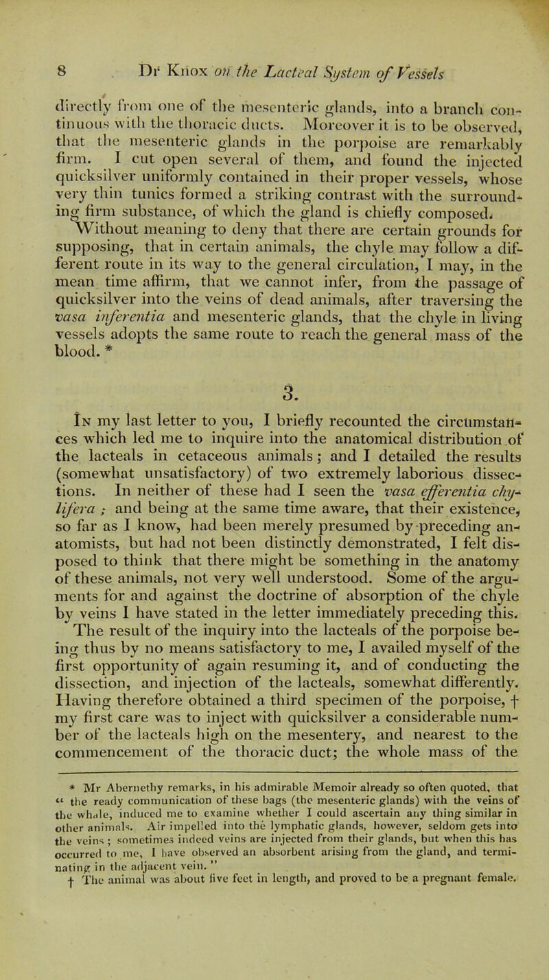 4 directly from one of tbe mesenteric glands, into a branch con- tinuous with the thoracic ducts. Moreover it is to be observed, that the mesenteric glands in the porpoise are remai'kably firm. I cut open several of them, and found the injected quicksilver uniformly contained in their proper vessels, whose very thin tunics formetl a striking contrast with the surround- ing finn substance, of which the gland is chiefly composed. Without meaning to deny that there are certain grounds for supposing, that in certain animals, the chyle may follow a dif- ferent route in its way to the general circulation, I may, in the mean time aflirm, that we cannot infer, from the passage of quicksilver into the veins of dead animals, after traversing the vasa inferentia and mesenteric glands, that the chyle in living vessels adopts the same route to reach the general mass of the blood. * 3. In my last letter to you, I briefly recounted the circumstan- ces which led me to inquire into the anatomical distribution of the lacteals in cetaceous animals; and I detailed the results (somewhat unsatisfactory) of two extremely laborious dissec- tions. In neither of these had I seen the vasa ejferentia chy-^ lifera ; and being at the same time aware, that their existence, so far as I know, had been merely presumed by preceding an- atomists, but had not been distinctly demonstrated, I felt dis- posed to think that there might be something in the anatomy of these animals, not very well understood. Some of the argu- ments for and against the doctrine of absorption of the chyle by veins I have stated in the letter immediately preceding this. The result of the mquiry into the lacteals of the porpoise be- ing thus by no means satisfactory to me, I availed myself of the first opportunity of again resuming it, and of conducting the dissection, and injection of the lacteals, somewhat differently. Having therefore obtained a third specimen of the porpoise, f my first care was to inject with quicksilver a considerable num- ber of the lacteals high on the mesentery, and nearest to the commencement of the thoracic duct; the whole mass of the * Mr Abernetliy remarks, in his admirable Memoir already so often quoted, that “ the ready communication of these bags (the mesenteric glands) with the veins of the whale, induced me to examine whether I could ascertain any thing similar in other animals. Air impelled into the lymphatic glands, however, seldom gets into the veins ; sometimes indeed veins are injected from their glands, but when this has occurred to me, I liave observed an absorbent arising from the gland, and termi- nating in the adjacent vein. ” I The animal was about live feet in Icngtii, and proved to be a pregnant female.