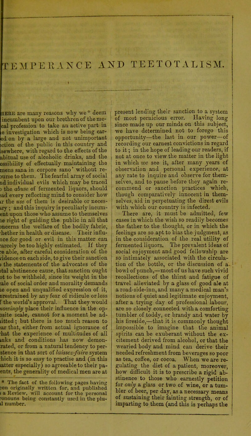 lEUE are many reasons ■why we* deem i incumbent upon our brethren of the me- | cal profession to take an active part in i e investigation which is now being car- j ed on by a large and not unimportant iction of the public in this country and Isewhere, with regard to the effects of the abitual use of alcoholic drinks, and the ossibility of efifectually maintaining the mens Sana in corpora sano’ without re- ourse to them. The fearful array of social ud individual evils which may be traced ) the abuse of fermented liquors, should iad every reflecting mind to consider how ir the use of them is desirable or neces- iry ; and this inquiry is peculiarly incum- ent upon those who assume to themselves le right of guiding the public in all that )ncems the welfare of the bodily fabric, hether in health or disease. Their influ- ace for good or evil in this matter can larcely be too highly estimated. If they :e able, after careful consideration of the I'idence on each side, to give their sanction ) the statements of the advocates of the )tal abstinence cause, that sanction ought ot to be withheld, since its weight in the !ale of social order and morality demands le open and unqualified expression of it, nrestrained by any fear of ridicule or loss F the world’s approval. That they would noteingly place their influence in the op- osite seme, cannot for a moment be ad- litted ; but there is too much reason to lar that, either from actual ignorance of hat the experience of multitudes of all inks and conditions has now demon- :rated, or from a naturallendency to per- stence in that sort of laissez-faire system hich it is so easy to practise and (in this latter especially) so agreeable to their pa- ents, the generality of medical men are at * The fact of the following pages having sen originally written for, and published I a Review, will account for the personal ronouns being constantly used in the plu- il number. present lending their sanction to a system of most pernicious error. Having long since made up our minds on this subject, we have determined not to forego this opportunity—the last in our power—of recording our earnest convictions in regard to it; in the hope of leading our readers, if not at once to view the matter in the light in which we see it, after many years of observation and personal experience, at any rate to inquire and observe for them- selves, and to pause before they again re- commend or sanction practices which, though comparatively innocent in them- selves, aid in perpetuating the direst evils with which our country is infected. There are, it must be admitted, few cases in which the wish so readily becomes the father to the thought, or in which the feelings are so apt to bias the judgment, as in the consideration of the real utility of fermented liquors. The prevalent ideas of social enjoyment and good fellowship are so intimately associated with the circula- tion of the bottle, or the discussion of a- bowl of punch,—most of us have such vivid recollections of the thirst and fatigue of travel alleviated by a glass of good ale at a road-side-inn, and many a medical man’s notions of quiet and legitimate enjoyment, after a trying day of professional labour, are so closely connected with a comforting tumbler of toddy, or brandy and water by his fireside,—that it is commonly thought impossible to imagine that the animal spirits can be exuberant without the ex- citement derived from alcohol, or that the wearied body and mind can derive their needed refreshment from beverages so poor as tea, coffee, or cocoa. When we are re- gulating the diet of a patient, moreover, how difficult it is to prescribe a rigid ab- stinence to those who earnestly petition for only a glass or two of wine, or a tum- bler of beer, per day, as a necessary means of sustaining their fainting strength, or of imparting to them (and this is perhaps the