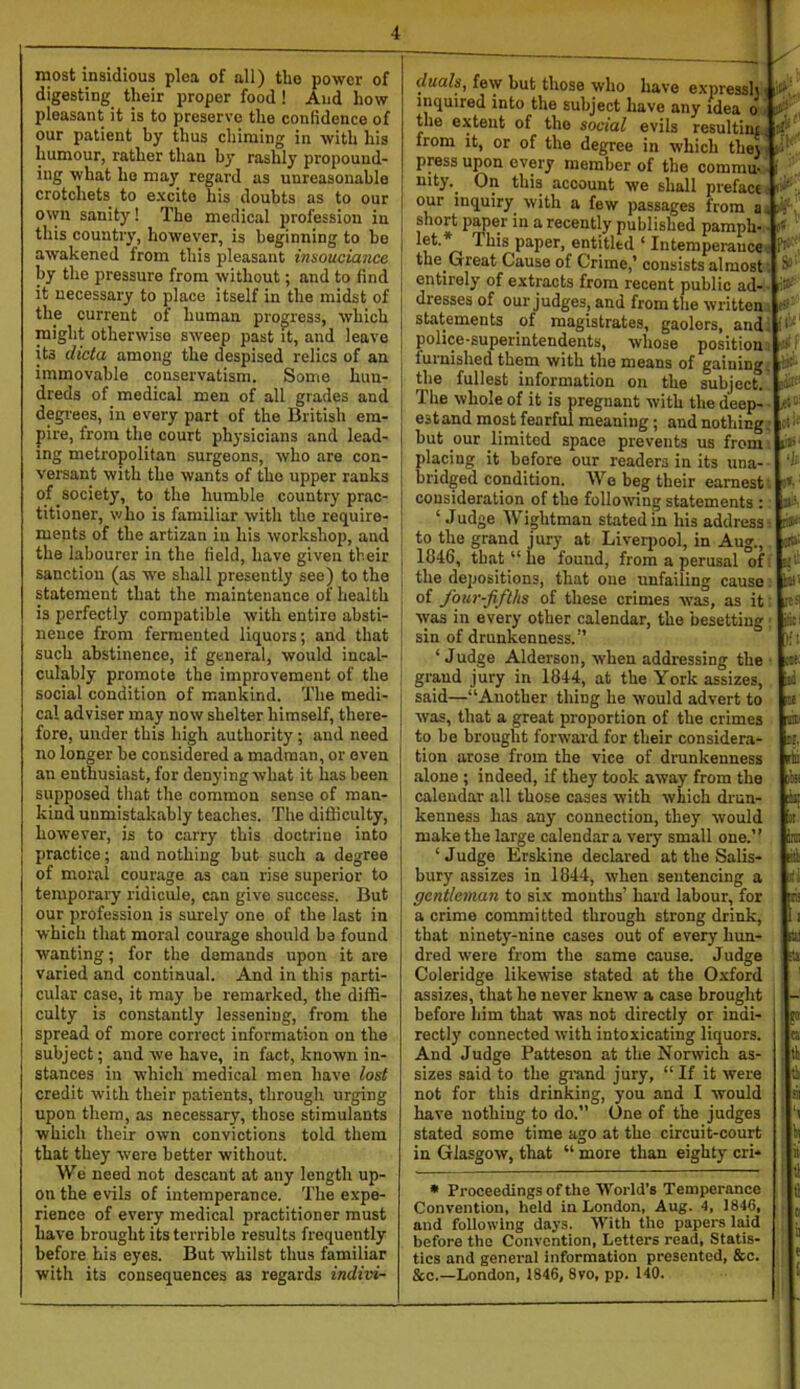 most insidious ploa of all) tho power of digesting their proper food ! And how pleasant it is to preserve the confidence of our patient by thus chiming in with his humour, rather than by rashly propound- ing what ho may regard as unreasonable crotchets to excite his doubts as to our owu sanity! The medical profession in this country, however, is beginning to be awakened from this pleasant insouciance by the pressure from without; and to find it necessary to place itself in the midst of the current of human progress, which might otherwise sweep past it, and leave its dicta among the despised relics of an immovable conservatism. Some hun- dreds of medical men of all grades and degrees, in every part of the Britisli em- pire, from the court physicians and lead- ing metropolitan surgeons, who are con- versant with the wants of the upper ranks of society, to the humble country prac- titioner, who is familiar with tho require- ments of the artizan iu his workshop, and the labourer in the field, have given their sanction (as we shall presently see) to the statement that the maintenance of health is perfectly compatible with entire absti- nence from fermented liquors; and that such abstinence, if general, would incal- culably promote the improvement of the social condition of mankind. The medi- cal adviser may now shelter himself, there- fore, under this high authority; and need no longer be considered a madman, or oven an enthusiast, for denying what it has been supposed that the common sense of man- kind unmistakably teaches. The difficulty, however, is to carry this doctrine into practice; and nothing but such a degree of moral courage as cau rise superior to temporary ridicule, can give success. But our profession is surely one of the last in which that moral courage should ba found wanting; for the demands upon it are Varied and continual. And in this parti- cular case, it may be remarked, the diffi- culty is constantly lessening, from the spread of more correct information on the subject; and we have, in fact, known in- stances in which medical men have lost credit with their patients, through urging upon them, as necessary, those stimulants which their own convictions told them that they were better without. We need not descant at any length up- on the evils of intemperance. The expe- rience of every medical practitioner must have brought its terrible results frequently before his eyes. But whilst thus familiar with its consequences as regards indivi- duals^ few but those who have express!; i i inquired into the subject have any idea o ct; the extent of tho social evils resultini from it, or of the degree in which the;. ji’ press upon every member of the commu- ; nity. On this account we shall preface ' ’ our inquiry with a few passages from a. short paper in a recently published pamph- ■ 1 ’ n p^iper, entitled ‘ Internperaucev ^ the Great Cause of Crime,* consists almost SiJ entirely of extracts from recent public ad- dresses of ourjudges, and from the written statements of magistrates, gaolers, and. '' ■ police-superintendents, whose position ■’ furnished them with the means of gaining. ;- *■ the fullest information on the subject. The whole of it is pregnant with the deep- X-' estand most fearful meaning; and nothing i but our limited space prevents us from placing it before our readers in its una- bridged condition. Wo beg their earnest' consideration of tho following statements : [t ‘ Judge Wightman stated in his address ri to the grand jury at Liverpool, in Aug., 1046, that “he found, from a perusal of u' the depositions, that one unfailing cause b' of four-fifths of these crimes was, as it vyas in every other calendar, the besetting iiti sin of drunkenness.” )(' ‘Judge Alderson, when addi'essing the oit- grand jury in 1844, at the York assizes, li said—“Another thing he would advert to y was, that a great proportion of the crimes w to be brought forward for their considera- ti. tion arose from the vice of drunkenness rki alone ; indeed, if they took away from the )!» calendar all those cases with which drun- F kenness has any connection, they would it make the large calendar a very small one.” ire: ‘ Judge Erskine declared at the Sails- liti; bury assizes in 1844, when sentencing a ■' gentleman to si.x mouths’ hard labour, for rt a crime committed through strong drink, I; that ninet3’’-nine cases out of every hun- k dred were from the same cause. Judge :ti Coleridge likewise stated at the Oxford assizes, that he never knew a case brouglit ; - before him that was not directly or indi- gi rectly connected with intoxicating liquors. c And Judge Patteson at the Norwich as- tl sizes said to the grand jury, “ If it were i not for this drinking, you and I would a have nothing to do.” One of the judges stated some time ago at the circuit-court in in Glasgow, that “ more than eighty cri- n tl • Proceedings of the World’s Temperance Convention, held in London, Aug. 4, 1846, . and following days. With tho papers Imd • before the Convention, Letters read. Statis- tics and general information presented, &c. | &o.—London, 1846, 8vo, pp. 140. ‘