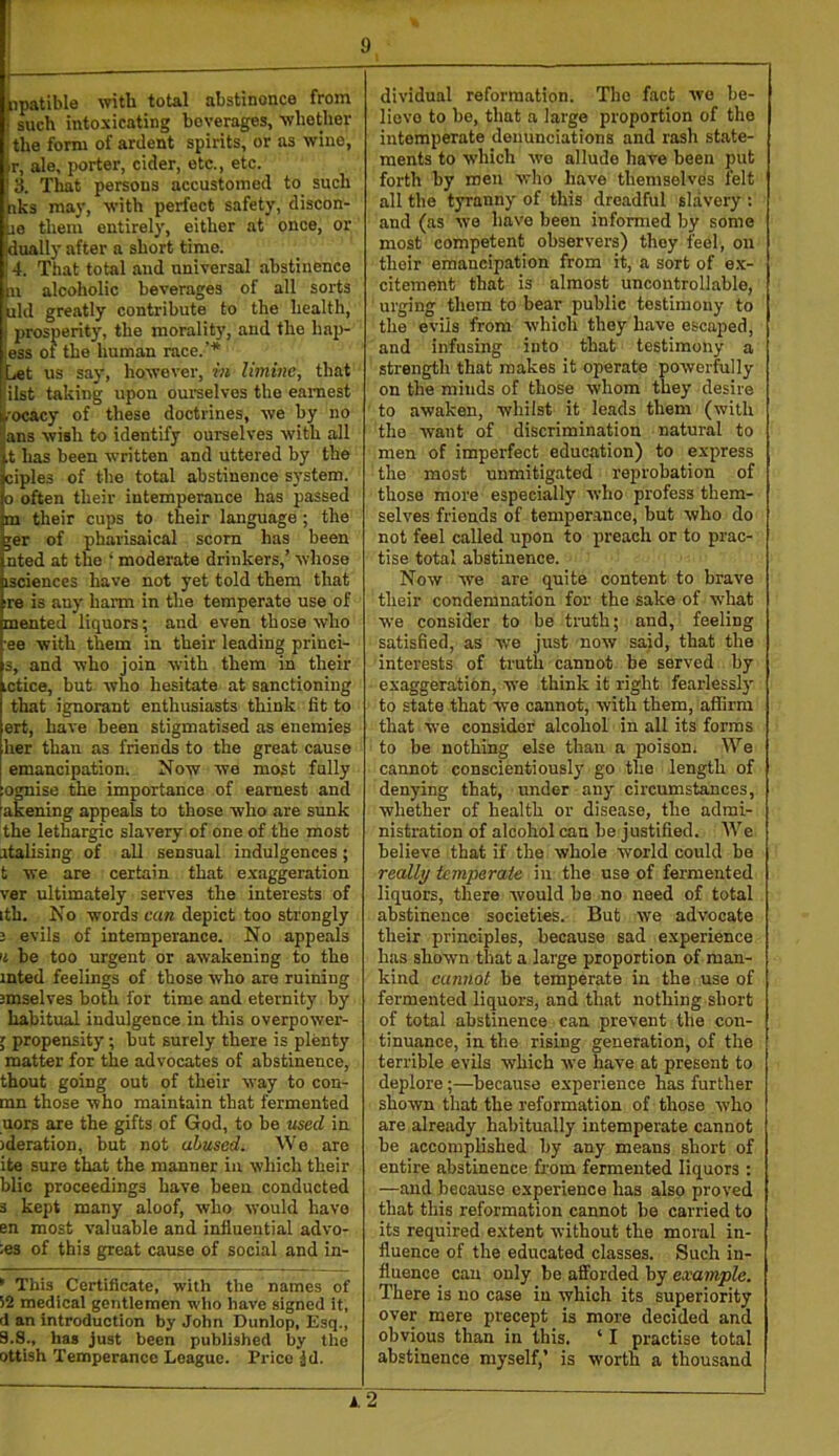 i 1 ^ipatible with total abstinence from I such intoxicating beverages, whether the form of ardent spirits, or as wine, ir, ale, porter, cider, etc., etc. • 3. That persons accustomed to_ such hks maj’, with perfect safety, discon- ae them entirely, either at once, or dually after a short time. 4. That total and universal abstinence n alcoholic beverages of all sorts rid greatly contribute to the health, prosperity, the morality, and the hap- less of the human race.’* [jet us say, however, in limine, that fiilst taking upon ourselves the eaniest li'ocacy of these doctrines, we by no “ans wish to identify ourselves with all .t has been written and uttered by the ciples of the total abstinence system. 0 often their intemperance has passed m their cups to their language ; the jer of Pharisaical scorn has been nted at the ‘ moderate drinkers,’ whose isciences have not yet told them that re is any harm in the temperate use of mented liquors; and even those who ■ee with them in their leading princi- 3, and who join with them in their ictice, but who hesitate at sanctioning that ignorant enthusiasts think fit to ert, have been stigmatised as enemies her than as friends to the great cause emancipation. Now we most fully ognise the importance of earnest and akening appeals to those who are sunk the lethargic slavery of one of the most atalising of all sensual indulgences; t we are certain that exaggeration ver ultimately serves the interests of ith. No words can depict too strongly 3 evils of intemperance. No appeals 'i be too urgent or awakening to the inted feelings of those who are ruining smselves both for time and eternity by habitual indulgence in this overpower- ; propensity; but surely there is plenty matter for the advocates of abstinence, thout going out of their way to con- ran those who maintain that fermented uors are the gifts of God, to he used in )deratioD, but not abused. Wo are ite sure that the manner iu which their blic proceedings have been conducted 3 kept many aloof, who would have en most valuable and influential adve- nes of this great cause of social and in- • This Certificate, with the names of 52 medical gentlemen wlio have signed it, d an introduction by John Dunlop, Esq., 9.8., has just been published by the ottish Temperance League. Price jd. dividual reformation. The fact wo be- lieve to be, that a large proportion of the intemperate denunciations and rash state- ments to which we allude have been put forth by men who have themselves felt all the tyranny of this dreadful slavery : and (as we have been informed by some most competent observers) they feel, on their emancipation from it, a sort of e.x- citement that is almost uncontrollable, ui’ging them to bear public testimony to the evils from which they have escaped, and infusing into that testimony a strength that makes it operate powerfully on the minds of those whom they desire to awaken, whilst it leads them (with the want of discrimination natural to men of imperfect education) to express the most unmitigated reprobation of those more especially who profess them- selves friends of temperance, but who do not feel called upon to jireach or to prac- tise total abstinence. Now we are quite content to brave their condemnation for the sake of what we consider to be truth; and, feeling satisfied, as we just now said, that the interests of truth cannot be served by exaggeration, we think it right fearlessly to state that we cannot, with them, afiirm that we consider alcohol in all its forms to be nothing else than a poison. We cannot conscientiously go the length of denying that, under any circumstances, whether of health or disease, the admi- nistration of alcohol can be justified. We believe that if the whole world could be really temperale in the use of fermented liquors, there would be no need of total abstinence societies. But we adv'ocate their principles, because sad experience has shown that a large proportion of man- kind cannot be temperate in the use of fermented liquors, and that nothing short of total abstinence can prevent the con- tinuance, in the rising generation, of the terrible evils which we have at present to deplore;—because experience has further shown that the reformation of those who are already habitually intemperate cannot be accomplished by any means short of entire abstinence from fermented liquors : —and because experience has also proved that this reformation cannot be carried to its required extent without the moral in- fluence of the educated classes. Such in- fluence can only be afforded by example. There is no case in which its superiority over mere precept is more decided and obvious than in this. ‘ I practise total abstinence myself,’ is worth a thousand i.2