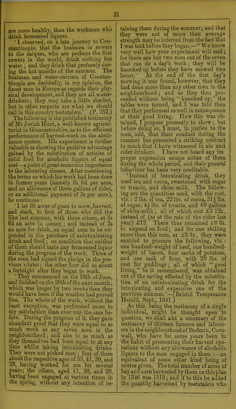 are more healthy, than the workmen who drink fermented licjuors. ‘ I observed, on a late journey to Con- stantinople, that the boatmen or roAvers to the caiques, who are perhaps the first rowers in the world, drink nothing but Avater ; and they drink that profusely dur- ing the hot months of the summer. The boatmen and Avater-carriers of Constan- tinople are decidedl)’, in my opinion, the finest men in Europe as regards their phy- sical development, and they are all Avater- drinkers ; they may take a little sherbet, hut in other respects are Avhat we should call in this country teetotalers.’ (P. 252.) ThefolloAving is the published testimony of Mr Josiah Hunt, a Avell-knoAvn agricul- turist in Gloucestershire, as to the efficient performance of harvest-Avork on the absti- nence system. His e.xperiment is further valuable as showing the positive advantage gained by the substitution of articles of solid food for alcoholic liquors of equal cost—a point of great economic importance to the labouring classes. After mentioning the terms on which his work had been done in former years (namely 8s 6d per acre, and an alloAvance of three gallons of cider, or an additional payment of 8s per acre), he continues : ‘ I let 80 acres of grass to mow, harvest, and stack, to four of those Avho did the like last summer, Avith three others, at 8s fid an acre in money ; and instead of 3s an acre for drink, an eqnal sum to be e.x- pended in the purchase of unintoxicating drink and food ; on condition that neither of them should taste any fermented liquor during the progress of the Avork. Three of the men had signed the pledge in the pre- vious Avinter; the other four did so about a fortnight after they began to Avork. ‘ They commenced on the 10th of June, and finished on the 26th of the next month; Avhich was longer by two Aveeks than they would have been if the weather had proved fine. The whole of the Avork, Avithout the least exception, Avas performed more to my satisfaction than ever Avas the case be- fore. During the progress of it, they gave abundant proof that they Avere equal to as much work as any seven men in the neighbourhood; and also to as much as they themselves had been equal to at any time Avhilst taking intoxicating drinks. They Avere not picked men ; four of them about the respective ag es of55,41,30, and 29, having worked for me for several ears; the others, aged 41, 30, and 20, aving been engaged at various times in the spring, without any intention of re- taining them during the summer; and that they were not of more than average strength maybe inferred from the fact that I Avas told before they began,—“ We knoAV very Avell hoAV your experiment will end ; for there are but two men out of the seven that can do a day’s Avork; they will be knocked up before they have mowed tAvo hours.” At the end of the first day’s mowing it Avas found, however, that they had done more than any other men in the neighbourhood ; and as they thus pro- ceeded Avithout being “ knocked up,” the tables were turned, and I was told then that they performed soAvell in consequence of their good living. How this was ob- tained, I propose presently to show ; but before doing so, I must, in justice to the men, add, that their conduct during the summer has presented a striking contrast to much that 1 have Avitnessed in ale and cider drinkers. I have not heard any im proper expression escape either of them during the Avhole period, and their general behaviour has been A’ery creditable. ‘Instead of intoxicating drink, they used tea and cocoa, sweetened with sugar or treacle, and skim-milk. The follow- ing are the quantities used, Avith the cost, viz.; 2 lbs. of tea, 22 lbs. of cocoa, 31A lbs. of sugar, 4A lbs. of treacle, and 60 gallons of skim-milk; all of Avhich cost £3 12s., instead of (as at the rate of the cider last year) £12. There thus remained £8 8s. to expend on food; and for one shilling more than this sum, or £8 9s., they were enabled to procure the folloAving, viz.: one hundred-weight of beef, one hundred- weight of bacon, four sacks of potatoes, and one sack of flour, with 20 lbs. of suet for puddings; all of Avhich “ good living,” be it remembered, was obtained out of the saving effected by the substitu- tion of an unintoxicating drink for the intoxicating and expensive one of the previous summer.’—(Bristol Temperance Herald, Sept., 1841.) As this, being the testimony of a single individual, might be thought open to question, we shall add a summary of the testimony of thirteen farmers and labour- ers in the neighbourhood of Bodmin, Corn- Avall, who have for some years been in the habit of prosecuting their harvest ope- rations without any alloAvance of alcoholic liquors to the men engaged in them :—an equivalent of some other kind being of course given. The total number of acres of hay and corn harvested by them on this plan in 1846 Avas 1518; and if to this be added the quantity harvested by teetotalers Avho