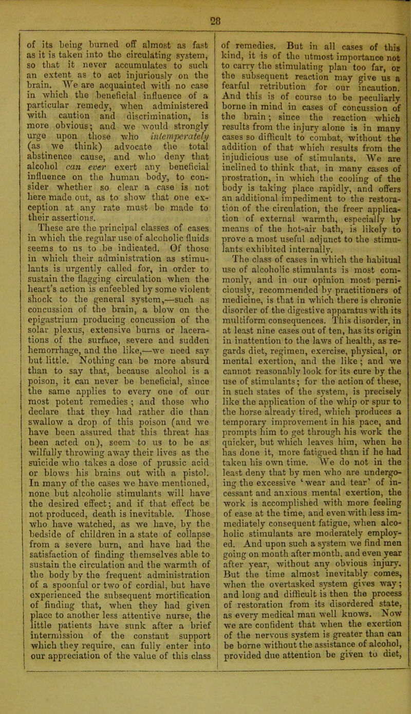 of its being burned off almost as fast as it is taken into the circulating system, so that it never accumulates to such an extent as to act injuriously on the brain. ^ We are acquainted ■with no case in ■which the beneficial influence of a particular remedy, ■when administered with caution and discrimination, is mox’e obvious; and we would strongly urge upon those who inlemperately (as we think) advocate the total abstinence cause, and who deny that alcohol can ever exert any beneficial influence on the human body, to con- sider whether so clear a case is not here made out, as to show that one ex- ception at any rate must be made to their assertions. These are the principal classes of cases in which the regular use of alcoholic fluids seems to ns to be indicated. Of those in which their administration as stimu- lants is urgently called for, in order to sustain tlie flagging circulation when the heart’s action is enfeebled by some violent shock to the general system,—such as concussion of the brain, a blow on the epigastrium producing concussion of the solar plexus, e.xtensive burns or lacera- tions of the surface, severe and sudden hemorrhage, and the like,—we need say i but little. Nothing can be more absurd I than to say that, because alcohol is a poison, it can never be beneficial, since the same applies to every one of our most potent remedies ; and those who declare that they had rather die than swallow a drop of this poison (and wo have been assured that this threat has been acted on), seem to us to be as wilfully throwing aw.ay their lives as the suicide who takes a dose of prussic acid or blows his brains out with a pistol. In many of the ca.ses we have mentioned, none but alcoholic stimulants will have the desired effect; and if that effect be not produced, death is inevitable. Those who have watched, as we have, by the bedside of children in a state of collapse from a severe burn, and have had the satisfaction of finding themselves able to I sustain the circulation and the warmth of I the body by the frequent administration 1 of a spoonful or two of cordial, but have 1 experienced the subsequent mortification I of finding that, when they had given i place to another less attentive nurse, the little patients have sunk after a brief intermission of the constant support I which they require, can fully enter into j our appreciation of the value of this class of remedies. But in all cases of this kind, it is of the utmost importance not to carry the stimulating plan too far, or the subsequent reaction may give us a fearful retribution for our incaution. And this is of course to be peculiarly borne in mind in cases of concussion of the brain; since the reaction which results from the injury alone is in many cases so difficult to combat, without the addition of that which results from the injudicious use of stimulants. We are inclined to think that, in many cases of prostration, in which the cooling of the body is taking place rapidly, and offers an additional impediment to the restora- tion of the circulation, the freer applica- tion of external warmth, especially by means of the hot-air bath, is likely to prove a most useful adjunct to the stimu- lants e.xhibited internally. The class of cases in which the habitual use of alcoholic stimulants is most com- monl)', and in our opinion most perni- ciously, recommended by practitioners of medicine, is that in which there is chronic disorder of the digestive apparatus with its multiform consequences. This disorder, in at least nine cases out of ten, has its origin in inattention to the laws of health, as re- gards diet, regimen, exercise, physical, or mental exertion, and the like; and we cannot reasonably look for its cure by the use of stimulants; for the action of these, in such states of the system, is precisely like the application of the whip or spur to the horse already tired, which produces a temporary improvement in his pace, and prompts him to get through his work the quicker, but which leaves him, when he has done it, more fatigued than if he had taken his own time. We do not in the least deny that by men who are undergo- ing the excessive ‘■wear and tear’ of in- cessant and anxious mental exertion, the work is accomplished with more feeling of ease at the time, and even with less im- mediately consequent fatigue, when alco- holic stimulants are moderately employ- ed. And upon such a system we find men going on month after month, and even year after year, without any obvious injury. But the time almost inevitably comes, when the overtasked system gives way; and long and difficult is then the process of restoration from its disordered state, as every medical man well knows. Now we are confident that when the exertion of the nervous system is greater than can be borne without the assistance of alcohol, provided due attention be given to diet.