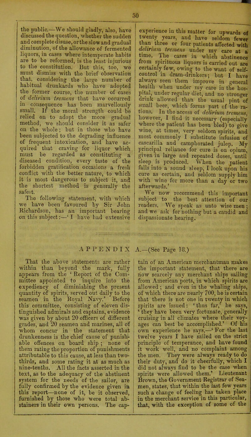 tlie public.—We should gladly, also, have discussed the question, -whether the sudden and complete disuse, or the slow and gradual diminution, of the allowance of fermented liquors, in cases -where intemperate habits are to he reformed, is the least injurious to the constitution. But this, too, -we must dismiss with the brief observation that, considering the large number of habitual drunkards who have adopted the former course, the number of cases of delirium, tremens that have occurred in consequence has been marvellously small. If the moral strength could be 1 relied on to adopt the more gradual method, we should consider it as safer on the whole ; but in those who have been subjected to the degrading influence of frequent into-xication, and have ac- quired that craving for liquor which must be regarded as constituting a diseased condition, every taste of the forbidden gratification occasions a fresh conflict with the better nature, to which it is most dangerous to subject it, and the shortest method is generally the safest. The following statement, with which we have been favoured by Sir John Richardson, has an important bearing on this subject;—‘I have had e.\tensive e.xperience in this matter for upwards of twenty years, and have seldom fewer than three or four patients affected with delirium tremens under my care at a time. cases in which abstinence from spirituous liquors is can-ied out are certainly few, owin^ to the want of self- control in dram-drinkers; but I have always seen them improve in general health when under my care in the hos- pital, under regular diet, and no stronger drink allowed than the usual pint of small beer, which forms part of the ra- 1 tions. In the access of delirium tremens, however, I find it necessary (especially where the patient has been bled) to give wine, at times, very seldom spirits, and most commonly I substitute infusion of cascarilla and camphorated julep. My principal reliance for cure is on opium, given in large and repeated doses, until sleep is produced. When the jiatient falls into a sound sleep, I look upon his cure as certain, and seldom supply him with wine for more than a d.ay or two afterwards.’ Wo now recommend this important subject to the best attention of our readers. We speak as unto wise men ; and we ask for nothing but a candid and dispassionate hearing. APPENDIX That the above statements are rather within than beyond the mark, fully appears from the ‘ Report of the Com- mittee appointed to inquire into the expediency of diminishing the present quantity of spirits, served out daily to the seamen in the Royal Navy.’ Before this committee, consisting of eleven dis- tinguished admirals and captains, evidence was given by about 20 officers of different grades, and 20 seamen and marines, all of whom concur in the statement that drunkenness is the chief cause of punish- able offences on board ship ; none of them rating the proportion of punishments attributable to this cause, at less than two- thirds, and some rating it at as much as nine-tenths. All the facts asserted in the text, as to the adequacy of the abstinent system for the needs of the sailor, are fully confirmed by the evidence given in this report—none of it, be it observed, fui-nished by those who were total ab- stainers in their own persons. The cap- A.—(See Page 111.) tain of an American merchantman makes the important statement, that there are now scarcely any merchant ships sailing from American ports, in which spirits are allowed ; and even in the whaling ships, of which there are nearly 700, he is certain that there is not one in twenty in which spirits are issued; ‘ thus far,’ he says, ‘ they have been very fortunate, generally cruising in all climates where their voy- ages can best be accomplished.’ Of his own e.xperience he says,—‘ For the last twelve years I have sailed on the strict principle of temperance, and have found it work -well, and no complaint among the men. They were always ready to do their dut}', and do it cheerfully, which I did not always find to be the case when spirits were allo-wed them.’ Lieutenant Brown, the Government Registrar of Sea- men, states, that within the last few years such a change of feeling has taken place in the merchant service in this particular, that, with the exception of some of the