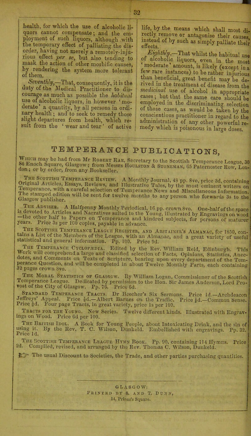 health, for which the use of alcoholic li- quors cannot conipnsate; and the em- ployment of such liquors, although .with the temporary effect of palliating the dis- order, having not merely a remotely-inju- rious effect se, but also tending to mask the action of other morbific causes, by rendering the system more tolerant of them. Seventhlyj—That, consequently, it is the duty of the Medical Practitioner to dis- courage as much as possible the habitual use of alcoholic liquors, in however ‘ mo- derate’ a quantity, by all persons in ordi- nary health; and to seek to remedy those slight departures from health, which re- sult from the ‘ wear and tear ’ of active life, by the means which shall most di- rectly remove or antagonise their causes. e^e^cts simply palliate their EighMv, That whilst the habitual use of alcoholic liquors, even in the most moderate amount, is likely (except in a few rare instances) to be rather injurious than beneficial, great benefit may be de- rived in the treatment of disease from the medicinal use of alcohol in appropriate cases ; but that the same care should be emplo3'ed in the discriminating selection of those cases, as would be taken by the conscientious practitioner in regard to the administration of any other powerful re- medy which is poisonous in large doses. TEMPERANCE PUBLICATIONS, Seci-Gtary to the ScoUisli Temperance League, 30 nr hv nrT ’ -^,essrs Houlston & Stoneman, 65 Paternoster Row, Lon-, aon; or by order, from any Bookseller, PP’ 8''°- P«=c containing IVninollli iui and Illustrative Tales, by the most eminent writers on Tho a ®cleetion of Pemcerance News and Miscellaneous Information. GlMgow”imblishe\-^ twelve months to any person who forwards 3s to the i, ^ Halfpenny Monthly Periodical, 16 pp. crown 8vo. One-half of the space ti,o -\t‘\cles and Narratives suited to the Young, illustrated by Engravings on wood ° ° Papers on Temperance and kindred subjects, for persons of maturcr jears. Pnee 3s per ICO copies, payable in advance. Temperance Leagle Register, and Arstainer’s Almanac, for 1850, con- tains a List of the Members of the League, with an Almanac, and a great variety of useful statistical and general information. Pp. 100. Price 9d. Tub Temperance CycLOp.imiA. Edited by the Rev. William Reid, Edinburgh. This Work will comprehend a large and classified selection of Facts, Opinions, Statistics, Anec dotes, and Comments on Te.\ts of Scripture, bearing upon every department of the Tem- perance Question, and will be completed in about Twelve Monthly Parts, each containing 32 pages crown 8vo. The Moral Statistics of Glasgow. Ily William Logan, Commissioner of the Scottish Temperance League. Dedicated by permis.sion to the lion. Sir James Anderson, Lord Pro- vost of the City of Glasgow. Pp. 76. Price 6d. Standard Temperance Tracts. Dr Dcecher’s Six Sermons. Price id.—Archdeacon Jeffreys’ Appeal. Price ad.—Albert Barnes on the Traffic. Price jd.—Common Sense. Price ad. Four page Tracts, in great variety, price Is per 100. Tracts for the Y^ocno. New Series. Twelve different kinds. Illustrated with Engrav- ings on M’ood. Price Od per 100. The British Idol. A Book for Y’oung People, about Intoxicating Drink, and the sin of using it. By the Rev. T. C. Wilson, Dunkeld. Embellished with engravings. Pp. 32. Price Id. The Scottish Temperance League Hymn Book. Pp. 90, containing lit Hymns. Price 2d. Compiled, revised, and arranged by the Rev. Thomas C. M'ilson, Dunkeld. Itv' Tile usual Discount to Societies, the Trade, and other parties purchasing quantities. GLASGOW; Printed kv S. and T. Dunn, 14, Prince's Square.