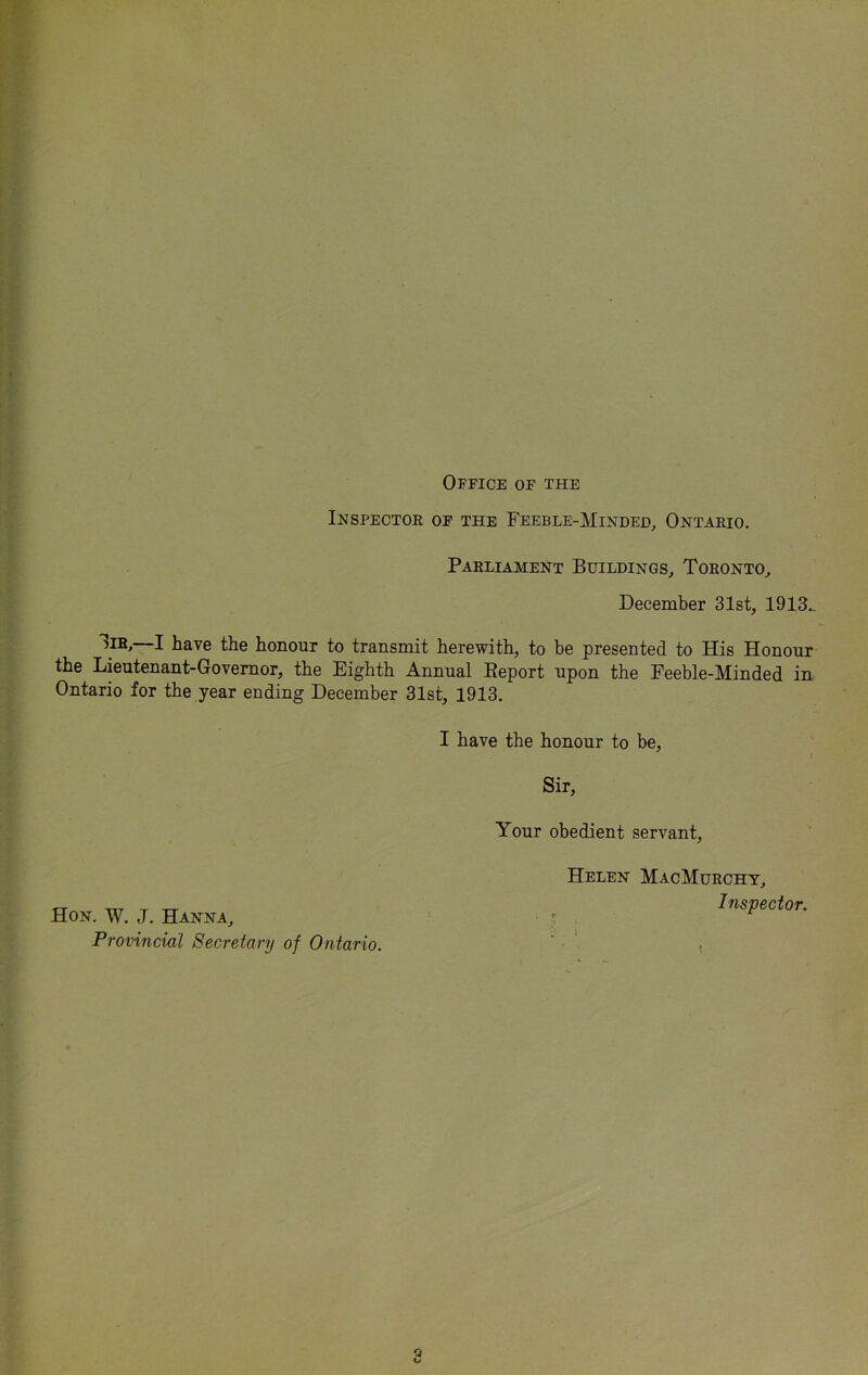 Office of the Inspectoe of the Feeble-Minded^ Ontaeio, Parliament Buildings^ Toronto, December 31st, 1913.. I have the honour to transmit herewith, to be presented to His Honour the Lieutenant-Governor, the Eighth Annual Eeport upon the Feeble-Minded in. Ontario for the year ending December 31st, 1913. I have the honour to be. Sir, Your obedient servant, Helen MacMurchy, Inspector. Hon. W. J. Hanna, Provincial Secretary of Ontario.