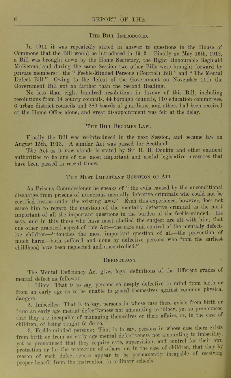 The Bill Intkoduced. In 1911 it was repeatedly stated in answer to questions in the House of Commons that the Bill would be introduced in 1912. Finally on May 16th, 1912, a Bill was brought down by the Home Secretary, the Eight Honourable Reginald McKenna, and during the same Session two other Bills were brought forward by private members: the ‘^Feeble-Minded Persons (Control) Bill” and “The Mental Defect Bill.” Owing to the defeat of the Government on Kovember 11th the Government Bill got no farther than the Second Reading. No less than eight hundred resolutions in favour of this Bill, including resolutions from 14 county councils, 44 borough councils, 110 education committees, 6 urban district councils and 280 boards of guardians, and others had been received at the Home Office alone, and great disappointment was felt at the delay. ' The Bill Becomes Law. Finally the Bill was re-introduced in the next Session, and became law on August 15th, 1913. A similar Act was passed for Scotland. The Act as it now stands is stated by Sir H. B. Donkin and other eminent authorities to be one of the most important and useful legislative measures that have been passed in recent times. The Most Important Question of All. As Prisons Commissioner he speaks of “ the evils caused by the unconditional discharge from prisons of numerous mentally defective criminals who could not be certified insane under the existing laws.” Even this experience, however, does not cause him to regard the question of the mentally defective criminal as the most important of all the important questions in the burden of the feeble-minded. He says, and in this those w’ho have most studied the subject are all with him, that one other practical aspect of this Act—the care and control of the mentally defect- ive children—“ touches the most important question of all—the prevention^ of much harm—both suffered and done by defective persons who from the earliest childhood have been neglected and uncontrolled.” Definitions. The Mental Deficiency Act gives legal definitions of the different grades of mental defect as follows: _ . j ^ 1. Idiots: That is to say, persons so deeply defective in mind from birth or from an early age as to be unable to guard themselves against common physical dangers. • , j? i • n 2. Imbeciles: That is to say, persons in whose case there exists from birth or from an early age mental defectiveness not amounting to idiocy, yet so pronounced that they are incapable of managing themselves or their affairs, or, in the case ot children, of being taught fb do so. . 3. Feeble-minded persons:' That is to say, persons in whose case there exists from birth or from an early age mental defectiveness not amounting to imbecility, yet so pronounced that they require care, supervision, and control for their o^ protection or for the protection of others, or, in the case of children, that they by reason of such defectiveness appear to be permanently incapable of receiving proper benefit from the instruction in ordinary schools.