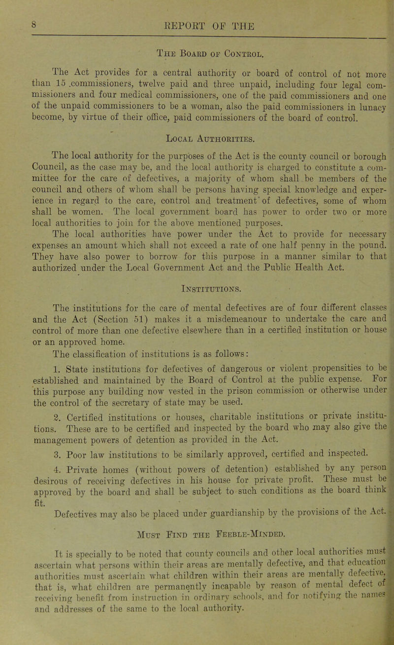The Board oe Control. The Act provides for a central authority or board of control of not more than 15 .commissioners, twelve paid and three unpaid, including four legal com- missioners and four medical commissioners, one of the paid commissioners and one of the unpaid commissioners to be a woman, also the paid commissioners in lunacy become, by virtue of their office, paid commissioners of the board of control. Local Authorities. The local authority for the purposes of the Act is the county council or borough Council, as the case may be, and the local authority is charged to constitute a com- mittee for the care of defectives, a majority of whom shall be members of the council and others of whom shall be persons having special knowledge and exper- ience in regard to the care, control and treatment* of defectives, some of whom shall be women. The local government board has power to order two or more local authorities to join for the above mentioned purposes. The local authorities have power under the Act to provide for necessary expenses an amount which shall not exceed a rate of one half penny in the pound. They have also power to borrow for this purpose in a manner similar to that authorized under the Local Government Act and the Public Health Act. Institutions. The institutions for the care of mental defectives are of four different classes and the Act (Section 51) makes it a misdemeanour to undertake the care and control of more than one defective elsewdiere than in a certified institution or house or an approved home. The classification of institutions is as follows: 1. State institutions for defectives of dangerous or violent propensities to be established and maintained by the Board of Control at the public expense. For this purpose any building now vested in the prison commission or otherwise under the control of the secretary of state may be used. 2. Certified institutions or houses, charitable institutions or private institu- tions. These are to be certified and inspected by the board who may also give the management powers of detention as provided in the Act. 3. Poor law institutions to be similarly approved, certified and inspected. 4. Private homes (without powers of detention) established by any person desirous of receiving defectives in his house for private profit. These must be approved by the board and shall be subject to such conditions as the board think fit. Defectives may also be placed under guardianship by the provisions of the Act. - Must Find the Feeble-Minded. It is specially to be noted that county councils and other local authorities must ascertain what persons wdthin their areas are 7uentally defective, and that education authorities must ascertain what children within their areas are mentally defective, -p that is, w'hat children are permanently incapable by reason of mental defect of ^ receiving benefit from instruction in ordinary schools, and for notifying the names jr and addresses of the same to the local authority. B