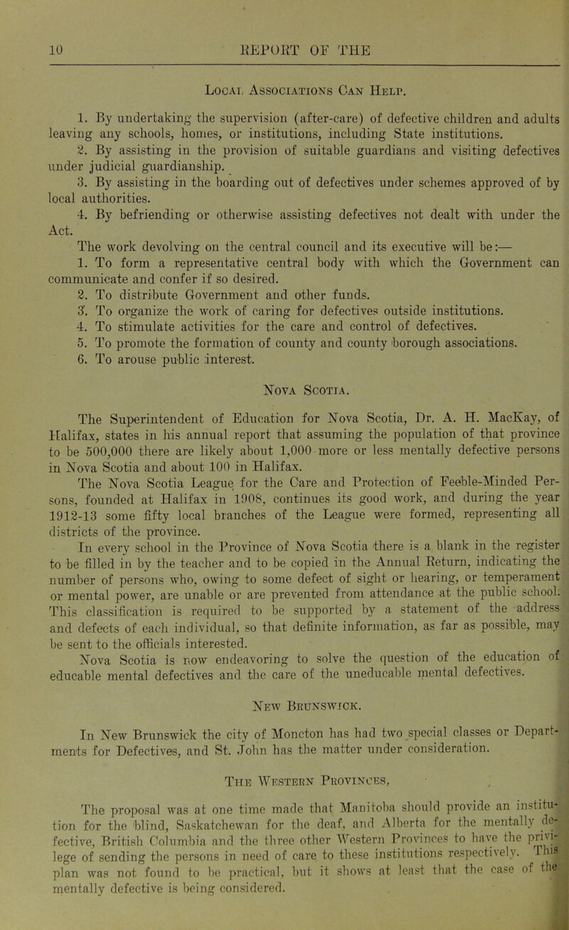 Local Associations Can Help. 1. By undertaking the supervision (after-care) of defective children and adults leaving any schools, homes, or institutions, including State institutions. 2. By assisting in the provision of suitable guardians and visiting defectives under judicial guardianship. 3. By assisting in the boarding out of defectives under schemes approved of by local authorities. 4. By befriending or otherwise assisting defectives not dealt with under the Act. The work devolving on the central council and its executive will be:— 1. To form a representative central body with which the Government can communicate and confer if so desired. 2. To distribute Government and other funds. 3'. To organize the work of caring for defectives outside institutions. 4. To stimulate activities for the care and control of defectives. 5. To promote the formation of county and county borough associations. 6. To arouse public interest. Nova Scotia. The Superintendent of Education for Nova Scotia, Dr. A. H. MacKay, of Ifalifax, states in his annual report that assuming the population of that province to be 500,000 there are likely about 1,000 more or less mentally defective persons in Nova Scotia and about 100 in Halifax. The Nova Scotia League for the Care and Protection of Feeble-Minded Per- sons, founded at Halifax in 1908, continues its good work, and during the year 1912-13 some fifty local branches of the League were formed, representing all districts of the province. In every school in the Province of Nova Scotia there is a blank in the register to be filled in by the teacher and to be copied in the Annual Eeturn, indicating the number of persons who, owing to some defect of sight or hearing, or temperament or mental power, are unable or are prevented from attendance at the public school. This classification is recpiired to be supported by a statement of the address and defects of each individual, so that definite information, as far as possible, may be sent to the officials interested. Nova Scotia is now endeavoring to solve the question of the education of educable mental defectives and the care of the uneducalile inental defectives. New Beunswick. In New Brunswick the city of Moncton has had two special classes or Depart- ■ ments for Defectives, and St. John has the matter under consideration. ( The Western Provinces, The proposal was at one time made that Manitoba should provide an ins>titu- . tion for the blind, Saskatchewan for the deaf, and Alberta for the mentally de- fective, British Columbia and tbe three other Western Provinces to have the pri''|' ^ lege of sending the persons in need of care to these institutions respectively. Tins | plan was not found to be practical, but it shows at least that the case of mentally defective is being considered. a