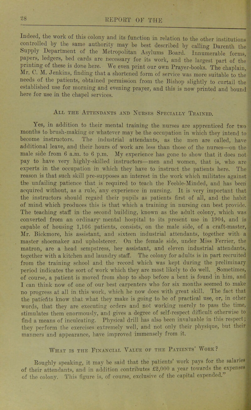 “^8 Indeed, the work of this colony and its function in relation to the other institutions controlled by the same authority may be best described by calling Darenth the Supply Department of the Metropolitan Asylums Board. Innumerable forms, papers, ledgers, bed cards are necessary for its work, and the largest part of the printing of these is done here. We even print our own Prayer-books. The chaplain, Mr. C. M. Jenkins, finding that a shortened form of service was more suitable to the needs of the patients, obtained permission from the Bishop slightly to curtail the established use for morning and evening prayer, and this is now printed and bound here for use in the chapel services. All the Attendants and Xurses Specially Trained. Yes, in addition to their mental training the nurses are apprenticed for two months to brush-making or whatever may be the occupation in which they intend to become instructors. The industrial attendants, as the men are called, have additional leave, and their hours of work are less than those of the nurses—on the male side from 6 a.m. to 6 p.m. My experience has gone to show that it does not pay to have very highly-skilled instructors—men and women, that is, who are experts in the occupation in which they have to instruct the patients here. The reason is that such skill pre-supposes an interest in the work which militates against the unfailing patience that is required to teach the Feeble-Minded, and has been acquired without, as a rule, any experience in nursing. It is very important that the instructors should regard their pupils as patients first of all, and the habit of mind which produces this is that which a training in nursing can best provide. The teaching staff in the second building, known as the adult colony, which was ■. converted from an ordinary mental hospital to its present use in 1904, and is ■ capable of housing 1,166 patients, consists, on the male side, of a craft-master, ^ Mr. Bickmore, his assistant, and sixteen industrial attendants, together with a master shoemaker and upholsterer. On the female side, under Miss Ferrier, the i matron, are a head sempstress, her assistant, and eleven industrial attendants, i together with a kitchen and laundry staff. The colony for adults is in part recruited '' from the training school and the record which was kept during the preliminary \ period indicates the sort of work which they are most likely to do well. ^Sometimes, .. of course, a patient is moved from shop to shop before a bent is found in him, and ,i 1 can think now of one of our best carpenters who for six months seemed to make ^ no progress at all in this work, which he now does with great skill. The fact that ^ the patieftts know that what they make is going to be of practical use, or, in other words, that they are executing orders and not working merely to pass the time, stimulates them enormously, and gives a degree of self-respect difficult otherwise to find a means of inculcating. Physical drill has also been invaluable in this respect; they perform the exercises extremely well, and not only their physique, but their ^ manners and appearance, have improved immensely from it. A What is the Financial Value of the Patients Work? ^ Roughly speaking, it may be said that the patients’ work pays for the salaries £ of their attendants, and in addition contributes £2,000 a year towards the ^expenses ■ of the colony, ff’his figure is, of course, exclusive of the capital expended. ■