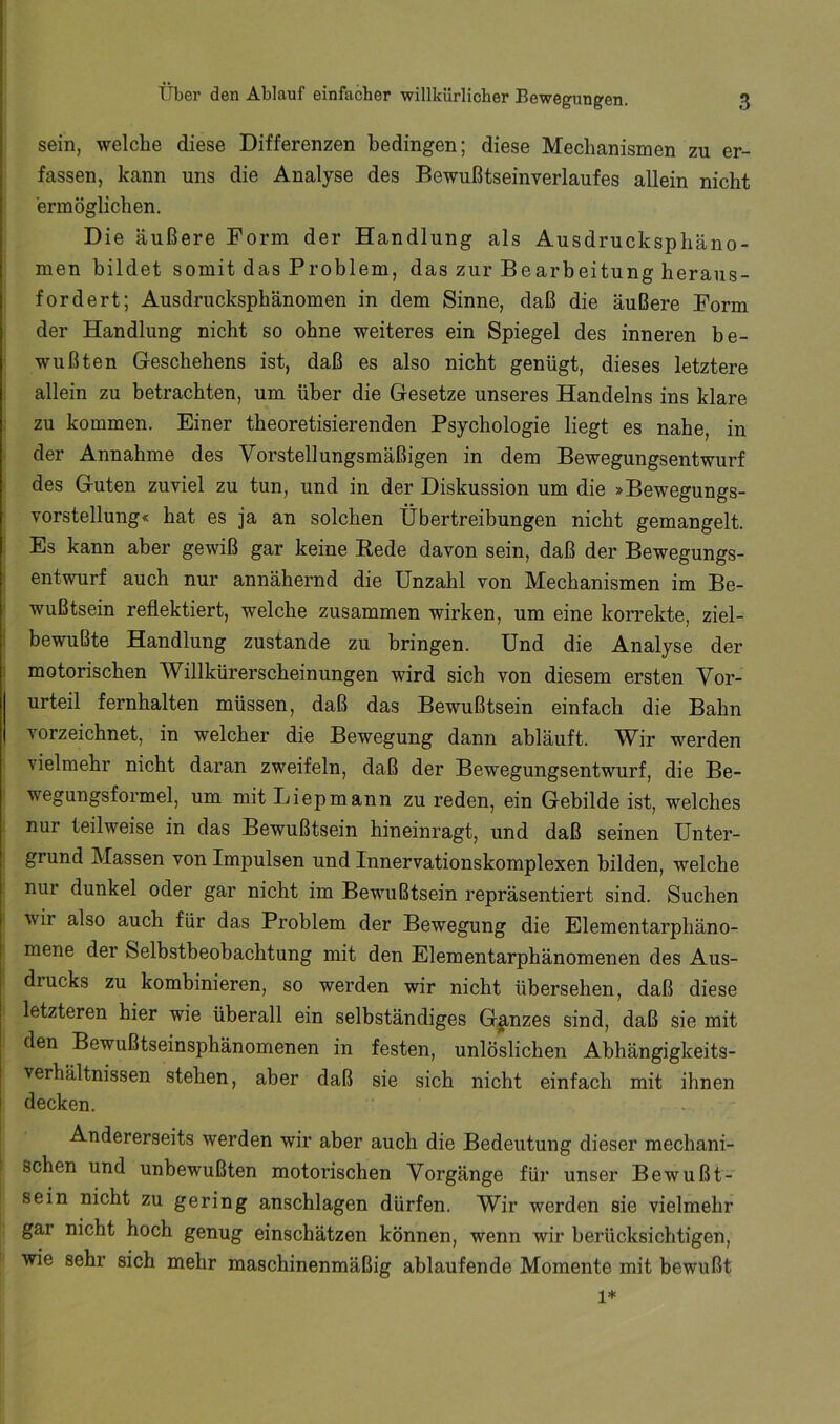 sein, welche diese Differenzen bedingen; diese Mechanismen zu er- fassen, kann uns die Analyse des Bewußtseinverlaufes allein nicht ermöglichen. Die äußere Form der Handlung als Ausdrucksphäno- men bildet somit das Problem, das zur Bearbeitung heraus- fordert; Ausdrucksphänomen in dem Sinne, daß die äußere Form der Handlung nicht so ohne weiteres ein Spiegel des inneren be- wußten Geschehens ist, daß es also nicht genügt, dieses letztere allein zu betrachten, um über die Gesetze unseres Handelns ins klare zu kommen. Einer theoretisierenden Psychologie liegt es nahe, in der Annahme des Vorstellungsmäßigen in dem Bewegungsentwurf des Guten zuviel zu tun, und in der Diskussion um die »Bewegungs- vorstellung« hat es ja an solchen Übertreibungen nicht gemangelt. Es kann aber gewiß gar keine Rede davon sein, daß der Bewegungs- entwurf auch nur annähernd die Unzahl von Mechanismen im Be- ' wußtsein reflektiert, welche zusammen wirken, um eine korrekte, ziel- I bewußte Handlung zustande zu bringen. Und die Analyse der i motorischen Willkürerscheinungen wird sich von diesem ersten Vor- urteil fernhalten müssen, daß das Bewußtsein einfach die Bahn vorzeichnet, in welcher die Bewegung dann abläuft. Wir werden vielmehr nicht daran zweifeln, daß der Bewegungsentwurf, die Be- wegungsformel, um mit Liepmann zu reden, ein Gebilde ist, welches nur teilweise in das Bewußtsein hineinragt, und daß seinen Unter- grund Massen von Impulsen und Innervationskomplexen bilden, welche nur dunkel oder gar nicht im Bewußtsein repräsentiert sind. Suchen wir also auch für das Problem der Bewegung die Elementarphäno- mene der Selbstbeobachtung mit den Elementarphänomenen des Aus- drucks zu kombinieren, so werden wir nicht übersehen, daß diese letzteren hier wie überall ein selbständiges Ganzes sind, daß sie mit den Bewußtseinsphänomenen in festen, unlöslichen Abhängigkeits- verhältnissen stehen, aber daß sie sich nicht einfach mit ihnen I decken. Andererseits werden wir aber auch die Bedeutung dieser mechani- schen und unbewußten motorischen Vorgänge für unser Bewußt- sein nicht zu gering anschlagen dürfen. Wir werden sie vielmehr gar nicht hoch genug einschätzen können, wenn wir berücksichtigen, wie sehr sich mehr maschinenmäßig ablaufende Momente mit bewußt 1*