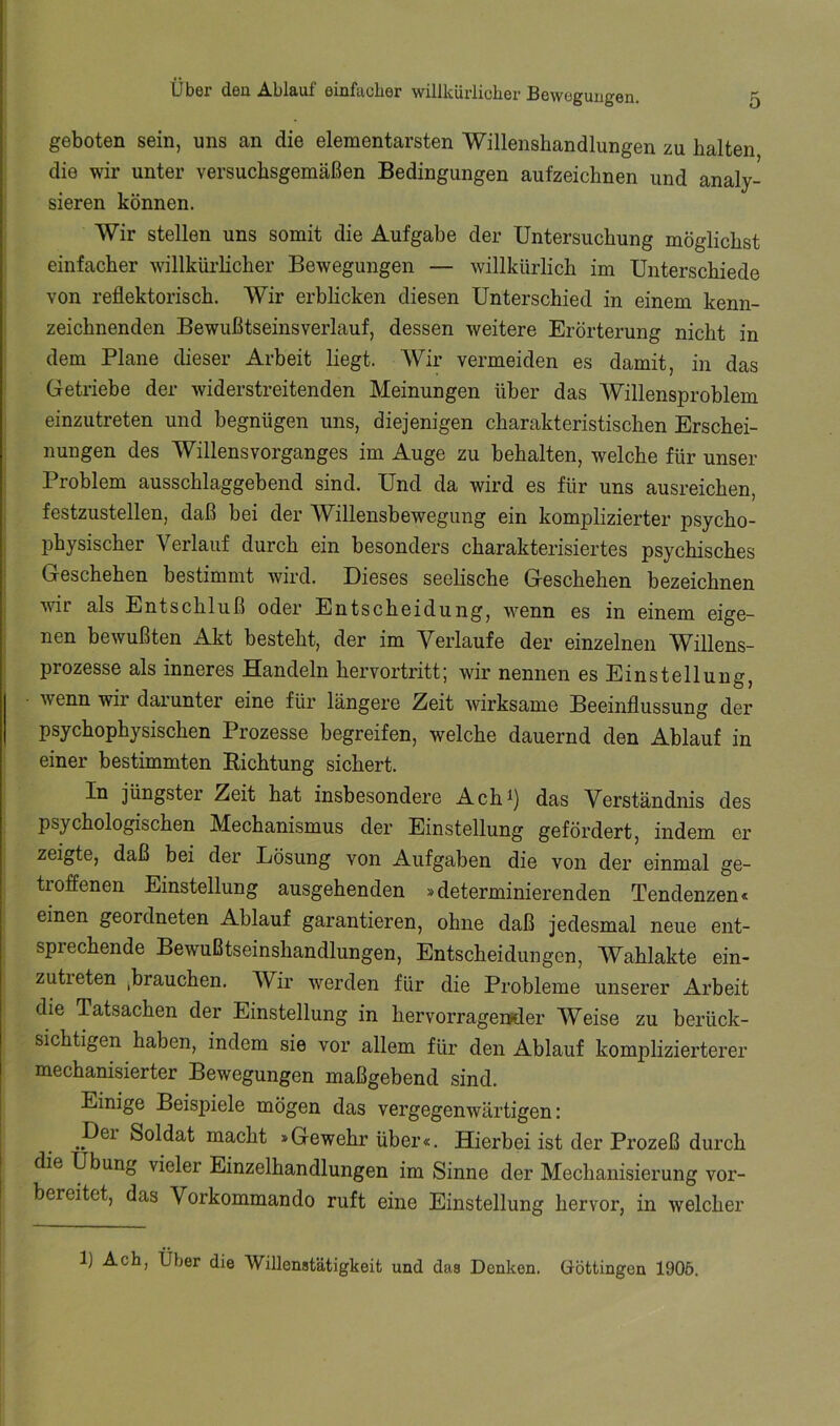 geboten sein, uns an die elementarsten Willenshandlungen zu halten die wir unter versuchsgemäßen Bedingungen aufzeichnen und analy- ‘ sieren können. ! Wir stellen uns somit die Aufgabe der Untersuchung möglichst i einfacher willkürlicher Bewegungen — willkürlich im Unterschiede von reflektorisch. Wir erblicken diesen Unterschied in einem kenn- zeichnenden Bewußtseinsverlauf, dessen weitere Erörterung nicht in dem Plane dieser Arbeit liegt. Wir vermeiden es damit, in das Getriebe der Aviderstreitenden Meinungen über das Willensproblem einzutreten und begnügen uns, diejenigen charakteristischen Erschei- nungen des Willensvorganges im Auge zu behalten, welche für unser Problem ausschlaggebend sind. Und da wird es für uns ausreichen, festzustellen, daß bei der Willensbewegung ein komplizierter psycho- physischer Verlauf durch ein besonders charakterisiertes psychisches Geschehen bestimmt wird. Dieses seelische Geschehen bezeichnen Avir als Entschluß oder Entscheidung, Avenn es in einem eige- nen bewußten Akt besteht, der im Verlaufe der einzelnen Willens- prozesse als inneres Handeln hervortritt; Avir nennen es Einstellung, Avenn wir darunter eine für längere Zeit Avirksame Beeinflussung der psychophysischen Prozesse begreifen, welche dauernd den Ablauf in einer bestimmten Bichtung sichert. In jüngster Zeit hat insbesondere Ach^) das Verständnis des psychologischen Mechanismus der Einstellung gefördert, indem er zeigte, daß bei der Lösung von Aufgaben die von der einmal ge- tioffenen Einstellung ausgehenden »determinierenden Tendenzen« I einen geordneten Ablauf garantieren, ohne daß jedesmal neue ent- I sprechende Bewußtseinshandlungen, Entscheidungen, Wahlakte ein- I zutreten jbrauchen. Wir Averden für die Probleme unserer Arbeit I die Tatsachen der Einstellung in hervorragereder Weise zu berück- ! sichtigen haben, indem sie vor allem für den Ablauf komplizierterer I mechanisierter Bewegungen maßgebend sind. Einige Beispiele mögen das vergegenwärtigen: per Soldat macht »Gewehr über«. Hierbei ist der Prozeß durch : die Übung vieler Einzelhandlungen im Sinne der Mechanisierung vor- I bereitet, das Vorkommando ruft eine Einstellung hervor, in Avelcher 1) Ach, Über die Willenstätigkeit und das Denken. Göttingen 1906.