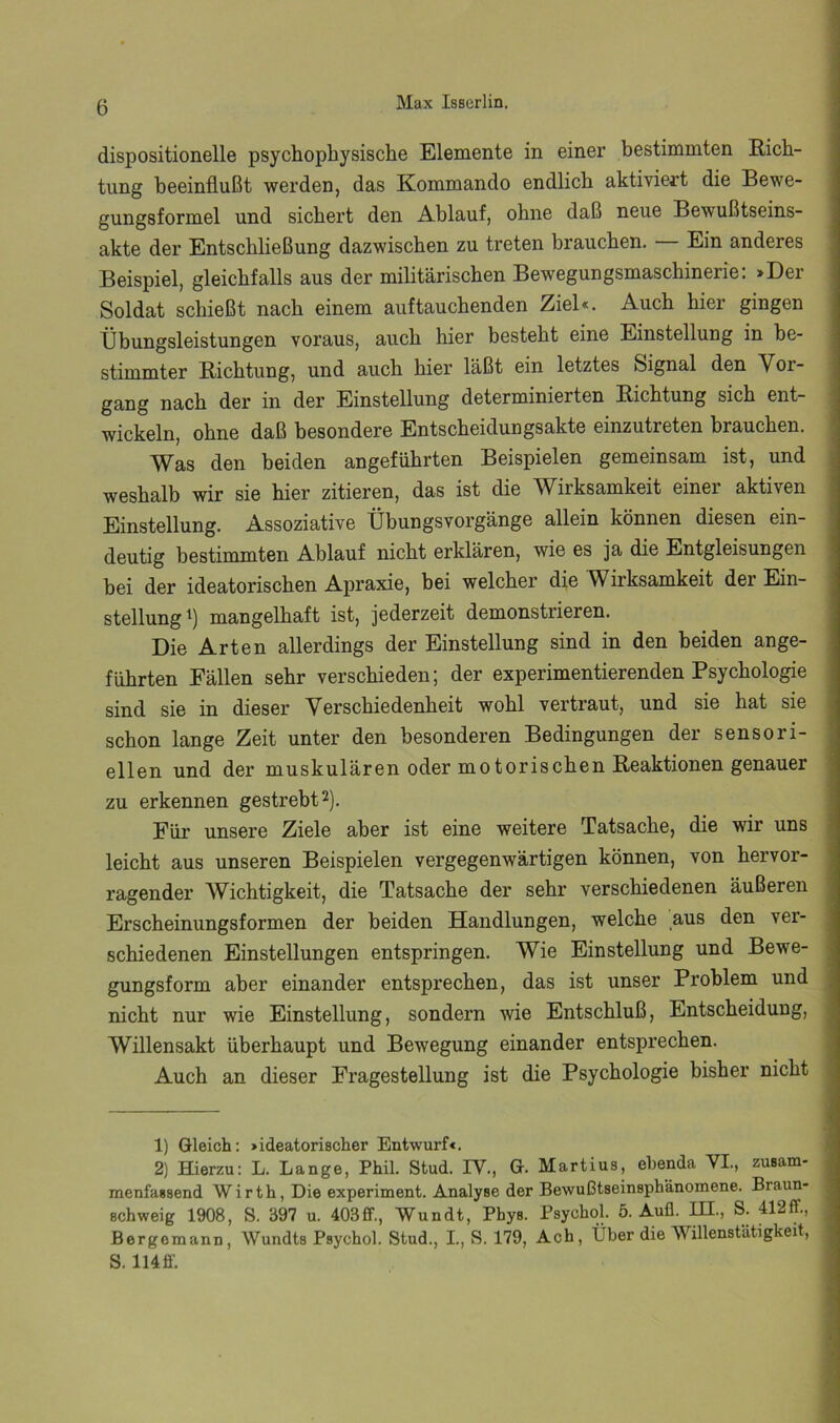 dispositionelle psychophysische Elemente in einer bestimmten Eich- tling beeinflußt werden, das Kommando endlich aktiviert die Bewe- gungsformel und sichert den Ablauf, ohne daß neue Bewußtseins- akte der Entschließung dazwischen zu treten brauchen. — Ein anderes Beispiel, gleichfalls aus der militärischen Bewegungsmaschinerie: >Der Soldat schießt nach einem auf tauchenden Ziel«. Auch hier gingen tibungsleistungen voraus, auch hier besteht eine Einstellung in be- stimmter Eichtung, und auch hier läßt ein letztes Signal den Vor- gang nach der in der Einstellung determinierten Eichtung sich ent- wickeln, ohne daß besondere Entscheidungsakte einzutreten brauchen. Was den beiden angeführten Beispielen gemeinsam ist, und weshalb wir sie hier zitieren, das ist die Wirksamkeit einer aktiven Einstellung. Assoziative Übungsvorgänge allein können diesen ein- deutig bestimmten Ablauf nicht erklären, wie es ja die Entgleisungen bei der ideatorischen Apraxie, bei welcher die Wirksamkeit der Ein- stellung^) mangelhaft ist, jederzeit demonstrieren. Die Arten allerdings der Einstellung sind in den beiden ange- führten Fällen sehr verschieden; der experimentierenden Psychologie sind sie in dieser Verschiedenheit wohl vertraut, und sie hat sie schon lange Zeit unter den besonderen Bedingungen der sensori- ellen und der muskulären oder motorischen Eeaktionen genauer zu erkennen gestrebt 2). Für unsere Ziele aber ist eine weitere Tatsache, die wir uns leicht aus unseren Beispielen vergegenwärtigen können, von hervor- ragender Wichtigkeit, die Tatsache der sehr verschiedenen äußeren Erscheinungsformen der beiden Handlungen, welche aus den ver- schiedenen Einstellungen entspringen. Wie Einstellung und Bewe- gungsform aber einander entsprechen, das ist unser Problem und nicht nur wie Einstellung, sondern wie Entschluß, Entscheidung, Willensakt überhaupt und Bewegung einander entsprechen. Auch an dieser Fragestellung ist die Psychologie bisher nicht 1) Gleich: »ideatorischer Entwurf«. 2) Hierzu: L. Lange, Phil. Stud. IV., G. Martins, ebenda VI., zusam- menfassend Wirth, Die experiment. Analyse der Bewußtseinsphänomene. Braun- schweig 1908, S. 397 u. 403ff., Wundt, Phys. Psychol. 5. Auü. IH., S. 412ff., Bergemann, Wundts Psychol. Stud., I, S. 179, Ach, Über die Willenstätigkeit, S. 114ff