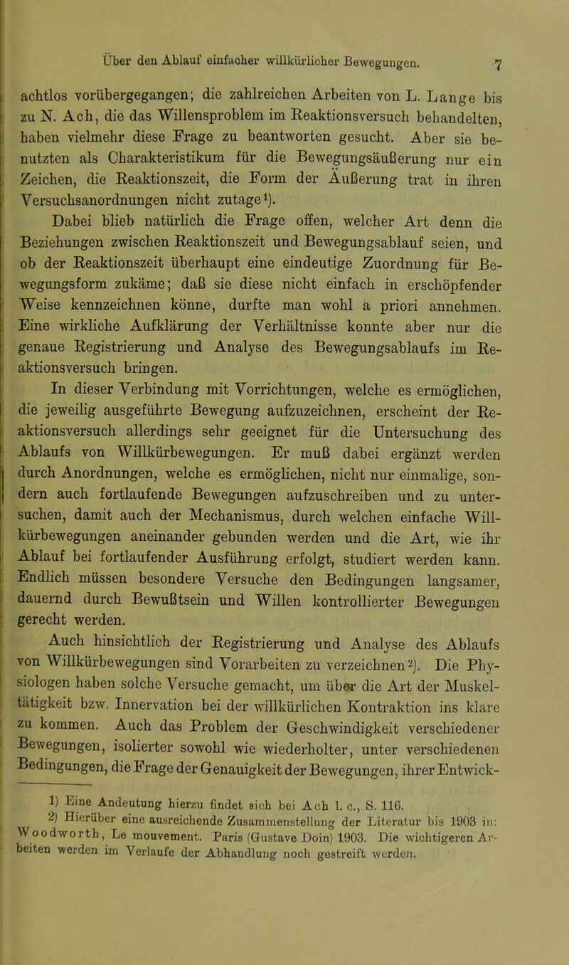 achtlos vorübergegangen; die zahlreichen Arbeiten von L. Lange bis zu N. Ach, die das Willensproblem im Reaktionsversuch behandelten, haben vielmehr diese Frage zu beantworten gesucht. Aber sie be- nutzten als Charakteristikum für die Bewegungsäußerung nur ein Zeichen, die Reaktionszeit, die Form der Äußerung trat in ihren Versuchsanordnungen nicht zutage i). Dabei blieb natürlich die Frage offen, welcher Art denn die Beziehungen zwischen Reaktionszeit und Bewegungsablauf seien, und ob der Reaktionszeit überhaupt eine eindeutige Zuordnung für Be- wegungsform zukäme; daß sie diese nicht einfach in erschöpfender Weise kennzeichnen könne, durfte man wohl a priori annehmen. Eine wirkliche Aufklärung der Verhältnisse konnte aber nur die genaue Registrierung und Analyse des Bewegungsablaufs im Re- aktionsversuch bringen. In dieser Verbindung mit Vorrichtungen, welche es ermöglichen, die jeweilig ausgeführte Bewegung aufzuzeichnen, erscheint der Re- aktionsversuch allerdings sehr geeignet für die Untersuchung des Ablaufs von Willkürbewegungen. Er muß dabei ergänzt werden durch Anordnungen, welche es ermöglichen, nicht nur einmalige, son- dern auch fortlaufende Bewegungen aufzuschreiben und zu unter- suchen, damit auch der Mechanismus, durch welchen einfache Will- kürbewegungen aneinander gebunden werden und die Art, wie ihr Ablauf bei fortlaufender Ausführung erfolgt, studiert werden kann. Endlich müssen besondere Versuche den Bedingungen langsamer, dauernd durch Bewußtsein und Willen kontrollierter Bewegungen gerecht werden. Auch hinsichtlich der Registrierung und Analyse des Ablaufs von Willkürbewegungen sind Vorarbeiten zu verzeichnen ü- Die Phy- siologen haben solche Versuche gemacht, um über die Art der Muskel- tätigkeit bzw. Innervation bei der willkürlichen Kontraktion ins klare zu kommen. Auch das Problem der Geschwindigkeit verschiedener Bewegungen, isolierter sowohl wie wiederholter, unter verschiedenen Bedingungen, die Frage der Genauigkeit der Bewegungen, ihrer Entwick- 1) Eine Andeutung hierzu findet sieh bei Ach 1. c., S. 116. 2) Hierüber eine ausreichende Zusammenstellung der Literatur bis 1903 in: Woodworth, Le mouvement. Paris (Gustave Doin) 1903. Die wichtigeren Ar- beiten werden im Verlaufe der Abhandlung noch gestreift werden,