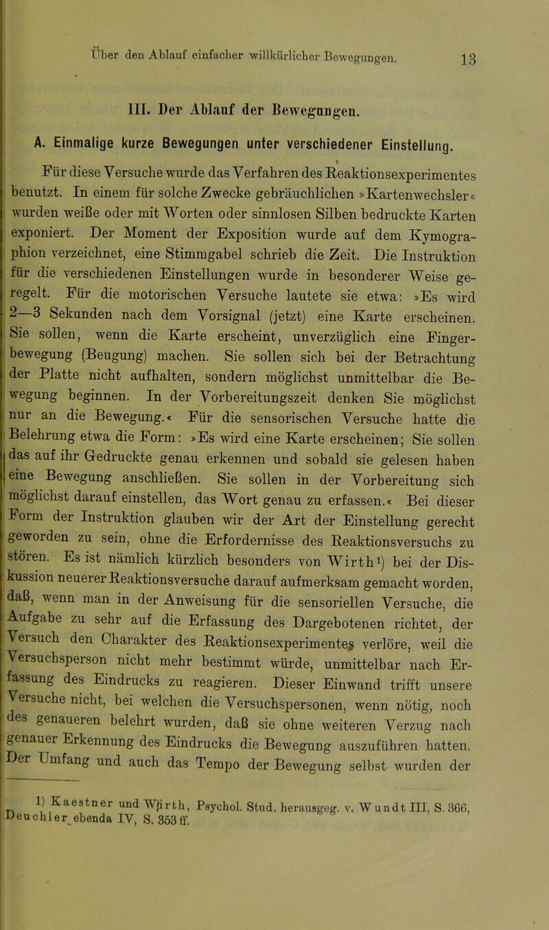III. Der Ablauf der Bewegnugeu. A. Einmalige kurze Bewegungen unter verschiedener Einstellung. I Für diese Versuche -wurde das Verfahren des Reaktionsexperimentes benutzt. In einem für solche Zwecke gebräuchlichen »Kartenwechsler« Avurden weiße oder mit Worten oder sinnlosen Silben bedruckte Karten exponiert. Der Moment der Exposition wurde auf dem Kymogra- phion verzeichnet, eine Stimmgabel schrieb die Zeit. Die Instruktion für die A^erschiedenen Einstellungen wurde in besonderer Weise ge- regelt. Für die motorischen Versuche lautete sie etwa: »Es wird 2—3 Sekunden nach dem Vorsignal (jetzt) eine Karte erscheinen. Sie sollen, wenn die Karte erscheint, unverzüglich eine Finger- bewegung (Beugung) machen. Sie sollen sich bei der Betrachtung der Platte nicht aufhalten, sondern möglichst unmittelbar die Be- wegung beginnen. In der Vorbereitungszeit denken Sie möglichst nur an die Bewegung.« Für die sensorischen Versuche hatte die Belehrung etwa die Form: »Es wird eine Karte erscheinen; Sie sollen das auf ihr Gedruckte genau erkennen und sobald sie gelesen haben eine Bewegung anschließen. Sie sollen in der Vorbereitung sich möglichst darauf einstellen, das Wort genau zu erfassen.« Bei dieser Form der Instruktion glauben wir der Art der Einstellung gerecht geworden zu sein, ohne die Erfordernisse des Reaktionsversuchs zu stören. Es ist nämlich kürzlich besonders von Wirth^) bei der Dis- kussion neuerer Reaktionsversuche darauf aufmerksam gemacht worden, daß, wenn man in der Anweisung für die sensoriellen Versuche, die Aufgabe zu sehr auf die Erfassung des Dargebotenen richtet, der Versuch den Charakter des Reaktionsexperimenteg verlöre, weil die Versuchsperson nicht mehr bestimmt würde, unmittelbar nach Er- fassung des Eindrucks zu reagieren. Dieser Einwand trifft unsere Versuche nicht, bei welchen die Versuchspersonen, Avenn nötig, noch des genaueren belehrt wurden, daß sie ohne weiteren Verzug nach genauer Erkennung des Eindrucks die BeAvegung auszuführen hatten. Der Umfang und auch das Tempo der BeAvegung selbst Avurden der i I 1) Kaestner und Wjirth, Psychol. Stud. herausgeg. v. Wundt III, S. 366, Ueuchler^ebenda IV, S.363ff,