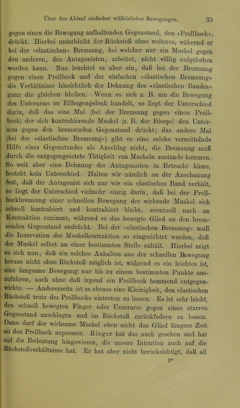 j gegen einen die Bewegung auflialtenden Gegenstand, den »Prellbock«, ! drückt. Hierbei unterbleibt der Rückstoß ohne weiteres, während er I bei der »elastischen« Bremsung, bei welcher nur ein Muskel gegen den anderen, den Antagonisten, arbeitet, nicht völlig aufgehoben werden kann. Nun leuchtet es aber ein, daß bei der Bremsung gegen einen Prellbock und der einfachen »elastischen Bremsung« die Verhältnisse hinsichtlich der Dehnung des »elastischen Bandes« ganz die gleichen bleiben. Wenn es sich z. B. um die Bewegung des Unterarms im Ellbogengelenk handelt, so liegt der Unterschied darin, daß das eine Mal (bei der Bremsung gegen einen Prell- bock) der sich kontrahierende Muskel (z. B. der Biceps) den Unter- arm gegen den bremsenden Gegenstand drückt; das andere Mal 1 (bei der »elastischen Bremsung«) gibt es eine solche vermittelnde Hilfe eines Gegenstandes als Anschlag nicht, die Bremsung muß durch die entgegengesetzte Tätigkeit von Muskeln zustande kommen. ' So weit aber eine Dehnung der Antagonisten in Betracht käme, I besteht kein Unterschied. Halten wir nämlich an der Anschauung fest, daß der Antagonist sich nur wie ein elastisches Band verhält, so liegt der Unterschied vielmehr einzig darin, daß bei der Prell- bockbremsung einer schnellen Bewegung der wirkende Muskel sich schnell kontrahiert und kontrahiert bleibt, eventuell noch an Kontraktion zunimmt, während er das bewegte Glied an den brem- ! senden Gegenstand andrückt. Bei der »elastischen Bremsung« muß I die Innervation der Muskelkontraktion so eingerichtet werden, daß ! der Muskel selbst an einer bestimmten Stelle anhält. Hierbei zeigt es sich nun, daß ein solches Anhalten aus der schnellen Bewegung heraus nicht ohne Rückstoß möglich ist, während es ein leichtes ist, ) eine langsame Bewegung nur bis zu einem bestimmten Punkte aus- |: zuführen, auch ohne daß irgend ein Prellbock hemmend entgegen- I wirkte. — Andererseits ist es ebenso eine Kleinigkeit, den elastischen , Rückstoß trotz des Prellbocks eintreten zu lassen. Es ist sehr leicht, i den schnell bewegten Finger oder Unterarm gegen einen starren Gegenstand anschlagen und im Rückstoß zurückfedern zu lassen. . Dann darf der wirksame Muskel eben nicht das Glied längere Zeit an den Prellbock anpressen. Rieger hat das auch gesehen und hat auf die Bedeutung hingewiesen, die unsere Intention auch auf die * Rückstoßverhältnisse hat. Er hat aber nicht berücksichtigt, daß all 3*