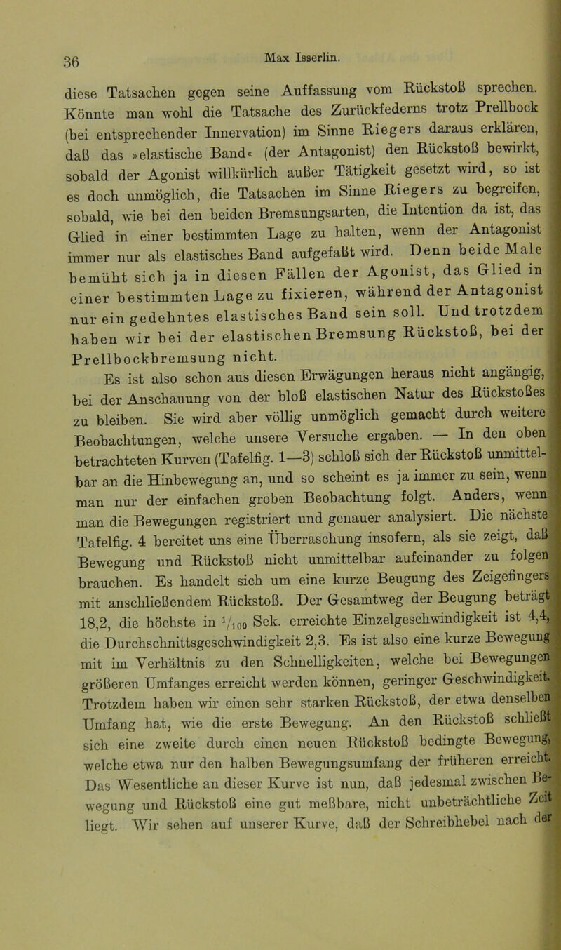 diese Tatsachen gegen seine Auffassung vom Rückstoß sprechen. Könnte man wohl die Tatsache des Zurückfederns trotz Prellbock (bei entsprechender Innervation) im Sinne Riegers daraus erklären, daß das »elastische Band« (der Antagonist) den Rückstoß bewirkt, ! sobald der Agonist willkürlich außer Tätigkeit gesetzt wird, so ist , es doch unmöglich, die Tatsachen im Sinne Riegers zu begreifen, - sobald, wie bei den beiden Bremsungsarten, die Intention da ist, das ; Glied in einer bestimmten Lage zu halten, wenn der Antagonist immer nur als elastisches Band aufgefaßt wird. Denn beide Male bemüht sich ja in diesen Fällen der Agonist, das Glied in einer bestimmten Lage zu fixieren, während der Antagonist . nur ein gedehntes elastisches Band sein soll. Und trotzdem • haben wir bei der elastischen Bremsung Rückstoß, bei der Prellbockbremsung nicht. Es ist also schon aus diesen Erwägungen heraus nicht angängig, bei der Anschauung von der bloß elastischen Natur des Rückstoßes zu bleiben. Sie wird aber völlig unmöglich gemacht durch weitere Beobachtungen, welche unsere Versuche ergaben. In den oben betrachteten Kurven (Tafelfig. 1—3) schloß sich der Rückstoß unmittel- bar an die Hinbewegung an, und so scheint es ja immer zu sein, wenn; man nur der einfachen groben Beobachtung folgt. Anders, wennj man die Bewegungen registriert und genauer analysiert. Die nächste | Tafelfig. 4 bereitet uns eine Überraschung insofern, als sie zeigt, daß| Bewegung und Rückstoß nicht unmittelbar aufeinander zu folgen brauchen. Es handelt sich um eine kurze Beugung des Zeigefingers mit anschließendem Rückstoß. Der Gesamtweg der Beugung beträgt 18,2, die höchste in Vioo Sek. erreichte Einzelgeschwindigkeit ist 4,4, die Durchschnittsgeschwindigkeit 2,3. Es ist also eine kurze Bewegung mit im Verhältnis zu den Schnelligkeiten, welche bei Bewegungen größeren Umfanges erreicht werden können, geringer Geschwindigkeit. Trotzdem haben wir einen sehr starken Rückstoß, der etwa denselben Umfang hat, wie die erste Bewegung. An den Rückstoß schließt sich eine zweite durch einen neuen Rückstoß bedingte Bewegung,^ welche etwa nur den halben Bewegungsumfang der früheren erreicht. Das Wesentliche an dieser Kurve ist nun, daß jedesmal zwischen Bß, wegung und Rückstoß eine gut meßbare, nicht unbeträchtliche Zeit liegt. AVir sehen auf unserer Kurve, daß der Schreibhebel nach der