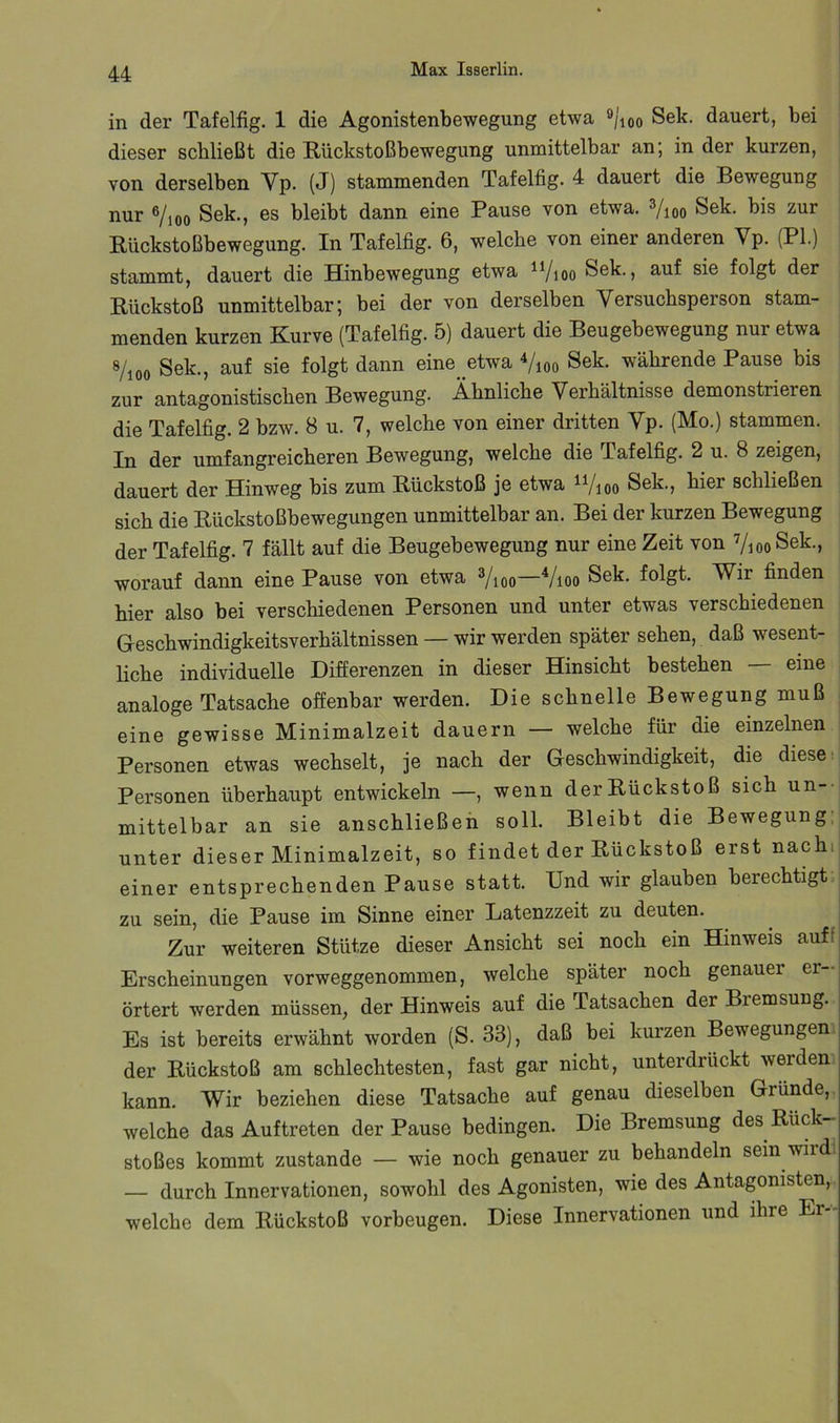 in der Tafelfig. 1 die Agonistenbewegung etwa ®/ioo Sek. dauert, bei dieser schließt die Rückstoßbewegung unmittelbar an; in der kurzen, von derselben Yp. (J) stammenden Tafelfig. 4 dauert die Bewegung nur ®/ioo Sek., es bleibt dann eine Pause von etwa. Yioo Sek. bis zur Rückstoßbewegung. In Tafelfig. 6, welche von einer anderen Vp. (PI.) stammt, dauert die Hinbewegung etwa ^Vioo Sek., auf sie folgt der Rückstoß unmittelbar; bei der von derselben Versuchsperson stam- menden kurzen Kurve (Tafelfig. 5) dauert die Beugebewegung nur etwa 8/ioo Sek., auf sie folgt dann eine__etwa Vioo Sek. währende Pause bis zur antagonistischen Bewegung. Ähnliche Verhältnisse demonstrieren die Tafelfig. 2 bzw. 8 u. 7, welche von einer dritten Vp. (Mo.) stammen. In der umfangreicheren Bewegung, welche die Tafelfig. 2 u. 8 zeigen, dauert der Hinweg bis zum Rückstoß je etwa ii/ioo Sek., hier schließen sich die Rückstoßbewegungen unmittelbar an. Bei der kurzen Bewegung der Tafelfig. 7 fällt auf die Beugebewegung nur eine Zeit von ViooSek., worauf dann eine Pause von etwa Yioo—^/loo Sek. folgt. Wir finden hier also bei verschiedenen Personen und unter etwas verschiedenen Geschwindigkeitsverhältnissen — wir werden später sehen, daß wesent- liche individuelle Differenzen in dieser Hinsicht bestehen eine analoge Tatsache offenbar werden. Die schnelle Bewegung muß | eine gewisse Minimalzeit dauern — welche für die einzelnen | Personen etwas wechselt, je nach der Geschwindigkeit, die diese: Personen überhaupt entwickeln —, wenn der Rückstoß sich un-- mittelbar an sie anschließeh soll. Bleibt die Bewegung,: unter dieser Minimalzeit, so findet der Rückstoß erst nachi einer entsprechenden Pause statt. Und wir glauben berechtigt zu sein, die Pause im Sinne einer Latenzzeit zu deuten. Zur weiteren Stütze dieser Ansicht sei noch ein Hinweis auff Erscheinungen vorweggenommen, welche später noch genauer er- örtert werden müssen, der Hinweis auf die Tatsachen der Bremsung. Es ist bereits erwähnt worden (S. 33), daß bei kurzen Bewegungen der Rückstoß am schlechtesten, fast gar nicht, unterdrückt werden kann. Wir beziehen diese Tatsache auf genau dieselben Grunde, welche das Auftreten der Pause bedingen. Die Bremsung des Rück- stoßes kommt zustande — wie noch genauer zu behandeln sein wiid — durch Innervationen, sowohl des Agonisten, wie des Antagonisten, welche dem Rückstoß Vorbeugen. Diese Innervationen und ihre Er-