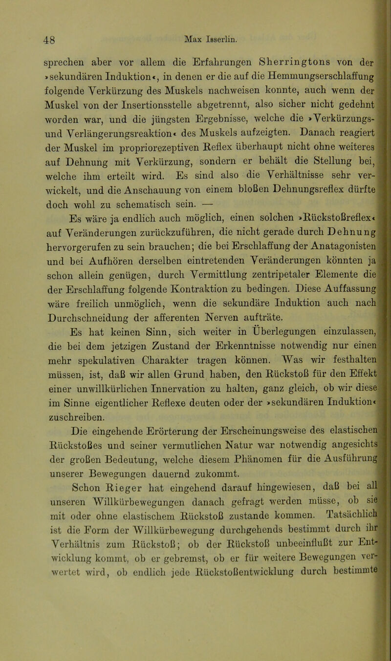 sprechen aber vor allem die Erfahrungen Sherringtons von der »sekundären Induktion«, in denen er die auf die Hemmungserschlaffung folgende Verkürzung des Muskels nachweisen konnte, auch wenn der Muskel von der Insertionsstelle abgetrennt, also sicher nicht gedehnt worden war, und die jüngsten Ergebnisse, welche die »Verkürzungs- und Verlängerungsreaktion« des Muskels aufzeigten. Danach reagiert der Muskel im propriorezeptiven Reflex überhaupt nicht ohne weiteres auf Dehnung mit Verkürzung, sondern er behält die Stellung bei, | welche ihm erteilt wird. Es sind also die Verhältnisse sehr ver- wickelt, und die Anschauung von einem bloßen Dehnungsreflex dürfte doch wohl zu schematisch sein. — Es wäre ja endlich auch möglich, einen solchen »Rückstoßreflex« auf Veränderungen zurückzuführen, die nicht gerade durch Dehnung hervorgerufen zu sein brauchen; die bei Erschlaffung der Anatagonisten und bei Aufhören derselben eintretenden Veränderungen könnten ja schon allein genügen, durch Vermittlung zentripetaler Elemente die der Erschlaffung folgende Kontraktion zu bedingen. Diese Auffassung wäre freilich unmöglich, wenn die sekundäre Induktion auch nach ' Durchschneidung der afferenten Nerven aufträte. Es hat keinen Sinn, sich weiter in Überlegungen einzulassen, die bei dem jetzigen Zustand der Erkenntnisse notwendig nur einen mehr spekulativen Charakter tragen können. Was wir festhalten müssen, ist, daß wir allen Grund haben, den Rückstoß für den Effekt einer unwillkürlichen Innervation zu halten, ganz gleich, ob wir diese, im Sinne eigentlicher Reflexe deuten oder der »sekundären Induktion« ; zuschreiben. Die eingehende Erörterung der Erscheinungsweise des elastischen ■ Rückstoßes und seiner vermuthchen Natur war notwendig angesichts : der großen Bedeutung, welche diesem Phänomen für die Ausführung i unserer Bewegungen dauernd zukommt. Schon Rieger hat eingehend darauf hingewiesen, daß bei all unseren AVillkürbewegungen danach gefragt werden müsse, ob sie mit oder ohne elastischem Rückstoß zustande kommen. Tatsächlich ist die Form der Willkürbewegung durchgehends bestimmt durch ihr Verhältnis zum Rückstoß; ob der Rückstoß unbeeinflußt zur Ent- wicklung kommt, ob er gebremst, ob er für weitere Bewegungen ver- wertet wird, ob endlich jede Rückstoßentwicklung durch bestimmte