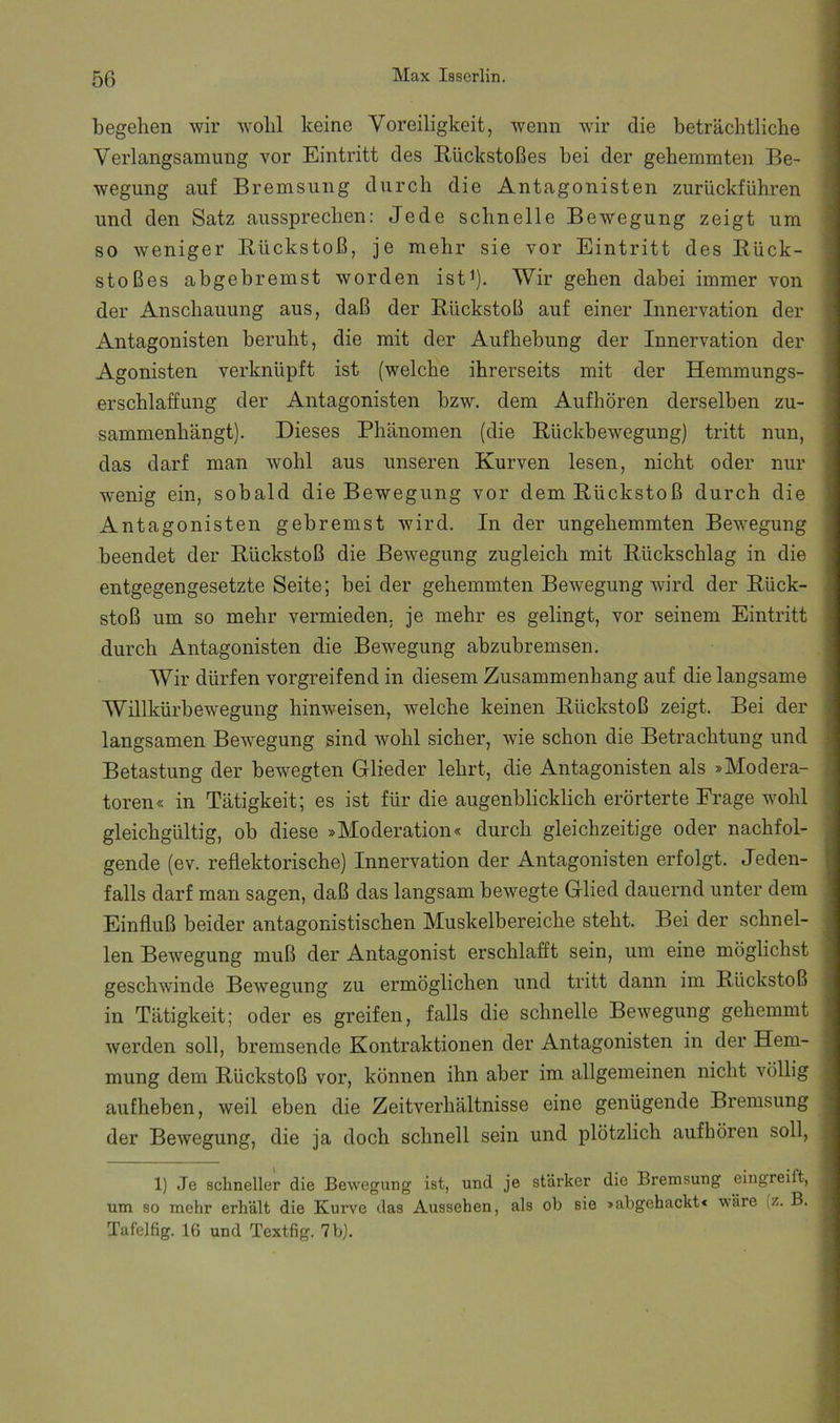 begehen wir wohl keine Voreiligkeit, wenn wir die beträchtliche Verlangsamung vor Eintritt des Eiickstoßes bei der gehemmten Be- wegung auf Bremsung durch die Antagonisten zurückführen und den Satz aussprechen: Jede schnelle Bewegung zeigt um so weniger Bückstoß, je mehr sie vor Eintritt des Bück- stoßes abgebremst worden istV Wir gehen dabei immer von der Anschauung aus, daß der Bückstoß auf einer Innervation der Antagonisten beruht, die mit der Aufhebung der Innervation der Agonisten verknüpft ist (welche ihrerseits mit der Hemmungs- erschlaffung der Antagonisten bzw. dem Aufhören derselben zu- sammenhängt). Dieses Phänomen (die Bückbewegung) tritt nun, das darf man wohl aus unseren Kurven lesen, nicht oder nur wenig ein, sobald die Bewegung vor dem Bückstoß durch die Antagonisten gebremst wird. In der ungehemmten Bewegung beendet der Bückstoß die Bewegung zugleich mit Bückschlag in die entgegengesetzte Seite; bei der gehemmten Bewegung wird der Bück- stoß um so mehr vermieden, je mehr es gelingt, vor seinem Eintritt durch Antagonisten die Bewegung abzubremsen. Wir dürfen vorgreifend in diesem Zusammenhang auf die langsame Willkürbewegung hinweisen, welche keinen Bückstoß zeigt. Bei der langsamen Bewegung sind wohl sicher, wie schon die Betrachtung und Betastung der bewegten Glieder lehrt, die Antagonisten als »Modera- toren« in Tätigkeit; es ist für die augenblicklich erörterte Frage wohl gleichgültig, ob diese »Moderation« durch gleichzeitige oder nachfol- gende (ev. reflektorische) Innervation der Antagonisten erfolgt. Jeden- falls darf man sagen, daß das langsam bewegte Glied dauernd unter dem Einfluß beider antagonistischen Muskelbereiche steht. Bei der schnel- len Bewegung muß der Antagonist erschlafft sein, um eine möglichst geschwinde Bewegung zu ermöglichen und tritt dann im Bückstoß in Tätigkeit; oder es greifen, falls die schnelle Bewegung gehemmt werden soll, bremsende Kontraktionen der Antagonisten in der Hem- mung dem Bückstoß vor, können ihn aber im allgemeinen nicht völlig aufheben, weil eben die Zeitverhältnisse eine genügende Bremsung der Bewegung, die ja doch schnell sein und plötzlich aufhören soll, 1) Je schneller die Bewegung ist, und je stärker die Bremsung eingreift, um so mehr erhält die Kurve das Aussehen, als ob sie »abgehackt« wäre (z. B. Tafelfig. 16 und Textfig. 7 b).