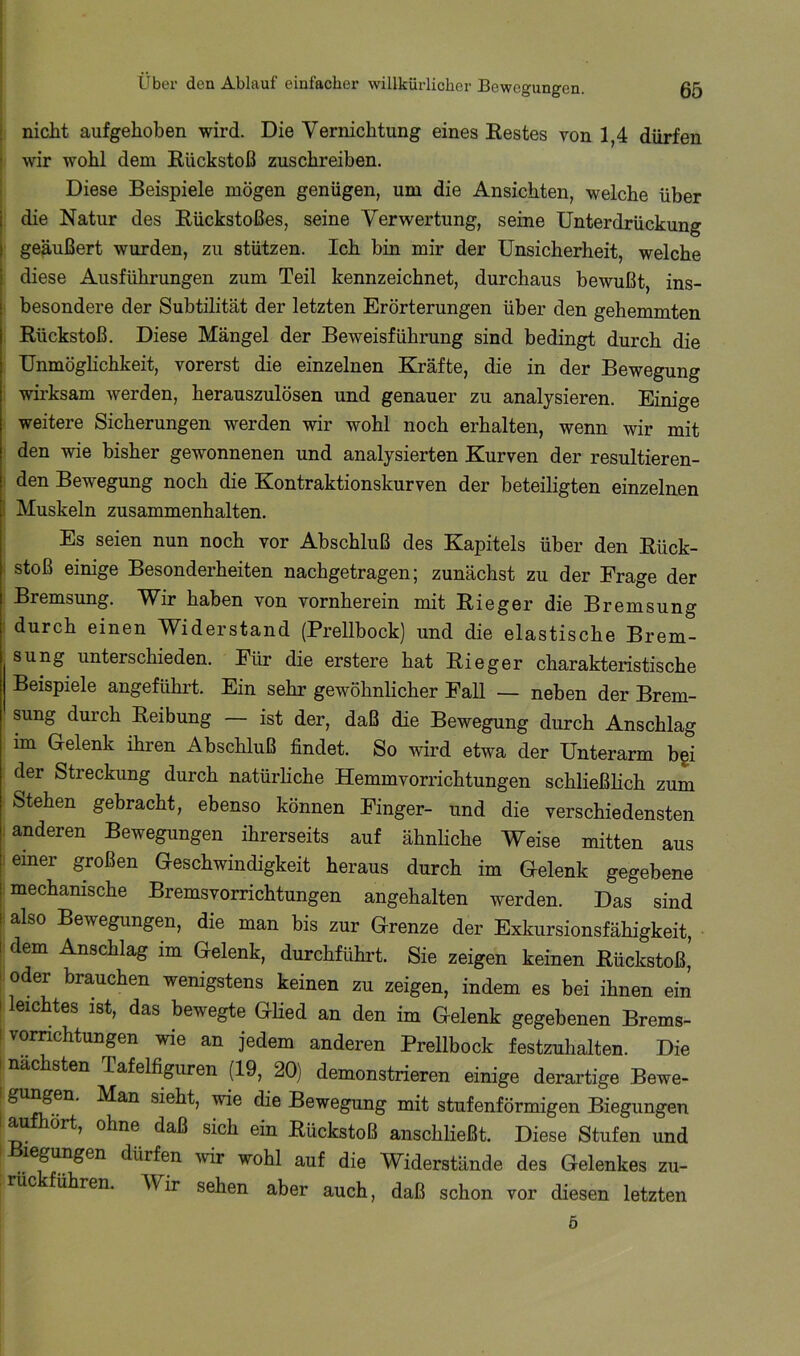 j nicht aufgehoben wird. Die Vernichtung eines Eestes von 1,4 dürfen j wir wohl dem Rückstoß zuschreiben. I Diese Beispiele mögen genügen, um die Ansichten, welche über die Natur des Rückstoßes, seine Verwertung, seine Unterdrückung geäußert wurden, zu stützen. Ich bin mir der Unsicherheit, welche diese Ausführungen zum Teil kennzeichnet, durchaus bewußt, ins- besondere der Subtilität der letzten Erörterungen über den gehemmten Rückstoß. Diese Mängel der Beweisführung sind bedingt durch die UnmögHchkeit, vorerst die einzelnen Kräfte, die in der Bewegung wirksam werden, herauszulösen und genauer zu analysieren. Einige weitere Sicherungen werden wir wohl noch erhalten, wenn wir mit den wie bisher gewonnenen und analysierten Kurven der resultieren- den Bewegung noch die Kontraktionskurven der beteiligten einzelnen I Muskeln Zusammenhalten. Es seien nun noch vor Abschluß des Kapitels über den Rück- . stoß einige Besonderheiten nachgetragen; zunächst zu der Frage der Bremsung. Wir haben von vornherein mit Rieger die Bremsung ; durch einen Widerstand (Prellbock) und die elastische Brem- sung unterschieden. Für die erstere hat Rieger charakteristische Beispiele angeführt. Ein sehr gewöhnlicher Fall — neben der Brem- sung durch Reibung — ist der, daß die Bewegung durch Anschlag im Gelenk ihren Abschluß findet. So wird etwa der Unterarm bgi der Streckung durch natürliche Hemmvorrichtungen schließlich zum Stehen gebracht, ebenso können Finger- und die verschiedensten .anderen Bewegungen ihrerseits auf ähnhche Weise mitten aus ! einer großen Geschwindigkeit heraus durch im Gelenk gegebene ^ mechanische Bremsvorrichtungen angehalten werden. Das sind .also Bewegungen, die man bis zur Grenze der Exkursionsfähigkeit, dem Anschlag im Gelenk, durchführt. Sie zeigen keinen Rückstoß, oder brauchen wenigstens keinen zu zeigen, indem es bei ihnen ein I leichtes ist, das bewegte Glied an den im Gelenk gegebenen Brems- I vornchtungen wie an jedem anderen Prellbock festzuhalten. Die ! nächsten Tafelfiguren (19, 20) demonstrieren einige derartige Bewe- I gu^eu. Man sieht, wie die Bewegung mit stufenförmigen Biegungen a ört, ohne daß sich ein Rückstoß anschließt. Diese Stufen und legungen dürfen wir wohl auf die Widerstände des Gelenkes zu- rüc führen. Wir sehen aber auch, daß schon vor diesen letzten