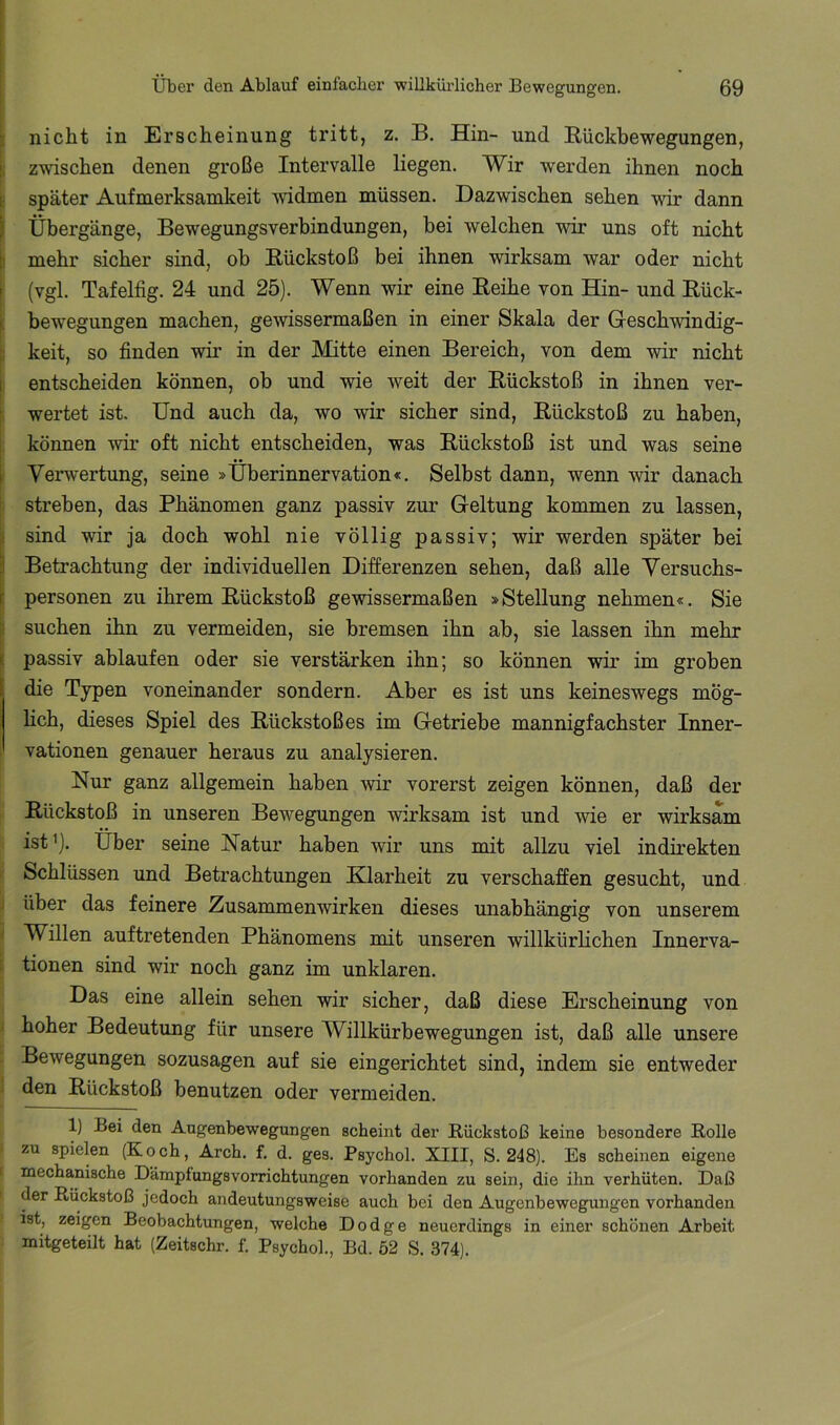 nicht in Erscheinung tritt, z. B. Hin- und Bückbewegungen, zwischen denen große Intervalle liegen. Wir werden ihnen noch später Aufmerksamkeit -widmen müssen. Dazwischen sehen -wir dann Übergänge, Bewegungsverbindungen, bei welchen -wir uns oft nicht mehr sicher sind, ob Rückstoß bei ihnen wirksam war oder nicht ' (vgl. Tafelfig. 24 und 25). Wenn wir eine Reihe von Hin- und Rück- n bewegungen machen, gewissermaßen in einer Skala der Gesch-windig- keit, so finden -wir in der hlitte einen Bereich, von dem wir nicht I entscheiden können, ob und wie weit der Rückstoß in ihnen ver- wertet ist. Und auch da, wo wir sicher sind, Rückstoß zu haben, können -wir oft nicht entscheiden, was Rückstoß ist und was seine i Verwertung, seine »Überinnervation«. Selbst dann, wenn wir danach streben, das Phänomen ganz passiv zur Geltung kommen zu lassen, f sind wir ja doch wohl nie völlig passiv; wir werden später bei ä Betrachtung der individuellen Differenzen sehen, daß alle Versuchs- I Personen zu ihrem Rückstoß ge-wissermaßen »Stellung nehmen«. Sie ti suchen ihn zu vermeiden, sie bremsen ihn ab, sie lassen ihn mehr ' passiv ablaufen oder sie verstärken ihn; so können wir im groben die Typen voneinander sondern. Aber es ist uns keineswegs mög- lich, dieses Spiel des Rückstoßes im Getriebe mannigfachster Inner- vationen genauer heraus zu analysieren. Nur ganz allgemein haben wir vorerst zeigen können, daß der Rückstoß in unseren Bewegungen wirksam ist und wie er wirksam ist ’). Über seine Natur haben wir uns mit allzu viel indirekten Schlüssen und Betrachtungen Klarheit zu verschaffen gesucht, und über das feinere Zusammenwirken dieses unabhängig von unserem Willen auftretenden Phänomens mit unseren willkürlichen Innerva- tionen sind wir noch ganz im unklaren. Das eine allein sehen wir sicher, daß diese Erscheinung von hoher Bedeutung für unsere Willkürbewegungen ist, daß alle unsere Bewegungen sozusagen auf sie eingerichtet sind, indem sie entweder den Rückstoß benutzen oder vermeiden. 1) Bei den Augenbewegungen scheint der Rückstoß keine besondere Rolle zu spielen (Koch, Arch. f. d. ges. Psychol. XIII, S. 248). Es scheinen eigene mechanische Dämpfungsvorrichtungen vorhanden zu sein, die ihn verhüten. Daß der Rückstoß jedoch andeutungsweise auch bei den Augenbewegungen vorhanden ist, zeigen Beobachtungen, welche Dodge neuerdings in einer schönen Arbeit mitgeteilt hat (Zeitschr. f. Psychol., Bd. ö2 S. 374).