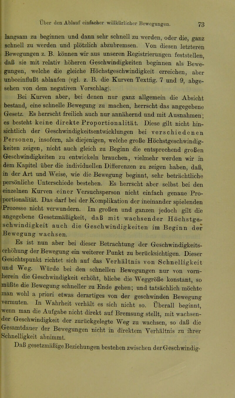 j langsam zu beginnen und dann sehr schnell zu werden, oder die, ganz j schnell zu werden und plötzlich abzuhremsen. Von diesen letzteren j Bewegungen z. B. können wir aus unseren Kegistrierungen feststellen, I daß sie mit relativ höheren Geschwindigkeiten beginnen als Bewe- gungen, welche die gleiche Höchstgeschwindigkeit erreichen, aber unbeeinflußt ablaufen (vgl. z. B. die Kurven Textfig. 7 und 9, abge- sehen von dem negativen Vorschlag). Bei Kurven aber, bei denen nur ganz allgemein die Absicht bestand, eine schnelle Bewegung zu machen, herrscht das angegebene Gesetz. Es herrscht freilich auch nur annähernd und mit Ausnahmen; es besteht keine direkte Proportionalität. Diese gilt nicht hin- sichthch der Geschwindigkeitsentwicklungen bei verschiedenen Personen, insofern, als diejenigen, welche große Höchstgeschwindig- ikeiten zeigen, nicht auch gleich zu Beginn die entsprechend großen (Geschwindigkeiten zu entwickeln brauchen, vielmehr werden wir in dem Kapitel über die individuellen Differenzen zu zeigen haben, daß, in der Art und Weise, wie die Bewegung beginnt, sehr beträchtliche persönliche Unterschiede bestehen. Es herrscht aber selbst bei den einzelnen Kurven einer Versuchsperson nicht einfach genaue Pro- portionahtät. Das darf bei der Komplikation der ineinander spielenden Prozesse nicht verwundern. Im großen und ganzen jedoch gilt die ^Dgßgöbene Gesetzmäßigkeit, daß mit wachsender Höchstge- schwindigkeit auch die Geschwindigkeiten im Beginn der Bewegung wachsen. Es ist nun aber bei dieser Betrachtung der Geschwindigkeits- erhöhung der Bewegung ein weiterer Punkt zu berücksichtigen. Dieser Gesichtspunkt richtet sich auf das Verhältnis von Schnelligkeit und Weg. Würde bei den schnellen Bewegungen nur von vorn- j herein die Geschwindigkeit erhöht, bliebe die Weggröße konstant, so Imüßte die Bewegung schneller zu Ende gehen; und tatsächlich möchte iraan wohl a priori etwas derartiges von der geschwinden Bewegung vermuten. In Wahrheit verhält es sich nicht so. Überall beginnt, wenn man die Aufgabe nicht direkt auf Bremsung stellt, mit wachsen- der Geschwindigkeit der zurückgelegte Weg zu wachsen, so daß die iGesamtdauer der Bewegungen nicht in direktem Verhältnis zu ihrer ; Schnelligkeit abnimmt. Daß gesetzmäßige Beziehungen bestehen zwischen der Geschwindig-