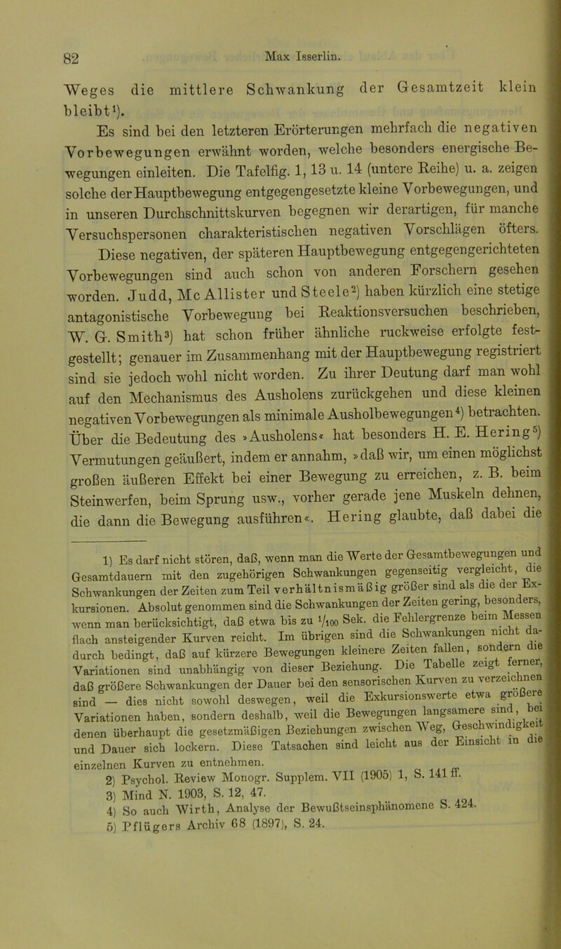 Weges die mittlere Schwankung der Gesamtzeit klein bleibt^). Es sind bei den letzteren Erörterungen mehrfach die negativen Vorbewegungen erwähnt worden, welche besonders energische Be- wegungen einleiten. Die Tafelfig. 1,13 u. 14 (untere Reihe) u. a. zeigen solche der Hauptbewegung entgegengesetzte kleine Vorbewegungen, und in unseren Durchschnittskurven begegnen wir derartigen, für manche Versuchspersonen charakteristischen negativen Vorschlägen öfters. Diese negativen, der späteren Hauptbewegung entgegengerichteten Vorbewegungen sind auch schon von anderen Forschem gesehen worden. Judd, Mc Allister und Steele2) i^aben kürzlich eine stetige antagonistische Vorbewegung bei Reaktionsversuchen beschrieben, W. G. Smith3) hat schon früher ähnliche ruckweise erfolgte fest- gestellt; genauer im Zusammenhang mit der Hauptbewegung registriert sind sie jedoch wohl nicht worden. Zu ihrer Deutung darf man wohl auf den Mechanismus des Ausholens zurückgehen und diese kleinen negativen Vorbewegungen als minimale Ausholbewegungen *) betrachten. Über die Bedeutung des »Ausholens« hat besonders H. E. Hering ) Vermutungen geäußert, indem er annahm, »daß wir, um einen möglichst großen äußeren Effekt bei einer Bewegung zu erreichen, z. B. beim Steinwerfen, beim Sprung usw., vorher gerade jene Muskeln dehnen, die dann die Bewegung ausführen«. Hering glaubte, daß dabei die 1) Es darf nicM stören, daß, wenn man die Werte der Gesamtbewegungen und Gesamtdauern mit den zugehörigen Schwankungen gegenseitig vergleicht, die Schwankungen der Zeiten zum Teil verhältnismäßig großer smd als die der Ex- kursionen. Absolut genommen sind die Schwankungen der Zeiten gering, besonders, wenn man berücksichtigt, daß etwa bis zu i/ioo Sek. die Fehlergrenze beim Messen flach ansteigender Kurven reicht. Im übrigen sind die Schwankungen nicht da- durch bedingt, daß auf kürzere Bewegungen kleinere Zeiten fallen, sondern le Variationen sind unabhängig von dieser Beziehung. Die Tabelle zeigt ferne , daß größere Schwankungen der Dauer bei den sensorischen Kurven zu verzeichnen Bind - dies nicht sowohl deswegen, weil die Exkursionswerte etwa größere Variationen haben, sondern deshalb, weil die Bewe^ngen langsamere sind, bei denen überhaupt die gesetzmäßigen Beziehungen zwischen Weg, Gesc vm ig ei und Dauer sich lockern. Diese Tatsachen sind leicht aus der Einsici in i einzelnen Kurven zu entnehmen. ^ a- 2) Psychol. Keview Monogr. Supplem. VII (1905) 1, S. 141 n. 3) Mind N. 1903, S. 12, 47. 4) So auch Wirth, Analyse der Bewußtseinsphänomene S. 4^i4. 6) Pflügers Archiv 68 (1897), S. 24.