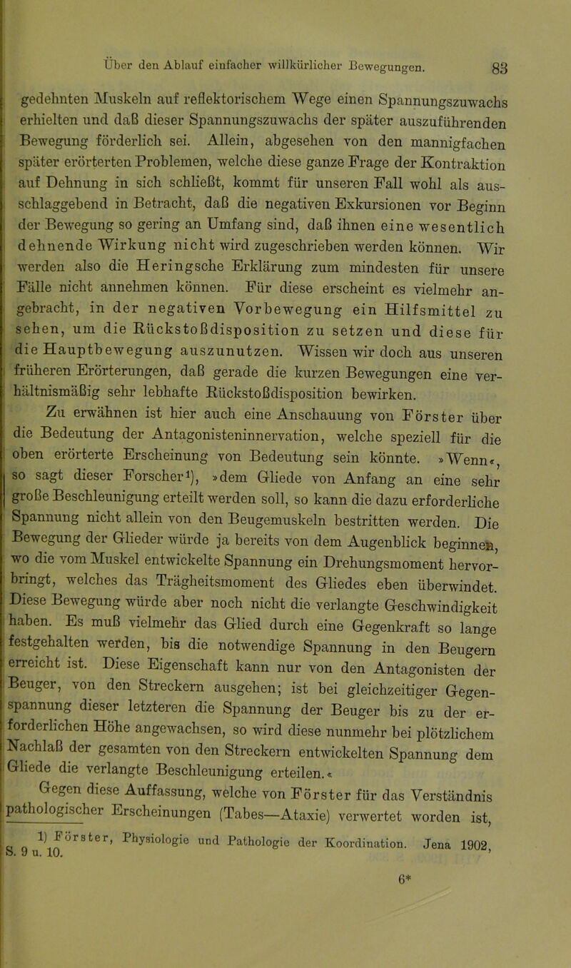 gedehnten Muskeln auf reflektorischem Wege einen Spannungszuwachs erhielten und daß dieser Spannungszuwachs der später auszuführenden Bewegung förderlich sei. Allein, abgesehen von den mannigfachen später erörterten Problemen, welche diese ganze Frage der Kontraktion auf Dehnung in sich schließt, kommt für unseren Fall wohl als aus- schlaggebend in Betracht, daß die negativen Exkursionen vor Beginn I der Bewegung so gering an Umfang sind, daß ihnen eine wesentlich dehnende Wirkung nicht wird zugeschrieben werden können. Wir werden also die Heringsche Erklärung zum mindesten für unsere Fälle nicht annehmen können. Für diese erscheint es vielmehr an- gebracht, in der negativen Vorbewegung ein Hilfsmittel zu sehen, um die Kückstoßdisposition zu setzen und diese für die Hauptbewegung auszunutzen. Wissen wir doch aus unseren i früheren Erörterungen, daß gerade die kurzen Bewegungen eine ver- I hältnismäßig sehr lebhafte Kückstoßdisposition bewirken. Zu erwähnen ist hier auch eine Anschauung von Förster über die Bedeutung der Antagonisteninnervation, welche speziell für die oben erörterte Erscheinung von Bedeutung sein könnte. »Wenn« so sagt dieser Forscher^), »dem Gliede von Anfang an eine sehr große Beschleunigung erteilt werden soll, so kann die dazu erforderliche Spannung nicht allein von den Beugemuskeln bestritten werden. Die Bewegung der Glieder würde ja bereits von dem Augenblick beginne» wo die vom Muskel entwickelte Spannung ein Drehungsmoment hervor- bringt, welches das Trägheitsmoment des Gliedes eben überwindet. Diese Bewegung würde aber noch nicht die verlangte Geschwindigkeit haben. Es muß vielmehr das Glied durch eine Gegenkraft so lange festgehalten werden, bis die notwendige Spannung in den Beugern erreicht ist. Diese Eigenschaft kann nur von den Antagonisten der Beuger, von den Streckern ausgehen; ist bei gleichzeitiger Gegen- spannung dieser letzteren die Spannung der Beuger bis zu der er- forderlichen Höhe angewachsen, so wird diese nunmehr bei plötzlichem Nachlaß der gesamten von den Streckern entwickelten Spannung dem Gliede die verlangte Beschleunigung erteilen.« Gegen diese Auffassung, welche von Förster für das Verständnis pathologischer Erscheinungen (Tabes—Ataxie) verwertet worden ist, a o Physiologie und Pathologie der Koordination. Jena 1902 ft. H n_ 111 ^ 6*
