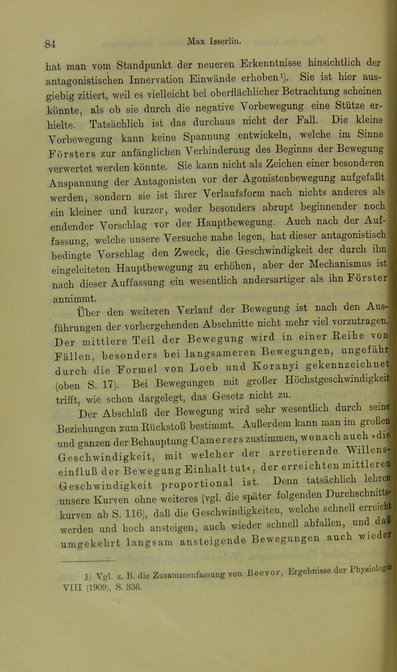 bat man vom Standpunkt der neueren Erkenntnisse binsicbtlich der antagonistiscben Innervation Einwände erhoben ^). Sie ist hier aus- giebig zitiert, weil es vielleicht bei oberflächlicher Betrachtung scheinen könnte, als ob sie durch die negative Vorbewegung eine Stütze er- hielte. Tatsächlich ist das durchaus nicht der Fall. Die kleine Vorbewegung kann keine Spannung entwickeln, welche im Sinne Försters zur anfänglichen Verhinderung des Beginns der Bewegung verwertet werden könnte. Sie kann nicht als Zeichen einer besonderen Anspannung der Antagonisten vor der Agonistenbewegung aufgefaßt werden, sondern sie ist ihi'er Verlaufsform nach nichts anderes als ein kleiner und kurzer, weder besonders abrupt beginnender noch endender Vorschlag vor der Hauptbewegung. Auch nach der Auf- fassung, welche unsere Versuche nahe legen, hat dieser antagonistisch bedingte Vorschlag den Zweck, die Geschwindigkeit der durch ihn eingeleiteten Hauptbewegung zu erhöhen, aber der Mechanismus ist nach dieser Auffassung ein wesentlich andersartiger als ihn Förster annimmt. ^ i ■, a Über den weiteren Verlauf der Bewegung ist nach den Aus-) führungen der vorhergehenden Abschnitte nicht mehr viel vorzutragen. Der mittlere Teil der Bewegung wird in einer Reihe von Fällen, besonders bei langsameren Bewegungen, ungefähr durch die Formel von Loeb und Koranyi gekennzeichnet (oben S. 17). Bei Bewegungen mit großer Höchstgeschwindigkeit trifft, wie schon dargelegt, das Gesetz nicht zu. Der Abschluß der Bewegung wird sehr wesentlich durch seine Beziehungen zum Rückstoß bestimmt. Außerdem kann man im großen, und ganzen der Behauptung Camerers zustimmen, wonach auch >die Geschwindigkeit, mit welcher der arretierende Willens- einfluß der Bewegung Einhalt tut., der erreichten mittleren Geschwindigkeit proportional ist. Denn tatsächlich lehren unsere Kurven ohne weiteres (vgl. die später folgenden Dui’chschmtte-* kurven ab S. 116), daß die Geschwindigkeiten, welche schnell erreic werden und hoch ansteigen, auch wieder schnell abfallen, und a umgekehrt langsam ansteigende Bewegungen auch wie 1) Vgl. z.B. die Zusammenfassung von Beevor, Ergebnisse der Physiologie VIII (1909), S. 336.