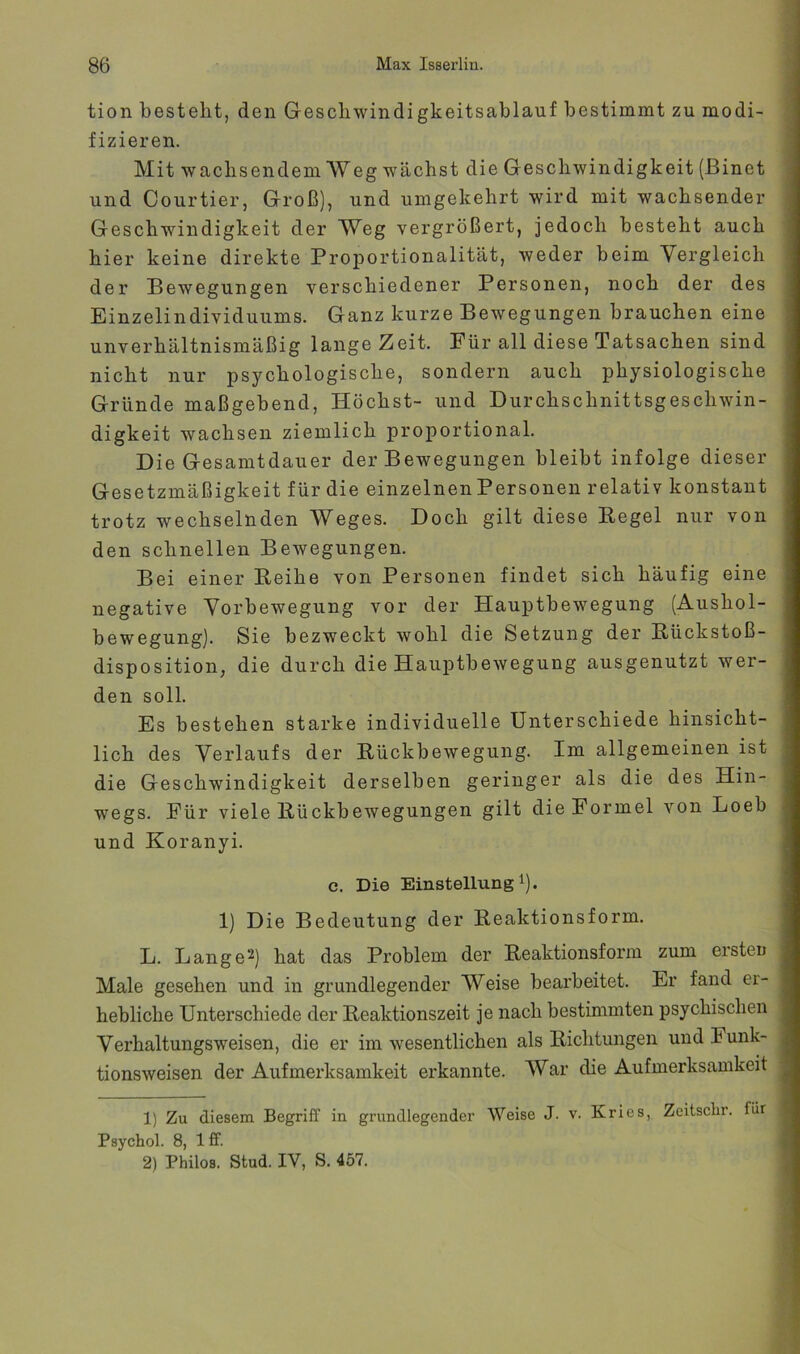 tion bestellt, den Gescliwindigkeitsablauf bestimmt zu modi- fizieren. Mit waclisendem Weg wächst die Geschwindigkeit (ßinet und Courtier, Groß), und umgekehrt wird mit wachsender Geschwindigkeit der Weg vergrößert, jedoch besteht auch hier keine direkte Proportionalität, weder beim Vergleich der Bewegungen verschiedener Personen, noch der des Einzelindividuums. Ganz kurze Bewegungen brauchen eine unverhältnismäßig lange Zeit. Für all diese Tatsachen sind nicht nur psychologische, sondern auch physiologische Gründe maßgebend. Höchst- und Durchschnittsgeschwin- digkeit wachsen ziemlich proportional. Die Gesamtdauer der Bewegungen bleibt infolge dieser Gesetzmäßigkeit für die einzelnen Personen relativ konstant trotz wechselnden Weges. Doch gilt diese Kegel nur von den schnellen Bewegungen. Bei einer Keihe von Personen findet sich häufig eine negative Yorbewegung vor der Hauptbewegung (Aushol- bewegung). Sie bezweckt wohl die Setzung der Kückstoß- disposition, die durch die Hauptbewegung ausgenutzt wer- den soll. Es bestehen starke individuelle Unterschiede hinsicht- lich des Verlaufs der Rückbewegung. Im allgemeinen ist die Geschwindigkeit derselben geringer als die des Hin- wegs. Für viele Kückbewegungen gilt die Formel von Loeb und Koranyi. c. Die Einstellung!). 1) Die Bedeutung der Keaktionsform. L. Lange^) hat das Problem der Reaktionsform zum ersten Male gesehen und in grundlegender Weise bearbeitet. Er fand er- hebliche Unterschiede der Reaktionszeit je nach bestimmten psychischen Verhaltungsweisen, die er im wesentlichen als Richtungen und Funk- tionsweisen der Aufmerksamkeit erkannte. War die Aufmerksamkeit 1) Zu diesem Begriff in grundlegender Weise J. v. Kries, Zeitsclir. für Psychol. 8, Iff. 2) Philos. Stud. IV, S. 457.
