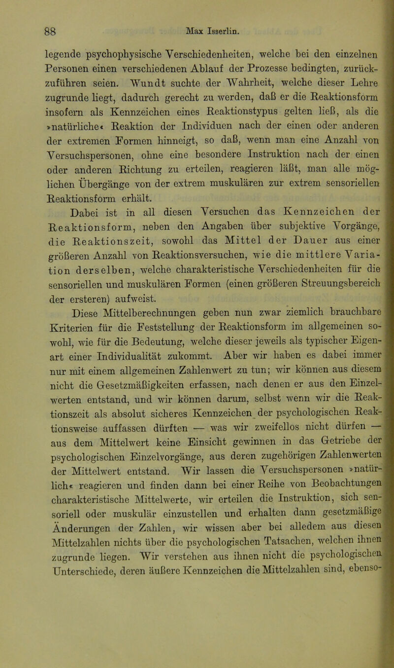legende psychophysische Verschiedenheiten, welche hei den einzelnen Personen einen verschiedenen Ablauf der Prozesse bedingten, zurück- zuführen seien. Wundt suchte der Wahrheit, welche dieser Lehre zugrunde liegt, dadurch gerecht zu werden, daß er die Peaktionsform insofern als Kennzeichen eines Reaktionstypus gelten ließ, als die »natürliche« Reaktion der Individuen nach der einen oder anderen der extremen Formen hinneigt, so daß, wenn man eine Anzahl von Versuchspersonen, ohne eine besondere Instruktion nach der einen oder anderen Richtung zu erteilen, reagieren läßt, man alle mög- lichen Übergänge von der extrem muskulären zur extrem sensoriellen Reaktionsform erhält. Dabei ist in all diesen Versuchen das Kennzeichen der Reaktionsform, neben den Angaben über subjektive Vorgänge, die Reaktionszeit, sowohl das Mittel der Dauer aus einer größeren Anzahl von Reaktionsversuchen, wie die mittlere Varia- tion derselben, welche charakteristische Verschiedenheiten für die sensoriellen und muskulären Formen (einen größeren Streuungsbereich der ersteren) aufweist. Diese Mittelberechnungen geben nun zwar ziemlich brauchbare Kriterien für die Feststellung der Reaktionsform im allgemeinen so- wohl, wie für die Bedeutung, welche dieser jeweils als typischer Eigen- art einer Individuahtät zukommt. Aber wir haben es dabei immer nur mit einem allgemeinen Zahlenwert zu tun; wir können aus diesem nicht die Gesetzmäßigkeiten erfassen, nach denen er aus den Einzel- werten entstand, und wir können darum, selbst wenn wir die Reak- tionszeit als absolut sicheres Kennzeichen^ der psychologischen Reak- tionsweise auffassen dürften — was wir zweifellos nicht dürfen aus dem Mittelwert keine Einsicht gewinnen in das Getriebe der psychologischen Einzelvorgänge, aus deren zugehörigen Zahlenwerten der Mittelwert entstand. Wir lassen die Versuchspersonen »natür- lich« reagieren und finden dann bei einer Reihe von Beobachtungen charakteristische Mittelwerte, wir erteilen die Instruktion, sich sen- soriell oder muskulär einzustellen und erhalten dann gesetzmäßige Änderungen der Zahlen, wir wissen aber bei alledem aus diesen IVIittelzahlen nichts über die psychologischen Tatsachen, welchen ihnen zugrunde liegen. Wir verstehen aus ihnen nicht die psychologischen Unterschiede, deren äußere Kennzeichen die Mittelzahlen sind, ebenso-