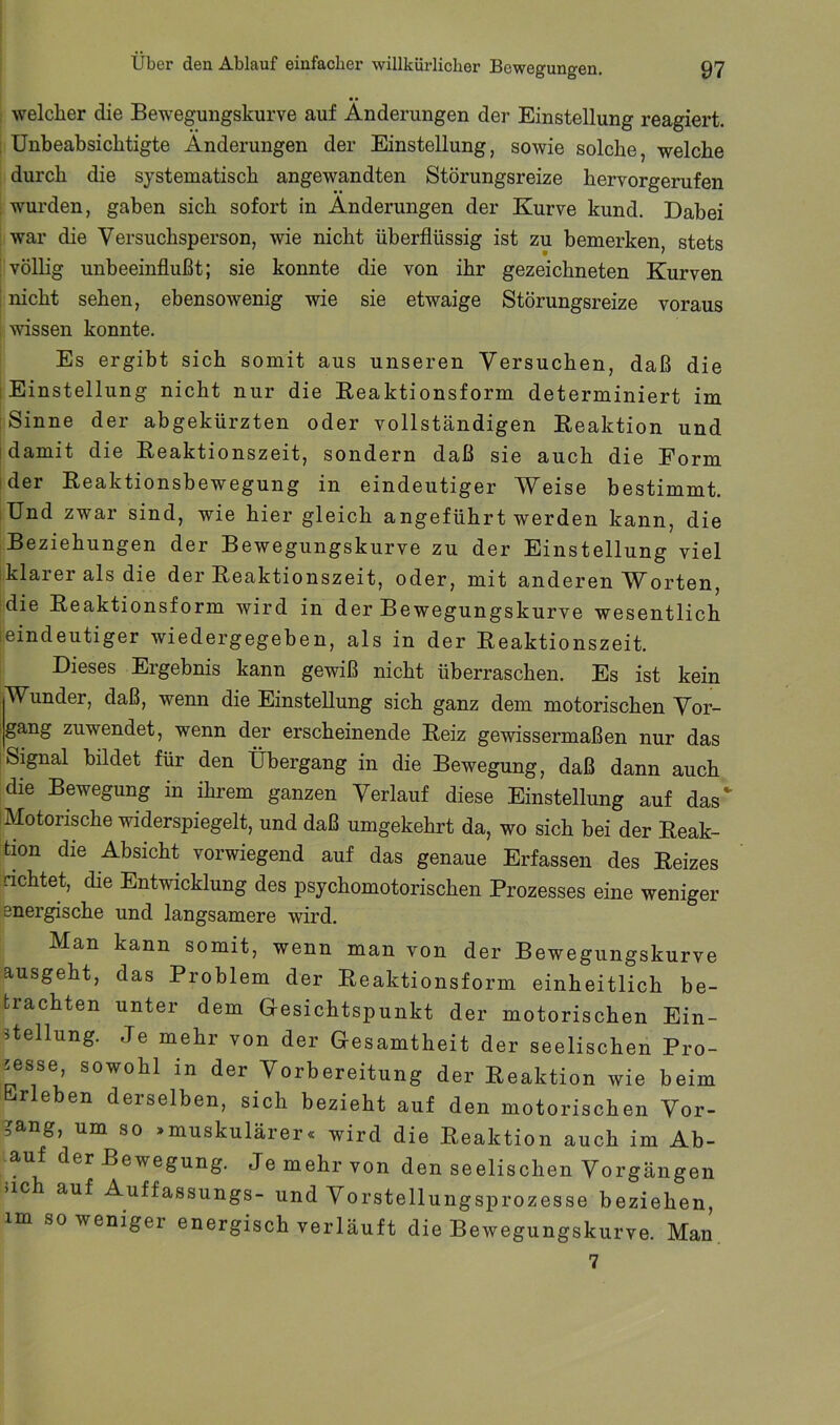 welcher die Bewegungskurve auf Änderungen der Einstellung reagiert. : Unbeabsichtigte Änderungen der Einstellung, sowie solche, welche durch die systematisch angewandten Störungsreize hervorgerufen wurden, gaben sich sofort in Änderungen der Kurve kund. Dabei war die Versuchsperson, wie nicht überflüssig ist zu bemerken, stets ! völlig unbeeinflußt; sie konnte die von ihr gezeichneten Kurven ! nicht sehen, ebensowenig wie sie etwaige Störungsreize voraus wissen konnte. Es ergibt sich somit aus unseren Versuchen, daß die 1 Einstellung nicht nur die Keaktionsform determiniert im Sinne der abgekürzten oder vollständigen Reaktion und [damit die Reaktionszeit, sondern daß sie auch die Form [der Reaktionsbewegung in eindeutiger Weise bestimmt. Und zwar sind, wie hier gleich angeführt werden kann, die Beziehungen der Bewegungskurve zu der Einstellung viel klarer als die der Reaktionszeit, oder, mit anderen Worten, [die Reaktionsform wird in der Bewegungskurve wesentlich leindeutiger wiedergegeben, als in der Reaktionszeit. Dieses Ergebnis kann gewiß nicht überraschen. Es ist kein Wunder, daß, wenn die Einstellung sich ganz dem motorischen Vor- gang zuwendet, wenn der erscheinende Reiz gewissermaßen nur das Signal bildet für den Übergang in die Bewegung, daß dann auch die Bewegung in ihrem ganzen Verlauf diese Einstellung auf das Motorische widerspiegelt, und daß umgekehrt da, wo sich bei der Reak- tion die Absicht vorwiegend auf das genaue Erfassen des Reizes richtet, die Entwicklung des psychomotorischen Prozesses eine weniger energische und langsamere wird. Man kann somit, wenn man von der Bewegungskurve ausgeht, das Problem der Reaktionsform einheitlich be- trachten unter dem Gesichtspunkt der motorischen Ein- stellung. Je mehr von der Gesamtheit der seelischen Pro- zesse, sowohl in der Vorbereitung der Reaktion wie beim Erleben derselben, sich bezieht auf den motorischen Vor- gang, um so »muskulärer« wird die Reaktion auch im Ab- auf der Bewegung. Je mehr von den seelischen Vorgängen 51C auf Auffassungs- und Vorstellungsprozesse beziehen, im so weniger energisch verläuft die Bewegungskurve. Man, 7
