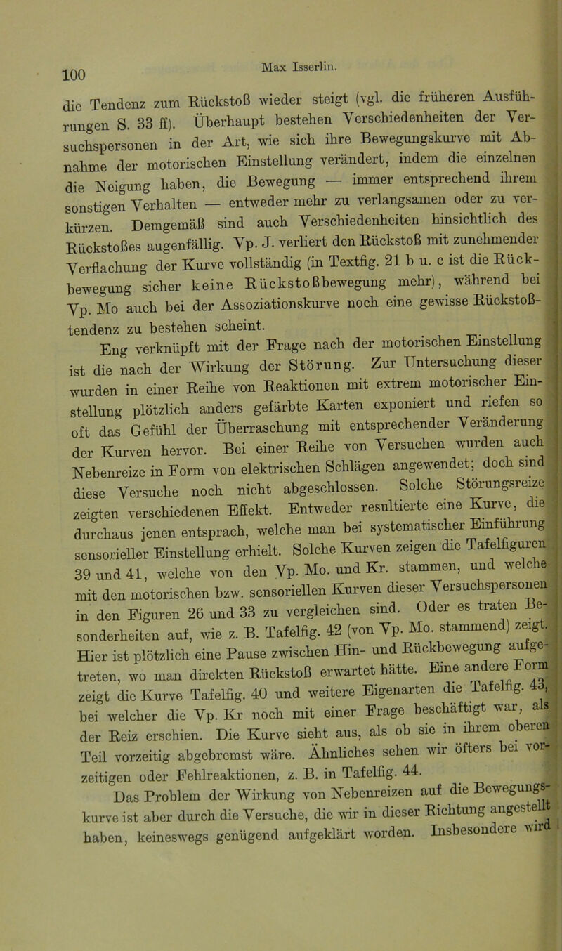 100 die Tendenz zum Rückstoß wieder steigt (vgl. die früheren Ausfüh- rungen S. 33 ff). Überhaupt bestehen Verschiedenheiten der Ver- suchspersonen in der Art, wie sich ihre Bewegungskurve mit Ab- nahme der motorischen Einstellung verändert, indem die einzelnen die Neigung haben, die Bewegung — immer entsprechend ihrem sonstigen Verhalten — entweder mehr zu verlangsamen oder zu ver- kürzen. Demgemäß sind auch Verschiedenheiten hinsichtlich des Rückstoßes augenfällig. Vp. J. verliert den Rückstoß mit zunehmender Verflachung der Kurve vollständig (in Textfig. 21 b u. c ist die Rück- bewegung sicher keine Rückstoßbewegung mehr), während hei Vp. Mo auch hei der Assoziationskurve noch eine gewisse Rückstoß- tendenz zu bestehen scheint. Eng verknüpft mit der Frage nach der motorischen Einstellung ist die nach der Wirkung der Störung. Zur Untersuchung dieser wurden in einer Reihe von Reaktionen mit extrem motorischer Ein- stellung plötzlich anders gefärbte Karten exponiert und riefen so oft das Gefühl der Überraschung mit entsprechender Veränderung der Kurven hervor. Bei einer Reihe von Versuchen wurden auch Nebenreize in Form von elektrischen Schlägen angewendet; doch sind diese Versuche noch nicht abgeschlossen. Solche Störungsreize zeigten verschiedenen Effekt. Entweder resultierte eine Kurve die durchaus jenen entsprach, welche man bei systematischer Einführung sensorieller Einstellung erhielt. Solche Kurven zeigen die Tafelfiguren 39 und 41, welche von den Vp. Mo. und Kr. stammen, und welche mit den motorischen hzw. sensoriellen Kurven dieser Versuchspersonen in den Figuren 26 und 33 zu vergleichen sind. Oder es traten Be- sonderheiten auf, wie z. B. Tafelfig. 42 (von Vp. Mo. stammend) zeigt. Hier ist plötzlich eine Pause zwischen Hin- und Ruckbewegung au ge- treten, wo man direkten Rückstoß erwartet hätte. Eine andere Form zeigt die Kurve Tafelfig. 40 und weitere Eigenarten die Tafelfig. , bei welcher die Vp. Kr noch mit einer Frage beschäftigt war a s der Reiz erschien. Die Kurve sieht aus, als oh sie in ihrem oberen Teil vorzeitig abgehremst wäre. Ähnliches sehen wir öfteis bei vor zeitigen oder Fehlreaktionen, z. B. in Tafelfig. 44. Das Problem der Wirkung von Nehenreizen auf die Bewegungs- kurve ist aber durch die Versuche, die wir in dieser Richtung angeste haben, keineswegs genügend aufgeklärt worden. Insbesondere i\ir