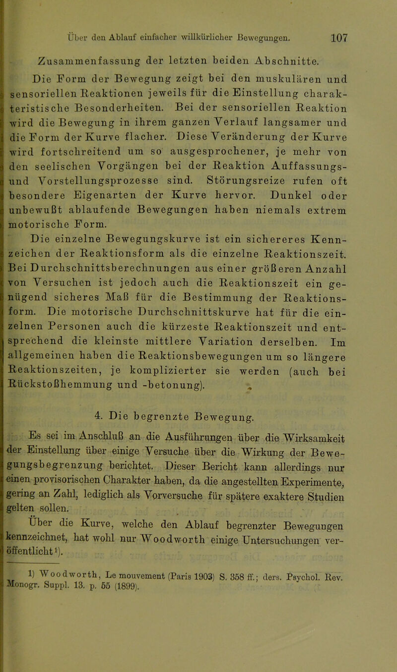 i Zusammenfassung der letzten beiden Abschnitte. I Die Form der Bewegung zeigt bei den muskulären und I sensoriellen Reaktionen jeweils für die Einstellung charak- teristische Besonderheiten. Bei der sensoriellen Reaktion wird die Bewegung in ihrem ganzen Verlauf langsamer und die Form der Kurve flacher. Diese Veränderung der Kurve wird fortschreitend um so ausgesprochener, je mehr von den seelischen Vorgängen bei der Reaktion Auffassungs- und Vorstellungsprozesse sind. Störungsreize rufen oft besondere Eigenarten der Kurve hervor. Dunkel oder unbewußt ablaufende Bewegungen haben niemals extrem motorische Form. Die einzelne Bewegungskurve ist ein sichereres Kenn- zeichen der Reaktionsform als die einzelne Reaktionszeit. Bei Durchschnittsberechnungen aus einer großeren Anzahl von Versuchen ist jedoch auch die Reaktionszeit ein ge- nügend sicheres Maß für die Bestimmung der Reaktions- form. Die motorische Durchschnittskurve hat für die ein- zelnen Personen auch die kürzeste Reaktionszeit und ent- sprechend die kleinste mittlere Variation derselben. Im allgemeinen haben die Reaktionsbewegungen um so längere Reaktionszeiten, je komplizierter sie werden (auch bei Rückstoßhemmung und -betonung). , 4. Die begrenzte Bewegung. Es sei im Anschluß an die Ausführungen über die Wirksamkeit der Einstellung über einige Versuche über die Wirkung der Bewe- gungsbegrenzung berichtet. Dieser Bericht kann allerdings nur einen provisorischen Charakter haben, da die angestellten Elxperimente, gering an Zahl, lediglich als Vorversuche für spätere exaktere Studien gelten sollen. • • * - ... - Uber die Kurve, welche den Ablauf begrenzter Bewegungen kennzeichnet, hat wohl nurWoodworth einige Untersuchungen ver- öffentlicht 1). 1) Wood wo rth, Le mouvement (Paris 1903) S. 3ö8 ff.; ders. Psychol. Rev. Monogr. Suppl. 13. p. ö5 (1899).