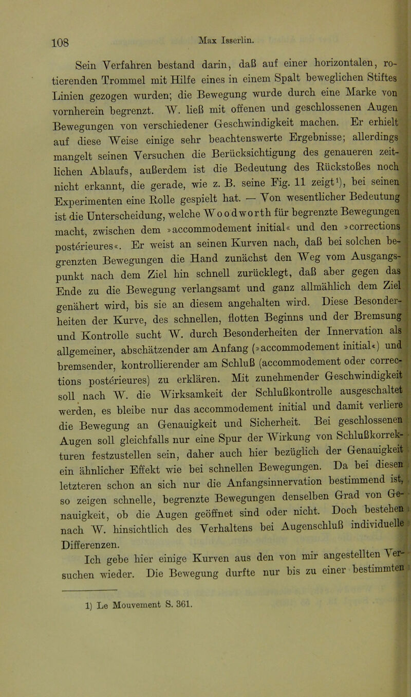 Sein Verfahren bestand darin, daß auf einer horizontalen, ro- tierenden Trommel mit Hilfe eines in einem Spalt beweglichen Stiftes Linien gezogen wurden; die Bewegung wurde durch eine Marke von vornherein begrenzt. ließ mit offenen und geschlossenen A-ugcn Bewegungen von verschiedener Geschwindigkeit machen. Er erhielt auf diese Weise einige sehr beachtenswerte Ergebnisse; allerdings mangelt seinen Versuchen die Berücksichtigung des genaueren zeit- lichen Ablaufs, außerdem ist die Bedeutung des Eückstoßes noch nicht erkannt, die gerade, wie z. B. seine Eig. 11 zeigt ^), bei seinen , Experimenten eine Bolle gespielt hat. — Von wesenthcher Bedeutung j ist die Unterscheidung, welche Wo o dworth für begrenzte Bewegungen ; macht, zwischen dem »accommodement initial« und den »corrections | posterieures«. Er weist an seinen Kurven nach, daß bei solchen he- j grenzten Bewegungen die Hand zunächst den Weg vom Ausgangs- | punkt nach dem Ziel hin schnell zurücklegt, daß aber gegen das | Ende zu die Bewegung verlangsamt und ganz allmähhch dem Ziel j genähert wird, bis sie an diesem angehalten wird. Diese Besonder- ' beiten der Kurve, des schnellen, flotten Beginns und der Bremsung ; und Kontrolle sucht W. durch Besonderheiten der Innervation als ^ allgemeiner, abschätzender am Anfang (»accommodement initial«) und bremsender, kontrollierender am Schluß (accommodement oder correc- tions posterieures) zu erklären. Mit zunehmender Geschwindigkeit soll nach W. die Wirksamkeit der Schlußkontrolle ausgeschaltet werden, es bleibe nur das accommodement initial und damit verliere die Bewegung an Genauigkeit und Sicherheit. Bei geschlossenen Augen soll gleichfalls nur eine Spur der Wirkung von Schlußkorrek- • turen festzustellen sein, daher auch hier bezüglich der Genauigkeit; ein ähnlicher Effekt wie bei schnellen Bewegungen. Da^ bei diesen. letzteren schon an sich nur die Anfangsinnervation bestimmend ist, . so zeigen schnelle, begrenzte Bewegungen denselben Grad von Ge- nauigkeit, ob die Augen geöffnet sind oder nicht. Doch bestehen nach hinsichtlich des Verhaltens bei Augenschluß individuelle: Differenzen. Ich gebe hier einige Kurven aus den von mir angestellten Ver suchen wieder. Die Bewegung durfte nur bis zu einer bestimmten 1) Le Mouvement S. 361.