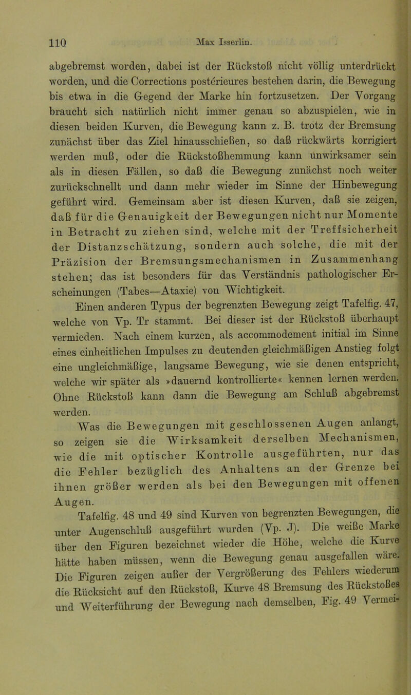 abgebremst worden, dabei ist der Rückstoß nicht völlig unterdrückt worden, und die Corrections posterieures bestehen darin, die Bewegung bis etwa in die Gegend der Marke hin fortzusetzen. Der Vorgang braucht sich natürlich nicht immer genau so abzuspielen, wie in | diesen beiden Kurven, die Bewegung kann z. B. trotz der Bremsung zunächst über das Ziel hinausschießen, so daß rückwärts korrigiert ; werden muß, oder die Rückstoßhemmung kann unwirksamer sein als in diesen Fällen, so daß die Bewegung zunächst noch weiter zurückschnellt und dann mehr wieder im Sinne der Hinbewegung geführt wird. Gemeinsam aber ist diesen Kurven, daß sie zeigen, daß für die Genauigkeit der Bewegungen nicht nur Momente in Betracht zu ziehen sind, welche mit der Treffsicherheit der Distanzschätzung, sondern auch solche, die mit der Präzision der Bremsungsmechanismen in Zusammenhang stehen; das ist besonders für das Verständnis pathologischer Er- scheinungen (Tabes—Ataxie) von Wichtigkeit. Einen anderen Typus der begrenzten Bewegung zeigt Tafelfig. 47, welche von Vp. Tr stammt. Bei dieser ist der Rückstoß überhaupt vermieden. jSTach einem kurzen, als accommodement initial im Sinne eines einheitlichen Impulses zu deutenden gleichmäßigen Anstieg folgt ^ eine ungleichmäßige, langsame Bewegung, wie sie denen entspricht, welche wir später als »dauernd kontrollierte« kennen lernen werden. ; Ohne Rückstoß kann dann die Bewegung am Schluß ahgebremst ^ werden. Was die Bewegungen mit geschlossenen Augen anlangt, so zeigen sie die Wirksamkeit derselben Mechanismen, wie die mit optischer Kontrolle ausgeführten, nur das die Fehler bezüglich des Anhaltens an der Grenze hei ihnen größer werden als bei den Bewegungen mit offenen . Augen. Tafelfig. 48 und 49 sind Kurven von begrenzten Bewegungen, die unter Augenschluß ausgeführt wurden (Vp. J). Die weiße Marke über den Figuren bezeichnet wieder die Höhe, welche die Kuive hätte haben müssen, wenn die Bewegung genau ausgefallen wäre. Die Figuren zeigen außer der Vergrößerung des Fehlers wiederum die Rücksicht auf den Rückstoß, Kurve 48 Bremsung des Rückstoßes und Weiterführung der Bewegung nach demselben, Fig. 49 Vermei-