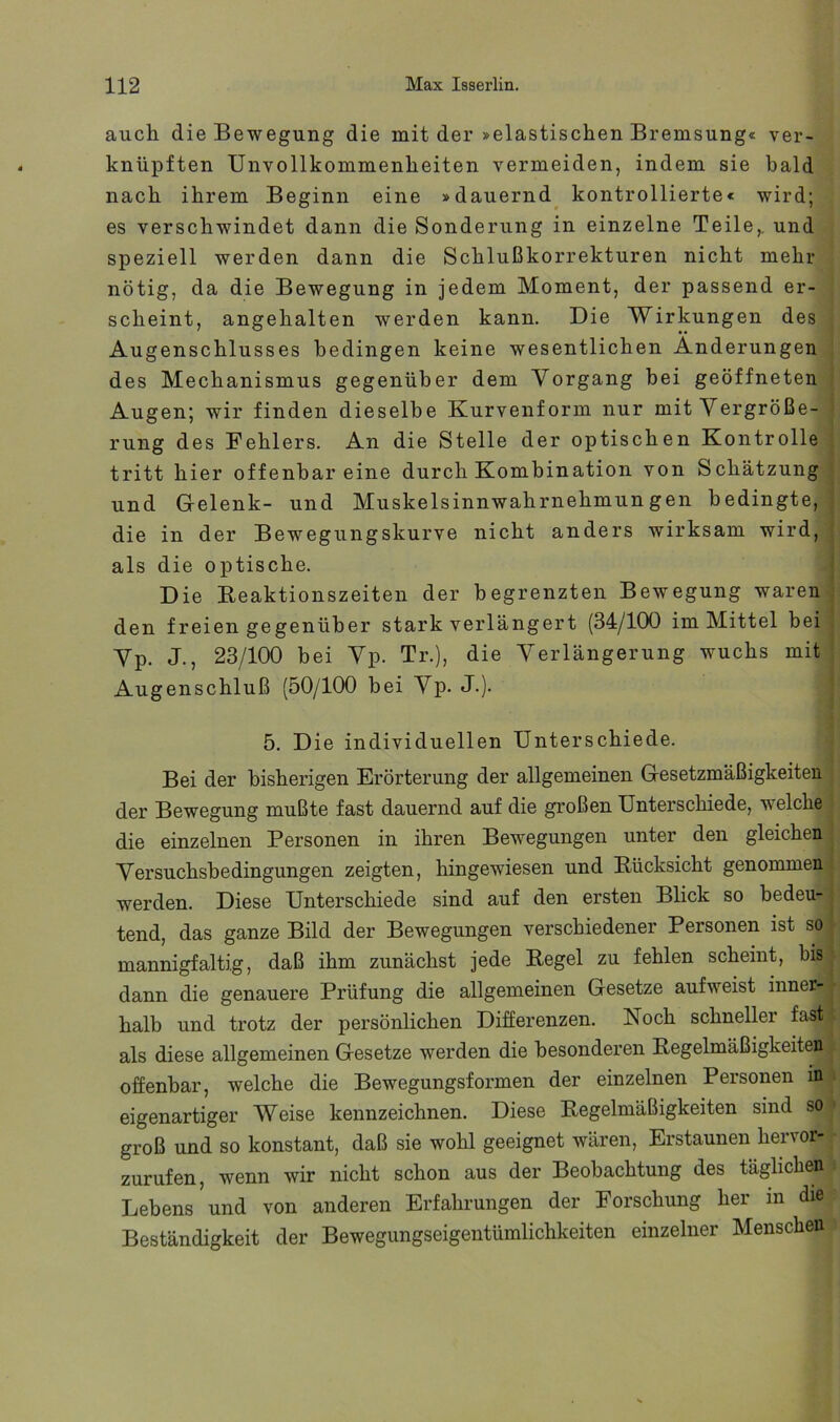 auch die Bewegung die mit der »elastischen Bremsung« ver- knüpften Unvollkommenheiten vermeiden, indem sie bald nach ihrem Beginn eine »dauernd^ kontrollierte« wird; es verschwindet dann die Sonderung in einzelne Teile,, und speziell werden dann die Schlußkorrekturen nicht mehr nötig, da die Bewegung in jedem Moment, der passend er- scheint, angehalten werden kann. Die Wirkungen des Augenschlusses bedingen keine wesentlichen Änderungen des Mechanismus gegenüber dem Vorgang hei geöffneten Augen; wir finden dieselbe Kurvenform nur mit Vergröße- rung des Fehlers. An die Stelle der optischen Kontrolle tritt hier offenbar eine durch Kombination von Schätzung und Gelenk- und Muskelsinnwahrnehmungen bedingte, die in der Bewegungskurve nicht anders wirksam wird, als die optische. Die Reaktionszeiten der begrenzten Bewegung waren den freien gegenüber stark verlängert (34/100 im Mittel bei Vp. J., 23/100 bei Vp. Tr.), die Verlängerung wuchs mit Augenschluß (50/100 hei Vp. J-). 5. Die individuellen Unterschiede. Bei der bisherigen Erörterung der allgemeinen Gesetzmäßigkeiten der Bewegung mußte fast dauernd auf die großen Unterschiede, welche die einzelnen Personen in ihren Bewegungen unter den gleichen Versuchshedingungen zeigten, hingewiesen und Rücksicht genommen werden. Diese Unterschiede sind auf den ersten Blick so bedeu- tend, das ganze Bild der Bewegungen verschiedener Personen ist so mannigfaltig, daß ihm zunächst jede Regel zu fehlen scheint, bis dann die genauere Prüfung die allgemeinen Gesetze aufweist inner- halb und trotz der persönlichen Differenzen. Noch schneller fast als diese allgemeinen Gesetze werden die besonderen Regelmäßigkeiten offenbar, welche die Bewegungsformen der einzelnen Personen in eigenartiger Weise kennzeichnen. Diese Regelmäßigkeiten sind so groß und so konstant, daß sie wohl geeignet wären, Erstaunen hervor- zurufen, wenn wir nicht schon aus der Beobachtung des täglichen Lebens und von anderen Erfahrungen der Forschung her in die Beständigkeit der Bewegungseigentümlichkeiten einzelner Menschen