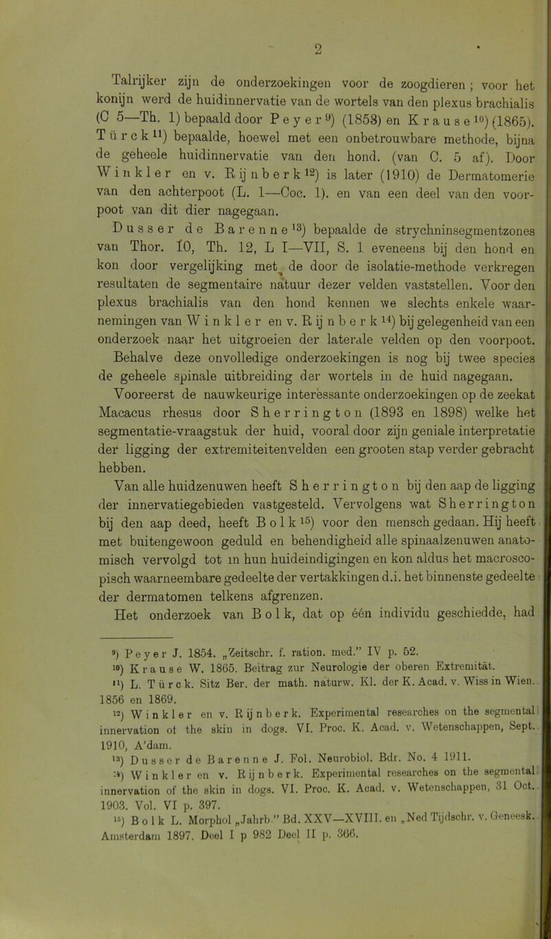 Talrijker zijn de onderzoekingen voor de zoogdieren; voor het konijn werd de huidinnervatie van de wortels van den plexus brachialis (C 5—Th. 1) bepaald door Peyer9) (1853) en Krause10) (1865). T ü r c k n) bepaalde, hoewel met een onbetrouwbare methode, bijna de geheele huidinnervatie van den hond. (van C. 5 af). Door Win kier en v. Rijnberk1**) jg later (1910) de Dermatomerie van den achterpoot (L. 1—Coc. 1). en van een deel van den voor- poot van dit dier nagegaan. D u s s e r de Barenne13) bepaalde de strychninsegmentzones van Thor. Ï0, Th. 12, L 1—VII, S. 1 eveneens bij den hond en kon door vergelijking met^ de door de isolatie-methode verkregen resultaten de segmentaire natuur dezer velden vaststellen. Voor den plexus brachialis van den hond kennen we slechts enkele waar- nemingen van W i n k 1 e r en v. R ij nber k l4) bij gelegenheid van een onderzoek naar het uitgroeien der laterale velden op den voorpoot. Behalve deze onvolledige onderzoekingen is nog bij twee species de geheele spinale uitbreiding der wortels in de huid nagegaan. Vooreerst de nauwkeurige interessante onderzoekingen op de zeekat Macacus rhesus door Sherrington (1893 en 1898) welke het segmentatie-vraagstuk der huid, vooral door zijn geniale interpretatie der ligging der extremiteitenvelden een grooten stap verder gebracht hebben. Van alle huidzenuwen heeft Sherrington bij den aap de ligging der innervatiegebieden vastgesteld. Vervolgens wat Sherrington bij den aap deed, heeft Bolk15) voor den mensch gedaan. Hij heeft met buitengewoon geduld en behendigheid alle spinaalzenuwen anato- misch vervolgd tot in hun huideindigingen en kon aldus het macrosco- pisch waarneembare gedeelte der vertakkingen d.i. het binnenste gedeelte der dermatomen telkens afgrenzen. Het onderzoek van Bolk, dat op één individu geschiedde, had 9) Peyer J. 1854. „Zeitschr. f. ration. med.” IV p. 52. 10) Krause W. 1865. Beitrag zur Neurologie der oberen Extremitat. U) L. Türck. Sitz Ber. der math. naturw. KI. der K. Acad. v. Wiss in Wien. 1856 en 1869. 12) W i n k 1 e r en v. R ij n b e r k. Experimental researches on the segmental innervation ot the skin in dogs. VI. Proc. K. Acad. v. Wetenschappen, feept. 1910, A’dam. ,3) Dusser de Barenne J. Fol. Neurobiol. Bdr. No. 4 1911. :*) W i n k 1 e r en v. R ij n b e r k. Experimental researches on the segmental innervation of the skin in dogs. VI. Proc. K. Acad. v. Wetenschappen, 31 Oct. 1903. Vol. VI p. 397. «) B o 1 k L. Morphol „Jahrb” Bd. XXV-XVIIT. en „Ned Tijdschr. v. Geneesk. Amsterdam 1897. Deel I p 982 Deel II p. 366.