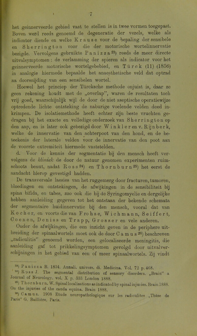 het geinnerveerde gebied vast te stellen is in twee vormen toegepast. Boven werd reeds genoemd de degeneratie der vezels, welke als indicator diende en welke Krause voor de bepaling der sensibele en Sherrington voor die der motorische wortelinnervatie bezigde. Vervolgens gebruikte P a n i z z a 23) reeds de meer directe uitvalsymptomen: de verlamming der spieren als indicator voor het geinnerveerde motorische wortelgebebied, en Türck (11) (1856) in analogie hiermede bepaalde het anaesthetische veld dat optrad na doorsnijding van een sensibelen wortel. Hoewel het princiep der Türcksche methode onjuist is, daar ze geen rekening houdt met de „overlap”, waren de resultaten toch vrij goed, waarschijnlijk wijl de door de niet aseptische operatiewijze optredende lichte ontsteking de naburige voelende velden deed in- krimpen. De isolatiemethode heeft echter zijn beste vruchten ge- dragen bij het exacte en volledige onderzoek van Sherrington op den aap, en is later ook gebezigd door W i n k 1 e r en v. Rij n b er k, welke de innervatie van den achterpoot van den hond, en de be- teekenis der laterale velden voor de innervatie van den poot aan de voorste extremiteit hiermede vaststelden. d. Voor de kennis der segmentatie bij den mensch heeft ver- volgens de kliniek de door de natuur genomen experimenten ruim- schoots benut, nadat Ross24) en T h o r n b u r n 25) het eerst de aandacht hierop gevestigd hadden. De transversale laesies van het ruggemerg door fracturen, tumoren, bloedingen en ontstekingen, de afwijkingen in de sensibiliteit bij spina bifida, en tabes, zoo ook die bij de Syringomyelie en dergeiijke hebben aanleiding gegeven tot het ontstaan der bekende schemata der segmentaire huidinnervatie bij den mensch, vooral dat van K o c h e r, en voorts die van F ro h s e, W i c h m a n n, Seiffert, Coenen, Deniss en Trapp, Grrosaer en vele anderen. Ouder de afwijkingen, die een inzicht geven in de periphere uit- breiding der spinaal wortels moet ook de door C a m u s 26) beschreven „radiculitis’ genoemd worden, een gelocaliseerde meningitis, die aanleiding gat tot prikkelingsymptomen gevolgd door uitvalver- schijningen in het gebied van een of meer spinaalwortels. Zij vindt 21) i anizza B. 1834. Annali. univers. di. Medicina. Vol. 72 p.468. Koss J. Ihe segmental distribution of sensory disorders. „Brain” a Journal of Neurology. vol. X p. 333 London 1888. 2oj I hornburn. W. Spinallocalisationsasindicatedbyspinalinjuiies.Brain.1888. On the injuries of the cauda equina. Brain 1888. 20 C a m u s. 1908 Etude neuropathologique sur les radiculites „Thése de Paris” G. Baillière. Paris. \