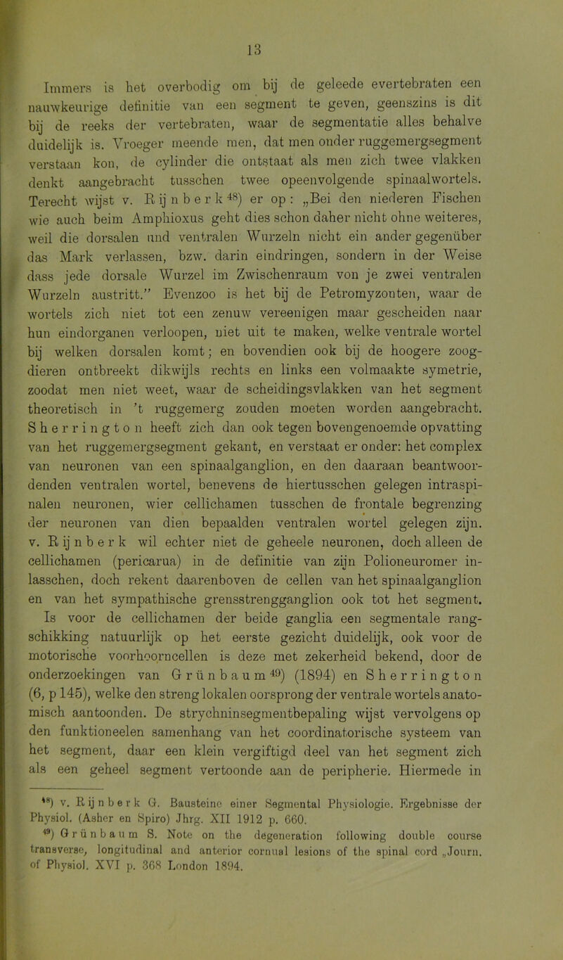 Immers is het overbodig om bij de geleede evertebiaten een nauwkeurige definitie van een segment te geven, geenszins is dit bij de reeks der vertebraten, waar de segmentatie alles behalve duidelijk is. Vroeger meende men, dat men onder ruggemergsegment verstaan kon, de cylinder die ontstaat als men zich twee vlakken denkt aangebracht tusschen twee opeenvolgende spinaal wortels. Terecht wijst v. R ij n b e r k 48) er op : „Bei den niederen Fischen wie auch beim Amphioxus geht dies schon daher nicht ohne weiteres, weil die dorsalen und ventralen Wurzeln nicht ein ander gegenüber das Mark verlassen, bzw. darin eindringen, sondern in der Weise dass jede dorsale Wurzel im Zwischenraum von je zwei ventralen Wnrzeln austritt.” Evenzoo is het bij de Petromyzonten, waar de wortels zich niet tot een zenuw vereenigen maar gescheiden naar hun eindorganen verloopen, niet uit te maken, welke ventrale wortel bij welken dorsalen komt; en bovendien ook bij de hoogere zoog- dieren ontbreekt dikwijls rechts en links een volmaakte symetrie, zoodat men niet weet, waar de scheidingsvlakken van het segment theoretisch in ’t ruggemerg zouden moeten worden aangebracht. Sher rington heeft zich dan ook tegen bovengenoemde opvatting van het ruggemergsegment gekant, en verstaat er onder: het complex van neuronen van een spinaalganglion, en den daaraan beantwoor- denden ventralen wortel, benevens de hiertusschen gelegen intraspi- nalen neuronen, wier cellichamen tusschen de frontale begrenzing der neuronen van dien bepaalden ventralen wortel gelegen zijn. v. R ij n b e r k wil echter niet de geheele neuronen, doch alleen de cellichamen (pericarua) in de definitie van zijn Polioneuromer in- lasschen, doch rekent daarenboven de cellen van het spinaalganglion en van het sympathische grensstrengganglion ook tot het segment. Is voor de cellichamen der beide ganglia een segmentale rang- schikking natuurlijk op het eerste gezicht duidelijk, ook voor de motorische voorhoorncellen is deze met zekerheid bekend, door de onderzoekingen van Grünbaum49) (1894) en Sherrington (6, p 145), welke den streng lokalen oorsprong der ventrale wortels anato- misch aantoonden. De strychninsegmentbepaling wijst vervolgens op den funktioneelen samenhang van het coordinatorisehe systeem van het segment, daar een klein vergiftigd deel van het segment zich als een geheel segment vertoonde aan de peripherie. Pliermede in *8) v. Rijnberk G. Bausteine einer Segmontal Physiologie. Ergebnisse der Physiol. (Asher en Spiro) Jhrg. XII 1912 p. 660. 49) Grünbaum S. Note on the degeneration following doublé course transverse, longitudinal and anterior cornual lesions of the spinal cord „Journ. of Physiol. XVI p. 368 London 1894.