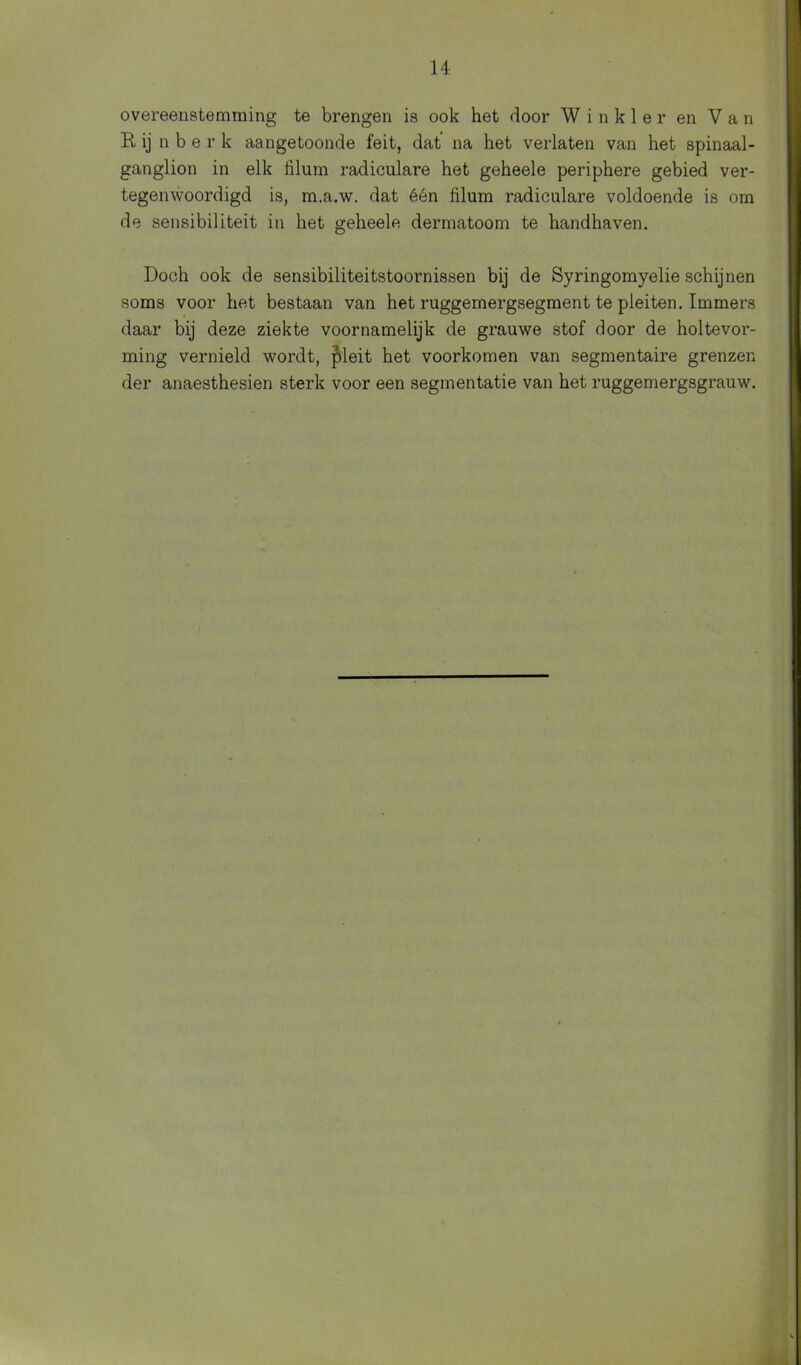 overeenstemming te brengen is ook het door W i n k 1 e r en Van R, ij n b e r k aangetoonde feit, dat na het verlaten van het spinaal- ganglion in elk hlum radiculare het geheele periphere gebied ver- tegenwoordigd is, m.a.w. dat één filum radiculare voldoende is om de sensibiliteit in het geheele dermatoom te handhaven. Doch ook de sensibiliteitstoornissen bij de Syringomyelie schijnen soms voor het bestaan van het ruggemergsegment te pleiten. Immers daar bij deze ziekte voornamelijk de grauwe stof door de holtevor- ming vernield wordt, pleit het voorkomen van segmentaire grenzen der anaesthesien sterk voor een segmentatie van het ruggemergsgrauw.